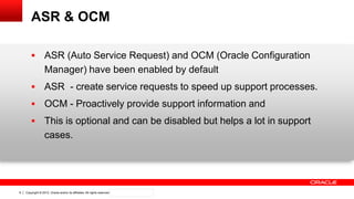 Copyright © 2012, Oracle and/or its affiliates. All rights reserved. Confidential – Oracle Internal6
ASR & OCM
 ASR (Auto Service Request) and OCM (Oracle Configuration
Manager) have been enabled by default
 ASR - create service requests to speed up support processes.
 OCM - Proactively provide support information and
 This is optional and can be disabled but helps a lot in support
cases.
 