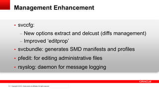 Copyright © 2012, Oracle and/or its affiliates. All rights reserved. Confidential – Oracle Internal8
Management Enhancement
• svccfg:
– New options extract and delcust (diffs management)
– Improved „editprop‟
• svcbundle: generates SMD manifests and profiles
• pfedit: for editing administrative files
• rsyslog: daemon for message logging
 