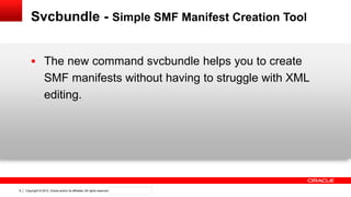 Copyright © 2012, Oracle and/or its affiliates. All rights reserved. Confidential – Oracle Internal9
Svcbundle - Simple SMF Manifest Creation Tool
 The new command svcbundle helps you to create
SMF manifests without having to struggle with XML
editing.
 