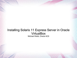 Installing Solaris 11 Express Server in Oracle
VirtualBox
Michael Webb, Oracle ACS
 