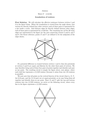 Solution
Week 17 (1/6/03)
Icosahedron of resistors
First Solution: We will calculate the eﬀective resistance between vertices 1 and
2 in the ﬁgure below. When the icosahedron is viewed from the angle shown, four
vertices lie directly behind four other vertices; each of these pairs is represented by
a dot inside a circle. And thirteen edges lie directly behind thirteen other edges;
each of these pairs is represented by a bold line. The remaining two (of the 30 total)
edges not represented in the ﬁgure are the ones connecting vertices 5 and 6, and 7
and 8. For future reference, points X and Y are deﬁned to be the midpoints of the
edges shown.
21
3 4
7,85,6
9,10
11,12
X
Y
If a potential diﬀerence is created between vertices 1 and 2, then the potentials
at vertices 5 and 6 are equal, and likewise for the other three pairs of vertices. We
may therefore bring each of these four pairs of points together and identify each pair
as one point. The resulting circuit is simply the ﬁgure above, now planar, where
each bold line represents a (1/2)Ω resistor (because it arises from two 1Ω resistors
in parallel).
We now note that all points on the vertical bisector of the circuit (that is, X, Y ,
the 9-10 pair, and the 11-12 pair) are at equal potentials, so we may bring them all
together and identify them as one point. Since X and Y split the top and bottom
resistors into two (1/2)Ω resistors, we arrive at the following circuit, where every
line in the ﬁgure represents a (1/2)Ω resistor.
1 2
1
 