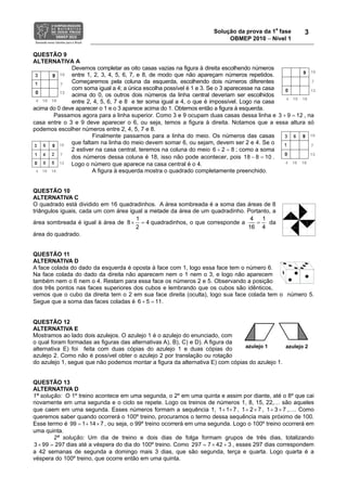 Solução da prova da 1a fase        3
                                                                          OBMEP 2010 − Nível 1

QUESTÃO 9
ALTERNATIVA A
              Devemos completar as oito casas vazias na figura à direita escolhendo números
              entre 1, 2, 3, 4, 5, 6, 7, e 8, de modo que não apareçam números repetidos.
              Começaremos pela coluna da esquerda, escolhendo dois números diferentes
              com soma igual a 4; a única escolha possível é 1 e 3. Se o 3 aparecesse na casa
              acima do 0, os outros dois números da linha central deveriam ser escolhidos
              entre 2, 4, 5, 6, 7 e 8 e ter soma igual a 4, o que é impossível. Logo na casa
acima do 0 deve aparecer o 1 e o 3 aparece acima do 1. Obtemos então a figura à esquerda.
       Passamos agora para a linha superior. Como 3 e 9 ocupam duas casas dessa linha e 3 + 9 = 12 , na
casa entre o 3 e 9 deve aparecer o 6, ou seja, temos a figura à direita. Notamos que a essa altura só
podemos escolher números entre 2, 4, 5, 7 e 8.
                      Finalmente passamos para a linha do meio. Os números das casas
              que faltam na linha do meio devem somar 6, ou sejam, devem ser 2 e 4. Se o
              2 estiver na casa central, teremos na coluna do meio 6 + 2 = 8 ; como a soma
              dos números dessa coluna é 18, isso não pode acontecer, pois 18 − 8 = 10 .
              Logo o número que aparece na casa central é o 4.
                      A figura à esquerda mostra o quadrado completamente preenchido.


QUESTÃO 10
ALTERNATIVA C
O quadrado está dividido em 16 quadradinhos. A área sombreada é a soma das áreas de 8
triângulos iguais, cada um com área igual a metade da área de um quadradinho. Portanto, a
                                      1                                        4   1
área sombreada é igual à área de 8 × = 4 quadradinhos, o que corresponde a       =    da
                                      2                                       16 4
área do quadrado.


QUESTÃO 11
ALTERNATIVA D
A face colada do dado da esquerda é oposta à face com 1, logo essa face tem o número 6.
Na face colada do dado da direita não aparecem nem o 1 nem o 3, e logo não aparecem
também nem o 6 nem o 4. Restam para essa face os números 2 e 5. Observando a posição
dos três pontos nas faces superiores dos cubos e lembrando que os cubos são idênticos,
vemos que o cubo da direita tem o 2 em sua face direita (oculta), logo sua face colada tem o número 5.
Segue que a soma das faces coladas é 6 + 5 = 11.


QUESTÃO 12
ALTERNATIVA E
Mostramos ao lado dois azulejos. O azulejo 1 é o azulejo do enunciado, com
o qual foram formadas as figuras das alternativas A), B), C) e D). A figura da
                                                                               azulejo 1       azulejo 2
alternativa E) foi feita com duas cópias do azulejo 1 e duas cópias do
azulejo 2. Como não é possível obter o azulejo 2 por translação ou rotação
do azulejo 1, segue que não podemos montar a figura da alternativa E) com cópias do azulejo 1.


QUESTÃO 13
ALTERNATIVA D
1ª solução: O 1º treino acontece em uma segunda, o 2º em uma quinta e assim por diante, até o 8º que cai
novamente em uma segunda e o ciclo se repete. Logo os treinos de números 1, 8, 15, 22,… são aqueles
que caem em uma segunda. Esses números formam a sequência 1, 1 + 1× 7 , 1 + 2 × 7 , 1 + 3 × 7 ,…. Como
queremos saber quando ocorrerá o 100º treino, procuramos o termo dessa sequência mais próximo de 100.
Esse termo é 99 = 1 + 14 × 7 , ou seja, o 99º treino ocorrerá em uma segunda. Logo o 100º treino ocorrerá em
uma quinta.
        2ª solução: Um dia de treino e dois dias de folga formam grupos de três dias, totalizando
3 × 99 = 297 dias até a véspera do dia do 100º treino. Como 297 = 7 × 42 + 3 , esses 297 dias correspondem
a 42 semanas de segunda a domingo mais 3 dias, que são segunda, terça e quarta. Logo quarta é a
véspera do 100º treino, que ocorre então em uma quinta.
 
