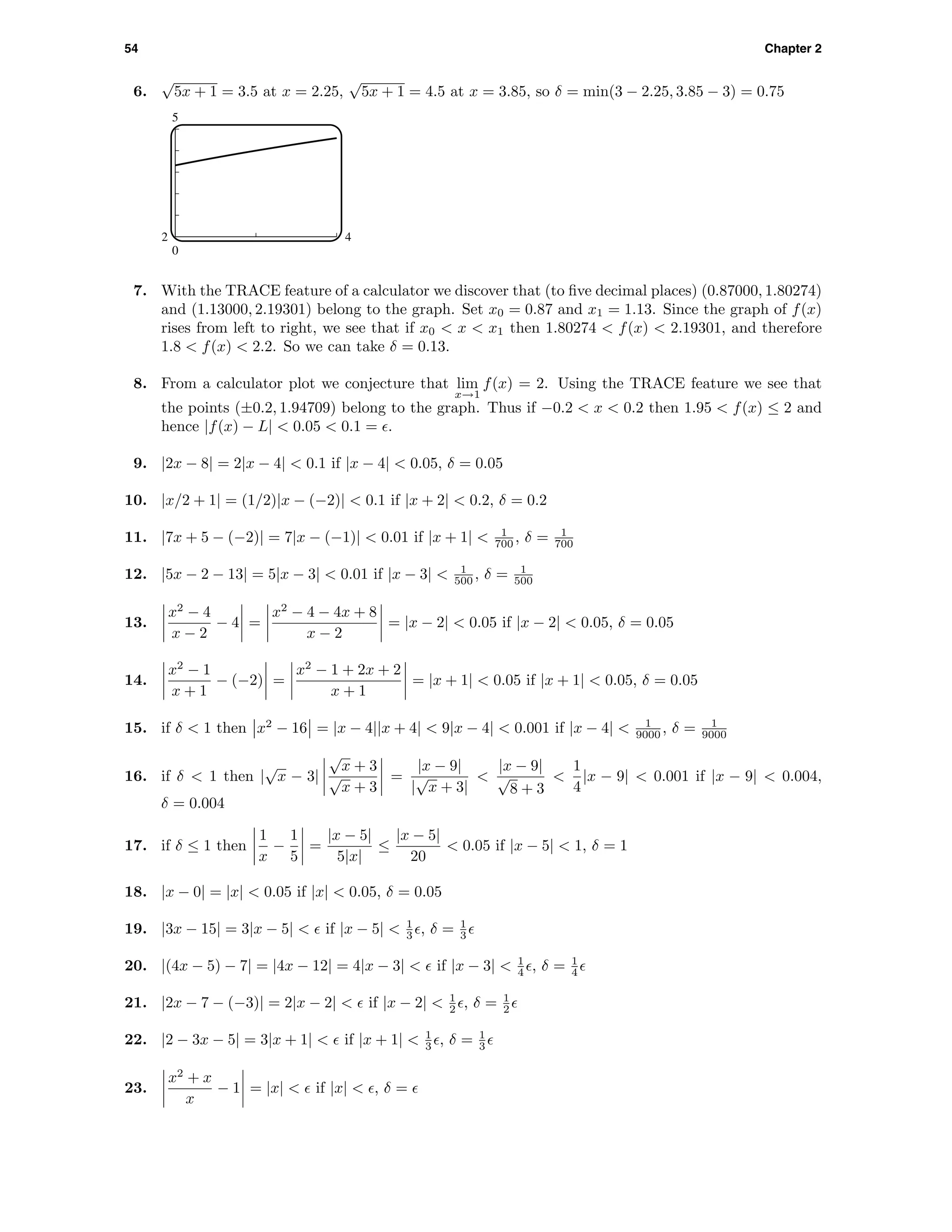 54 Chapter 2
6.
√
5x + 1 = 3.5 at x = 2.25,
√
5x + 1 = 4.5 at x = 3.85, so δ = min(3 − 2.25, 3.85 − 3) = 0.75
5
0
2 4
7. With the TRACE feature of a calculator we discover that (to ﬁve decimal places) (0.87000, 1.80274)
and (1.13000, 2.19301) belong to the graph. Set x0 = 0.87 and x1 = 1.13. Since the graph of f(x)
rises from left to right, we see that if x0 < x < x1 then 1.80274 < f(x) < 2.19301, and therefore
1.8 < f(x) < 2.2. So we can take δ = 0.13.
8. From a calculator plot we conjecture that lim
x→1
f(x) = 2. Using the TRACE feature we see that
the points (±0.2, 1.94709) belong to the graph. Thus if −0.2 < x < 0.2 then 1.95 < f(x) ≤ 2 and
hence |f(x) − L| < 0.05 < 0.1 = .
9. |2x − 8| = 2|x − 4| < 0.1 if |x − 4| < 0.05, δ = 0.05
10. |x/2 + 1| = (1/2)|x − (−2)| < 0.1 if |x + 2| < 0.2, δ = 0.2
11. |7x + 5 − (−2)| = 7|x − (−1)| < 0.01 if |x + 1| < 1
700 , δ = 1
700
12. |5x − 2 − 13| = 5|x − 3| < 0.01 if |x − 3| < 1
500 , δ = 1
500
13.
x2
− 4
x − 2
− 4 =
x2
− 4 − 4x + 8
x − 2
= |x − 2| < 0.05 if |x − 2| < 0.05, δ = 0.05
14.
x2
− 1
x + 1
− (−2) =
x2
− 1 + 2x + 2
x + 1
= |x + 1| < 0.05 if |x + 1| < 0.05, δ = 0.05
15. if δ < 1 then x2
− 16 = |x − 4||x + 4| < 9|x − 4| < 0.001 if |x − 4| < 1
9000 , δ = 1
9000
16. if δ < 1 then |
√
x − 3|
√
x + 3
√
x + 3
=
|x − 9|
|
√
x + 3|
<
|x − 9|
√
8 + 3
<
1
4
|x − 9| < 0.001 if |x − 9| < 0.004,
δ = 0.004
17. if δ ≤ 1 then
1
x
−
1
5
=
|x − 5|
5|x|
≤
|x − 5|
20
< 0.05 if |x − 5| < 1, δ = 1
18. |x − 0| = |x| < 0.05 if |x| < 0.05, δ = 0.05
19. |3x − 15| = 3|x − 5| < if |x − 5| < 1
3 , δ = 1
3
20. |(4x − 5) − 7| = |4x − 12| = 4|x − 3| < if |x − 3| < 1
4 , δ = 1
4
21. |2x − 7 − (−3)| = 2|x − 2| < if |x − 2| < 1
2 , δ = 1
2
22. |2 − 3x − 5| = 3|x + 1| < if |x + 1| < 1
3 , δ = 1
3
23.
x2
+ x
x
− 1 = |x| < if |x| < , δ =
 