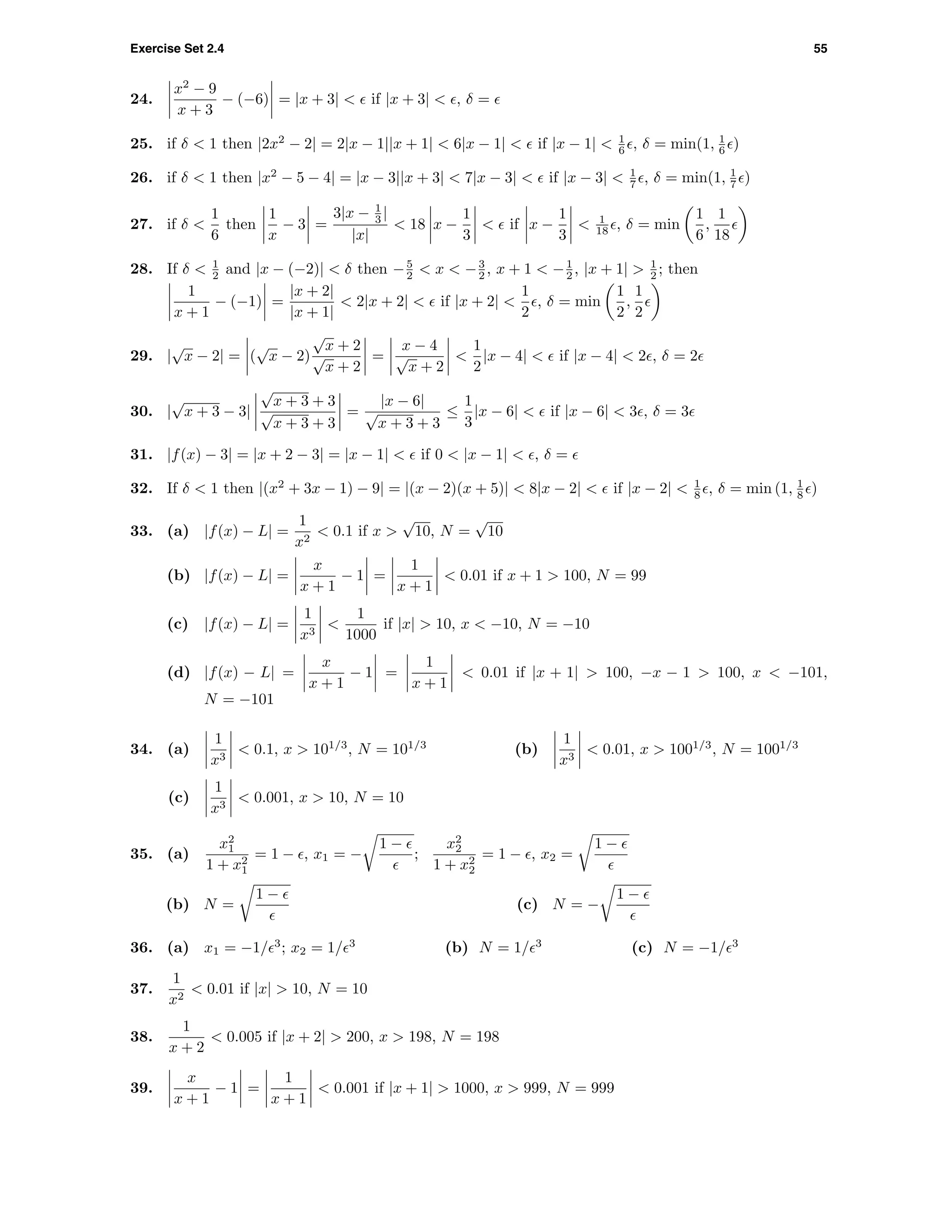 Exercise Set 2.4 55
24.
x2
− 9
x + 3
− (−6) = |x + 3| < if |x + 3| < , δ =
25. if δ < 1 then |2x2
− 2| = 2|x − 1||x + 1| < 6|x − 1| < if |x − 1| < 1
6 , δ = min(1, 1
6 )
26. if δ < 1 then |x2
− 5 − 4| = |x − 3||x + 3| < 7|x − 3| < if |x − 3| < 1
7 , δ = min(1, 1
7 )
27. if δ <
1
6
then
1
x
− 3 =
3|x − 1
3 |
|x|
< 18 x −
1
3
< if x −
1
3
< 1
18 , δ = min
1
6
,
1
18
28. If δ < 1
2 and |x − (−2)| < δ then −5
2 < x < −3
2 , x + 1 < −1
2 , |x + 1| > 1
2 ; then
1
x + 1
− (−1) =
|x + 2|
|x + 1|
< 2|x + 2| < if |x + 2| <
1
2
, δ = min
1
2
,
1
2
29. |
√
x − 2| = (
√
x − 2)
√
x + 2
√
x + 2
=
x − 4
√
x + 2
<
1
2
|x − 4| < if |x − 4| < 2 , δ = 2
30. |
√
x + 3 − 3|
√
x + 3 + 3
√
x + 3 + 3
=
|x − 6|
√
x + 3 + 3
≤
1
3
|x − 6| < if |x − 6| < 3 , δ = 3
31. |f(x) − 3| = |x + 2 − 3| = |x − 1| < if 0 < |x − 1| < , δ =
32. If δ < 1 then |(x2
+ 3x − 1) − 9| = |(x − 2)(x + 5)| < 8|x − 2| < if |x − 2| < 1
8 , δ = min (1, 1
8 )
33. (a) |f(x) − L| =
1
x2
< 0.1 if x >
√
10, N =
√
10
(b) |f(x) − L| =
x
x + 1
− 1 =
1
x + 1
< 0.01 if x + 1 > 100, N = 99
(c) |f(x) − L| =
1
x3
<
1
1000
if |x| > 10, x < −10, N = −10
(d) |f(x) − L| =
x
x + 1
− 1 =
1
x + 1
< 0.01 if |x + 1| > 100, −x − 1 > 100, x < −101,
N = −101
34. (a)
1
x3
< 0.1, x > 101/3
, N = 101/3
(b)
1
x3
< 0.01, x > 1001/3
, N = 1001/3
(c)
1
x3
< 0.001, x > 10, N = 10
35. (a)
x2
1
1 + x2
1
= 1 − , x1 = −
1 −
;
x2
2
1 + x2
2
= 1 − , x2 =
1 −
(b) N =
1 −
(c) N = −
1 −
36. (a) x1 = −1/ 3
; x2 = 1/ 3
(b) N = 1/ 3
(c) N = −1/ 3
37.
1
x2
< 0.01 if |x| > 10, N = 10
38.
1
x + 2
< 0.005 if |x + 2| > 200, x > 198, N = 198
39.
x
x + 1
− 1 =
1
x + 1
< 0.001 if |x + 1| > 1000, x > 999, N = 999
 