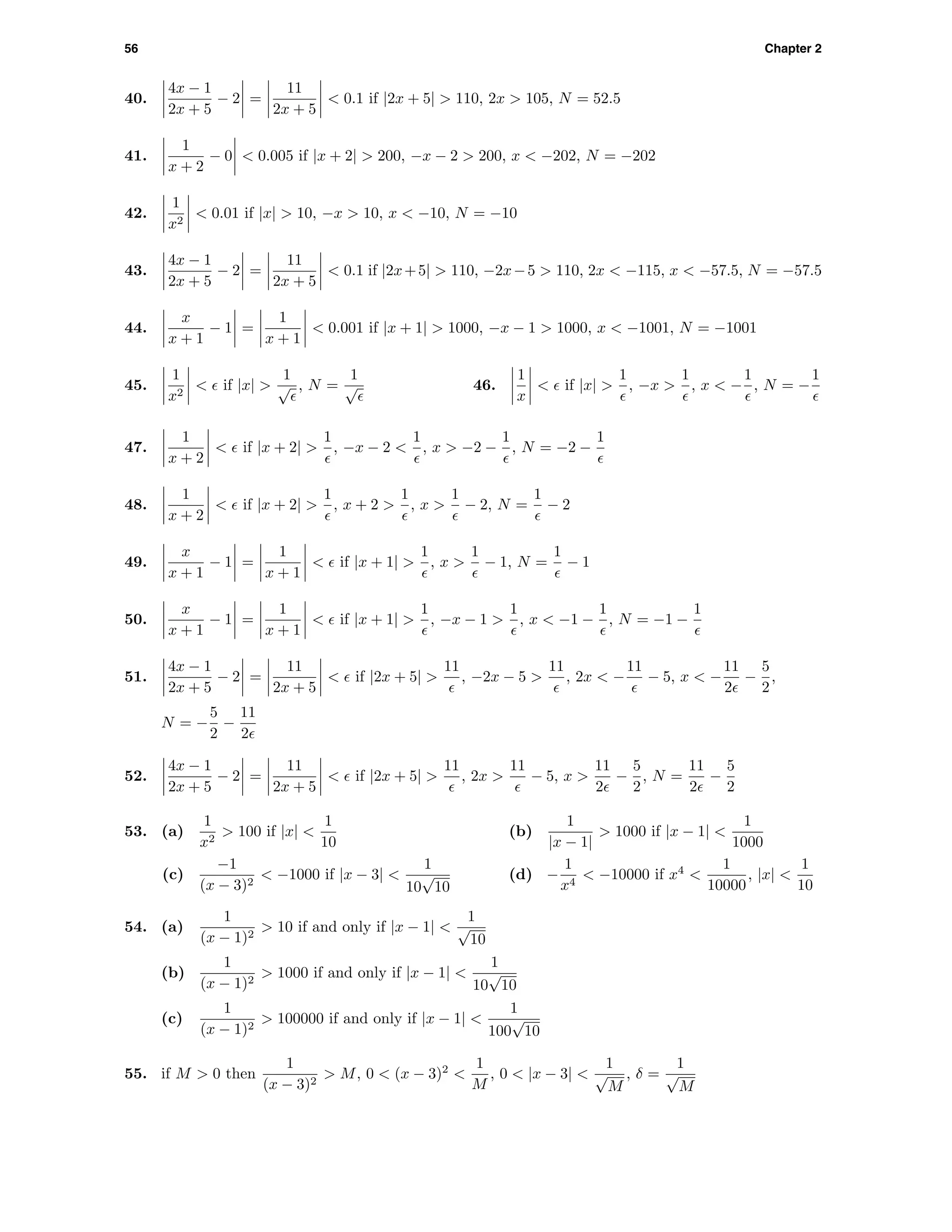 56 Chapter 2
40.
4x − 1
2x + 5
− 2 =
11
2x + 5
< 0.1 if |2x + 5| > 110, 2x > 105, N = 52.5
41.
1
x + 2
− 0 < 0.005 if |x + 2| > 200, −x − 2 > 200, x < −202, N = −202
42.
1
x2
< 0.01 if |x| > 10, −x > 10, x < −10, N = −10
43.
4x − 1
2x + 5
− 2 =
11
2x + 5
< 0.1 if |2x+5| > 110, −2x−5 > 110, 2x < −115, x < −57.5, N = −57.5
44.
x
x + 1
− 1 =
1
x + 1
< 0.001 if |x + 1| > 1000, −x − 1 > 1000, x < −1001, N = −1001
45.
1
x2
< if |x| >
1
√ , N =
1
√ 46.
1
x
< if |x| >
1
, −x >
1
, x < −
1
, N = −
1
47.
1
x + 2
< if |x + 2| >
1
, −x − 2 <
1
, x > −2 −
1
, N = −2 −
1
48.
1
x + 2
< if |x + 2| >
1
, x + 2 >
1
, x >
1
− 2, N =
1
− 2
49.
x
x + 1
− 1 =
1
x + 1
< if |x + 1| >
1
, x >
1
− 1, N =
1
− 1
50.
x
x + 1
− 1 =
1
x + 1
< if |x + 1| >
1
, −x − 1 >
1
, x < −1 −
1
, N = −1 −
1
51.
4x − 1
2x + 5
− 2 =
11
2x + 5
< if |2x + 5| >
11
, −2x − 5 >
11
, 2x < −
11
− 5, x < −
11
2
−
5
2
,
N = −
5
2
−
11
2
52.
4x − 1
2x + 5
− 2 =
11
2x + 5
< if |2x + 5| >
11
, 2x >
11
− 5, x >
11
2
−
5
2
, N =
11
2
−
5
2
53. (a)
1
x2
> 100 if |x| <
1
10
(b)
1
|x − 1|
> 1000 if |x − 1| <
1
1000
(c)
−1
(x − 3)2
< −1000 if |x − 3| <
1
10
√
10
(d) −
1
x4
< −10000 if x4
<
1
10000
, |x| <
1
10
54. (a)
1
(x − 1)2
> 10 if and only if |x − 1| <
1
√
10
(b)
1
(x − 1)2
> 1000 if and only if |x − 1| <
1
10
√
10
(c)
1
(x − 1)2
> 100000 if and only if |x − 1| <
1
100
√
10
55. if M > 0 then
1
(x − 3)2
> M, 0 < (x − 3)2
<
1
M
, 0 < |x − 3| <
1
√
M
, δ =
1
√
M
 