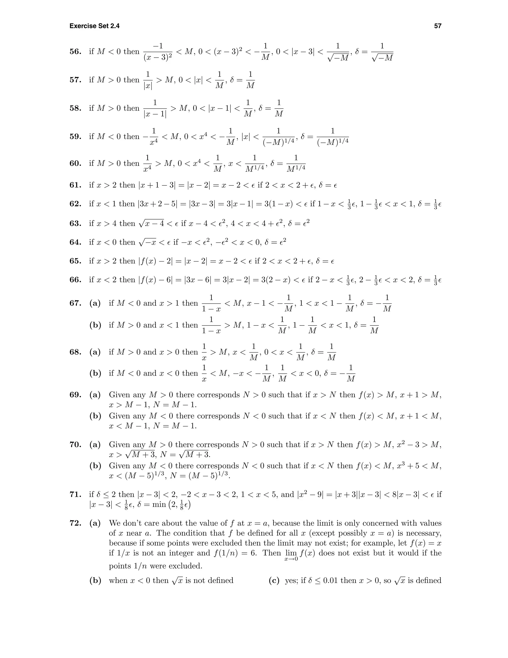 Exercise Set 2.4 57
56. if M < 0 then
−1
(x − 3)2
< M, 0 < (x − 3)2
< −
1
M
, 0 < |x − 3| <
1
√
−M
, δ =
1
√
−M
57. if M > 0 then
1
|x|
> M, 0 < |x| <
1
M
, δ =
1
M
58. if M > 0 then
1
|x − 1|
> M, 0 < |x − 1| <
1
M
, δ =
1
M
59. if M < 0 then −
1
x4
< M, 0 < x4
< −
1
M
, |x| <
1
(−M)1/4
, δ =
1
(−M)1/4
60. if M > 0 then
1
x4
> M, 0 < x4
<
1
M
, x <
1
M1/4
, δ =
1
M1/4
61. if x > 2 then |x + 1 − 3| = |x − 2| = x − 2 < if 2 < x < 2 + , δ =
62. if x < 1 then |3x + 2 − 5| = |3x − 3| = 3|x − 1| = 3(1 − x) < if 1 − x < 1
3 , 1 − 1
3 < x < 1, δ = 1
3
63. if x > 4 then
√
x − 4 < if x − 4 < 2
, 4 < x < 4 + 2
, δ = 2
64. if x < 0 then
√
−x < if −x < 2
, − 2
< x < 0, δ = 2
65. if x > 2 then |f(x) − 2| = |x − 2| = x − 2 < if 2 < x < 2 + , δ =
66. if x < 2 then |f(x) − 6| = |3x − 6| = 3|x − 2| = 3(2 − x) < if 2 − x < 1
3 , 2 − 1
3 < x < 2, δ = 1
3
67. (a) if M < 0 and x > 1 then
1
1 − x
< M, x − 1 < −
1
M
, 1 < x < 1 −
1
M
, δ = −
1
M
(b) if M > 0 and x < 1 then
1
1 − x
> M, 1 − x <
1
M
, 1 −
1
M
< x < 1, δ =
1
M
68. (a) if M > 0 and x > 0 then
1
x
> M, x <
1
M
, 0 < x <
1
M
, δ =
1
M
(b) if M < 0 and x < 0 then
1
x
< M, −x < −
1
M
,
1
M
< x < 0, δ = −
1
M
69. (a) Given any M > 0 there corresponds N > 0 such that if x > N then f(x) > M, x + 1 > M,
x > M − 1, N = M − 1.
(b) Given any M < 0 there corresponds N < 0 such that if x < N then f(x) < M, x + 1 < M,
x < M − 1, N = M − 1.
70. (a) Given any M > 0 there corresponds N > 0 such that if x > N then f(x) > M, x2
− 3 > M,
x >
√
M + 3, N =
√
M + 3.
(b) Given any M < 0 there corresponds N < 0 such that if x < N then f(x) < M, x3
+ 5 < M,
x < (M − 5)1/3
, N = (M − 5)1/3
.
71. if δ ≤ 2 then |x − 3| < 2, −2 < x − 3 < 2, 1 < x < 5, and |x2
− 9| = |x + 3||x − 3| < 8|x − 3| < if
|x − 3| < 1
8 , δ = min 2, 1
8
72. (a) We don’t care about the value of f at x = a, because the limit is only concerned with values
of x near a. The condition that f be deﬁned for all x (except possibly x = a) is necessary,
because if some points were excluded then the limit may not exist; for example, let f(x) = x
if 1/x is not an integer and f(1/n) = 6. Then lim
x→0
f(x) does not exist but it would if the
points 1/n were excluded.
(b) when x < 0 then
√
x is not deﬁned (c) yes; if δ ≤ 0.01 then x > 0, so
√
x is deﬁned
 