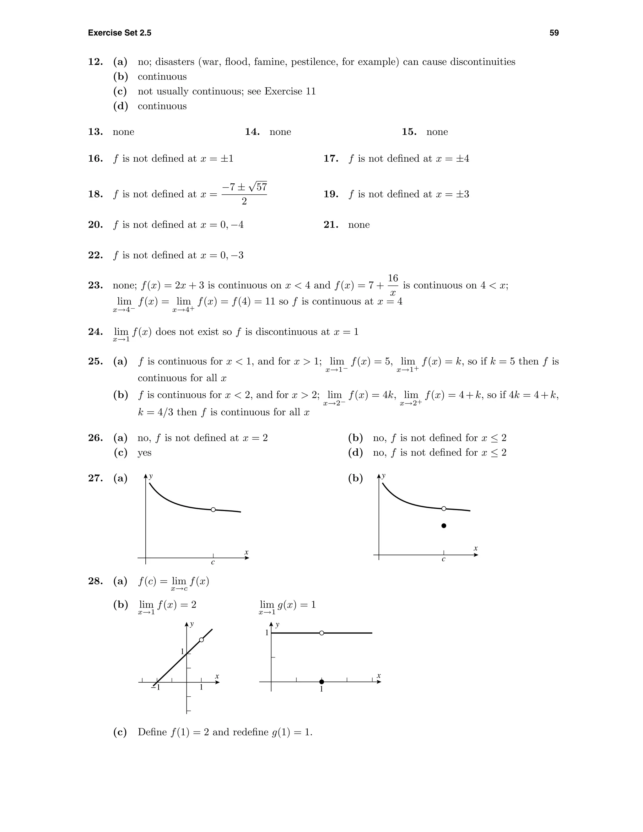 Exercise Set 2.5 59
12. (a) no; disasters (war, ﬂood, famine, pestilence, for example) can cause discontinuities
(b) continuous
(c) not usually continuous; see Exercise 11
(d) continuous
13. none 14. none 15. none
16. f is not deﬁned at x = ±1 17. f is not deﬁned at x = ±4
18. f is not deﬁned at x =
−7 ±
√
57
2
19. f is not deﬁned at x = ±3
20. f is not deﬁned at x = 0, −4 21. none
22. f is not deﬁned at x = 0, −3
23. none; f(x) = 2x + 3 is continuous on x < 4 and f(x) = 7 +
16
x
is continuous on 4 < x;
lim
x→4−
f(x) = lim
x→4+
f(x) = f(4) = 11 so f is continuous at x = 4
24. lim
x→1
f(x) does not exist so f is discontinuous at x = 1
25. (a) f is continuous for x < 1, and for x > 1; lim
x→1−
f(x) = 5, lim
x→1+
f(x) = k, so if k = 5 then f is
continuous for all x
(b) f is continuous for x < 2, and for x > 2; lim
x→2−
f(x) = 4k, lim
x→2+
f(x) = 4+k, so if 4k = 4+k,
k = 4/3 then f is continuous for all x
26. (a) no, f is not deﬁned at x = 2 (b) no, f is not deﬁned for x ≤ 2
(c) yes (d) no, f is not deﬁned for x ≤ 2
27. (a) y
x
c
(b) y
x
c
28. (a) f(c) = lim
x→c
f(x)
(b) lim
x→1
f(x) = 2 lim
x→1
g(x) = 1
y
x
1
1-1
y
x
1
1
(c) Deﬁne f(1) = 2 and redeﬁne g(1) = 1.
 