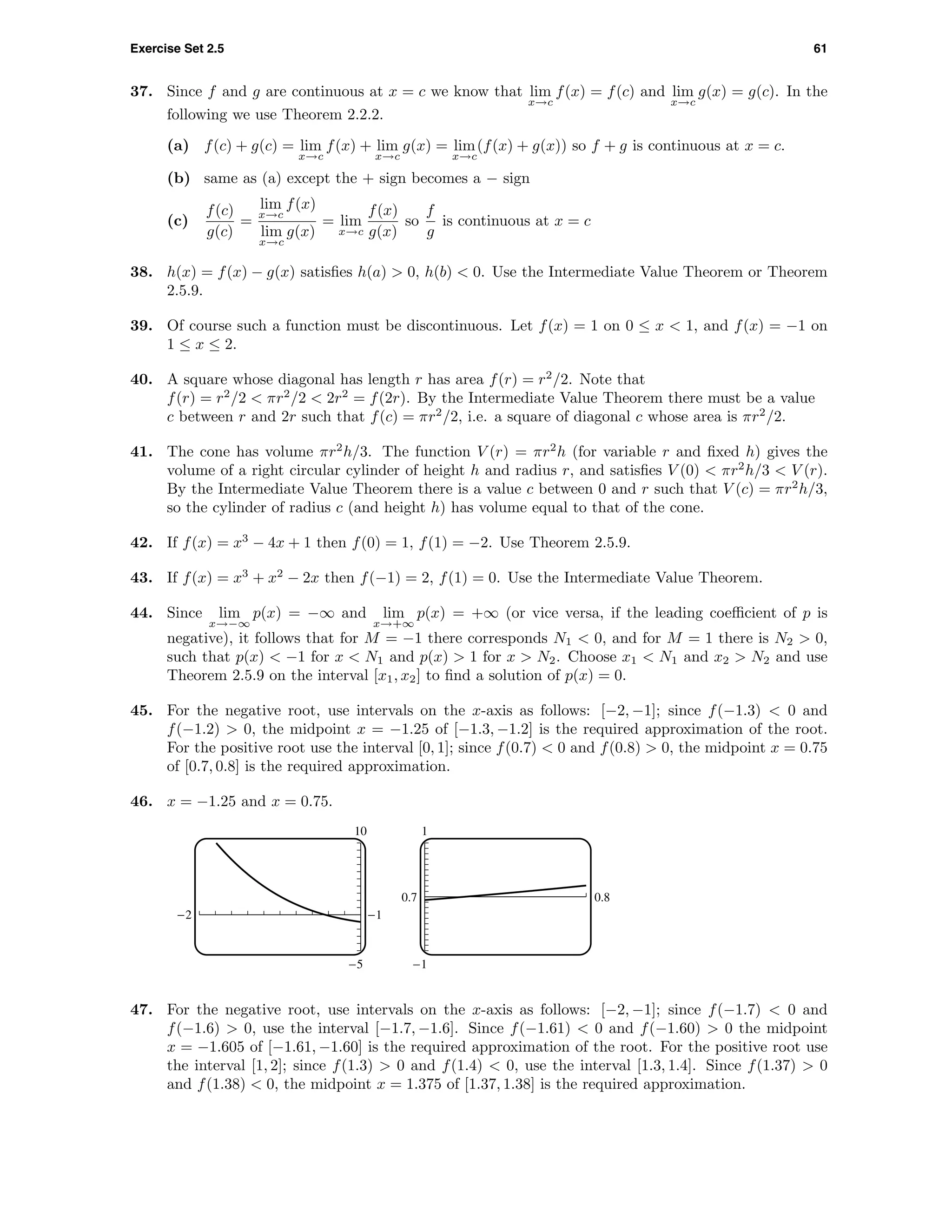 Exercise Set 2.5 61
37. Since f and g are continuous at x = c we know that lim
x→c
f(x) = f(c) and lim
x→c
g(x) = g(c). In the
following we use Theorem 2.2.2.
(a) f(c) + g(c) = lim
x→c
f(x) + lim
x→c
g(x) = lim
x→c
(f(x) + g(x)) so f + g is continuous at x = c.
(b) same as (a) except the + sign becomes a − sign
(c)
f(c)
g(c)
=
lim
x→c
f(x)
lim
x→c
g(x)
= lim
x→c
f(x)
g(x)
so
f
g
is continuous at x = c
38. h(x) = f(x) − g(x) satisﬁes h(a) > 0, h(b) < 0. Use the Intermediate Value Theorem or Theorem
2.5.9.
39. Of course such a function must be discontinuous. Let f(x) = 1 on 0 ≤ x < 1, and f(x) = −1 on
1 ≤ x ≤ 2.
40. A square whose diagonal has length r has area f(r) = r2
/2. Note that
f(r) = r2
/2 < πr2
/2 < 2r2
= f(2r). By the Intermediate Value Theorem there must be a value
c between r and 2r such that f(c) = πr2
/2, i.e. a square of diagonal c whose area is πr2
/2.
41. The cone has volume πr2
h/3. The function V (r) = πr2
h (for variable r and ﬁxed h) gives the
volume of a right circular cylinder of height h and radius r, and satisﬁes V (0) < πr2
h/3 < V (r).
By the Intermediate Value Theorem there is a value c between 0 and r such that V (c) = πr2
h/3,
so the cylinder of radius c (and height h) has volume equal to that of the cone.
42. If f(x) = x3
− 4x + 1 then f(0) = 1, f(1) = −2. Use Theorem 2.5.9.
43. If f(x) = x3
+ x2
− 2x then f(−1) = 2, f(1) = 0. Use the Intermediate Value Theorem.
44. Since lim
x→−∞
p(x) = −∞ and lim
x→+∞
p(x) = +∞ (or vice versa, if the leading coeﬃcient of p is
negative), it follows that for M = −1 there corresponds N1 < 0, and for M = 1 there is N2 > 0,
such that p(x) < −1 for x < N1 and p(x) > 1 for x > N2. Choose x1 < N1 and x2 > N2 and use
Theorem 2.5.9 on the interval [x1, x2] to ﬁnd a solution of p(x) = 0.
45. For the negative root, use intervals on the x-axis as follows: [−2, −1]; since f(−1.3) < 0 and
f(−1.2) > 0, the midpoint x = −1.25 of [−1.3, −1.2] is the required approximation of the root.
For the positive root use the interval [0, 1]; since f(0.7) < 0 and f(0.8) > 0, the midpoint x = 0.75
of [0.7, 0.8] is the required approximation.
46. x = −1.25 and x = 0.75.
10
-5
-2 -1
1
-1
0.7 0.8
47. For the negative root, use intervals on the x-axis as follows: [−2, −1]; since f(−1.7) < 0 and
f(−1.6) > 0, use the interval [−1.7, −1.6]. Since f(−1.61) < 0 and f(−1.60) > 0 the midpoint
x = −1.605 of [−1.61, −1.60] is the required approximation of the root. For the positive root use
the interval [1, 2]; since f(1.3) > 0 and f(1.4) < 0, use the interval [1.3, 1.4]. Since f(1.37) > 0
and f(1.38) < 0, the midpoint x = 1.375 of [1.37, 1.38] is the required approximation.
 