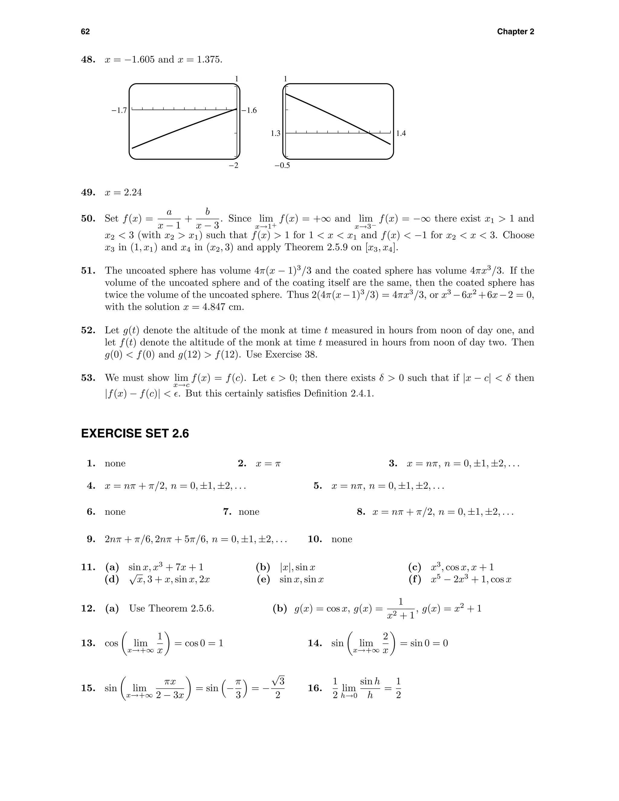 62 Chapter 2
48. x = −1.605 and x = 1.375.
1
-2
-1.7 -1.6
1
-0.5
1.3 1.4
49. x = 2.24
50. Set f(x) =
a
x − 1
+
b
x − 3
. Since lim
x→1+
f(x) = +∞ and lim
x→3−
f(x) = −∞ there exist x1 > 1 and
x2 < 3 (with x2 > x1) such that f(x) > 1 for 1 < x < x1 and f(x) < −1 for x2 < x < 3. Choose
x3 in (1, x1) and x4 in (x2, 3) and apply Theorem 2.5.9 on [x3, x4].
51. The uncoated sphere has volume 4π(x − 1)3
/3 and the coated sphere has volume 4πx3
/3. If the
volume of the uncoated sphere and of the coating itself are the same, then the coated sphere has
twice the volume of the uncoated sphere. Thus 2(4π(x−1)3
/3) = 4πx3
/3, or x3
−6x2
+6x−2 = 0,
with the solution x = 4.847 cm.
52. Let g(t) denote the altitude of the monk at time t measured in hours from noon of day one, and
let f(t) denote the altitude of the monk at time t measured in hours from noon of day two. Then
g(0) < f(0) and g(12) > f(12). Use Exercise 38.
53. We must show lim
x→c
f(x) = f(c). Let > 0; then there exists δ > 0 such that if |x − c| < δ then
|f(x) − f(c)| < . But this certainly satisﬁes Deﬁnition 2.4.1.
EXERCISE SET 2.6
1. none 2. x = π 3. x = nπ, n = 0, ±1, ±2, . . .
4. x = nπ + π/2, n = 0, ±1, ±2, . . . 5. x = nπ, n = 0, ±1, ±2, . . .
6. none 7. none 8. x = nπ + π/2, n = 0, ±1, ±2, . . .
9. 2nπ + π/6, 2nπ + 5π/6, n = 0, ±1, ±2, . . . 10. none
11. (a) sin x, x3
+ 7x + 1 (b) |x|, sin x (c) x3
, cos x, x + 1
(d)
√
x, 3 + x, sin x, 2x (e) sin x, sin x (f) x5
− 2x3
+ 1, cos x
12. (a) Use Theorem 2.5.6. (b) g(x) = cos x, g(x) =
1
x2 + 1
, g(x) = x2
+ 1
13. cos lim
x→+∞
1
x
= cos 0 = 1 14. sin lim
x→+∞
2
x
= sin 0 = 0
15. sin lim
x→+∞
πx
2 − 3x
= sin −
π
3
= −
√
3
2
16.
1
2
lim
h→0
sin h
h
=
1
2
 