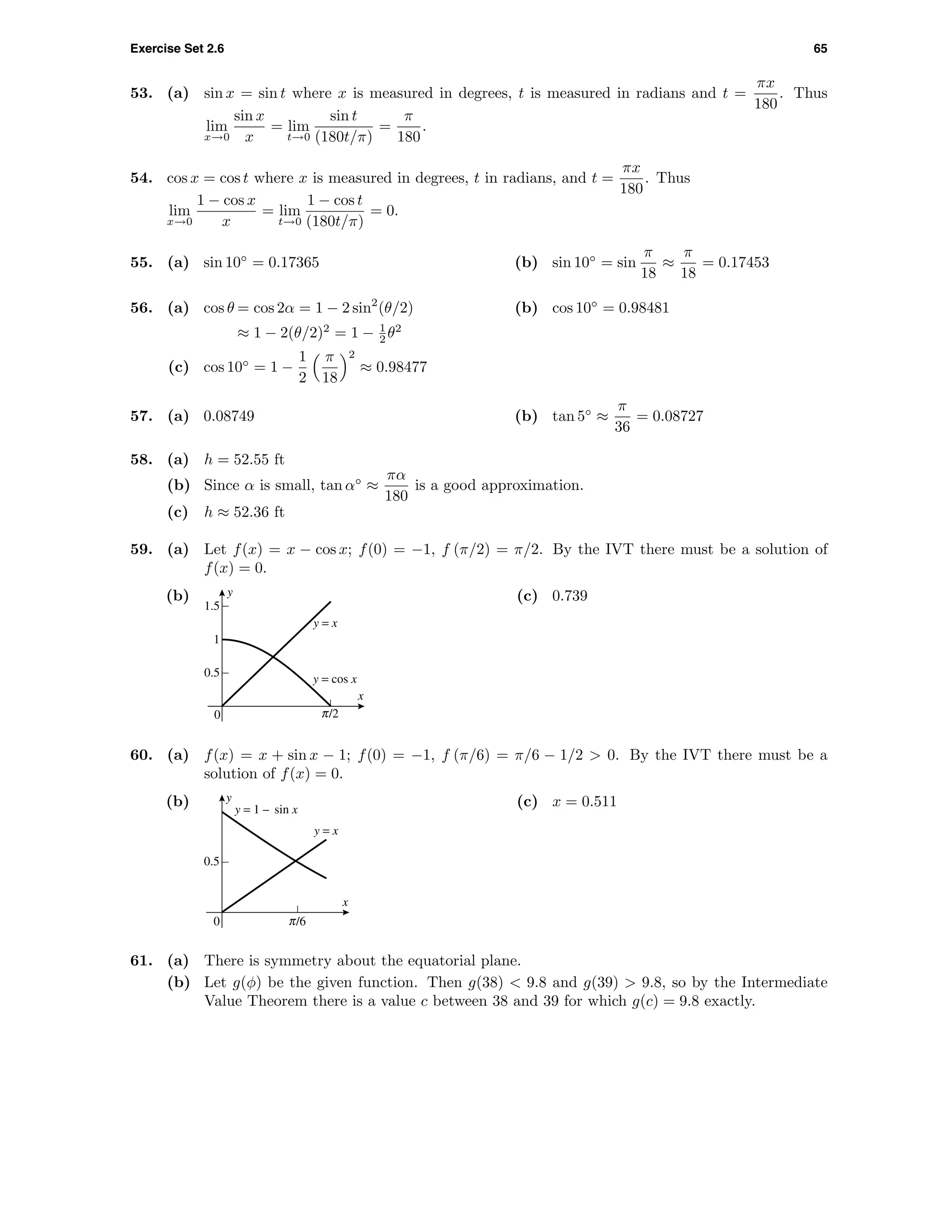 Exercise Set 2.6 65
53. (a) sin x = sin t where x is measured in degrees, t is measured in radians and t =
πx
180
. Thus
lim
x→0
sin x
x
= lim
t→0
sin t
(180t/π)
=
π
180
.
54. cos x = cos t where x is measured in degrees, t in radians, and t =
πx
180
. Thus
lim
x→0
1 − cos x
x
= lim
t→0
1 − cos t
(180t/π)
= 0.
55. (a) sin 10◦
= 0.17365 (b) sin 10◦
= sin
π
18
≈
π
18
= 0.17453
56. (a) cos θ = cos 2α = 1 − 2 sin2
(θ/2)
≈ 1 − 2(θ/2)2
= 1 − 1
2 θ2
(b) cos 10◦
= 0.98481
(c) cos 10◦
= 1 −
1
2
π
18
2
≈ 0.98477
57. (a) 0.08749 (b) tan 5◦
≈
π
36
= 0.08727
58. (a) h = 52.55 ft
(b) Since α is small, tan α◦
≈
πα
180
is a good approximation.
(c) h ≈ 52.36 ft
59. (a) Let f(x) = x − cos x; f(0) = −1, f (π/2) = π/2. By the IVT there must be a solution of
f(x) = 0.
(b) y
x
0
0.5
1
1.5
y = cos x
c/2
y = x
(c) 0.739
60. (a) f(x) = x + sin x − 1; f(0) = −1, f (π/6) = π/6 − 1/2 > 0. By the IVT there must be a
solution of f(x) = 0.
(b) y
x
0
0.5
c/6
y = x
y = 1 – sin x
(c) x = 0.511
61. (a) There is symmetry about the equatorial plane.
(b) Let g(φ) be the given function. Then g(38) < 9.8 and g(39) > 9.8, so by the Intermediate
Value Theorem there is a value c between 38 and 39 for which g(c) = 9.8 exactly.
 