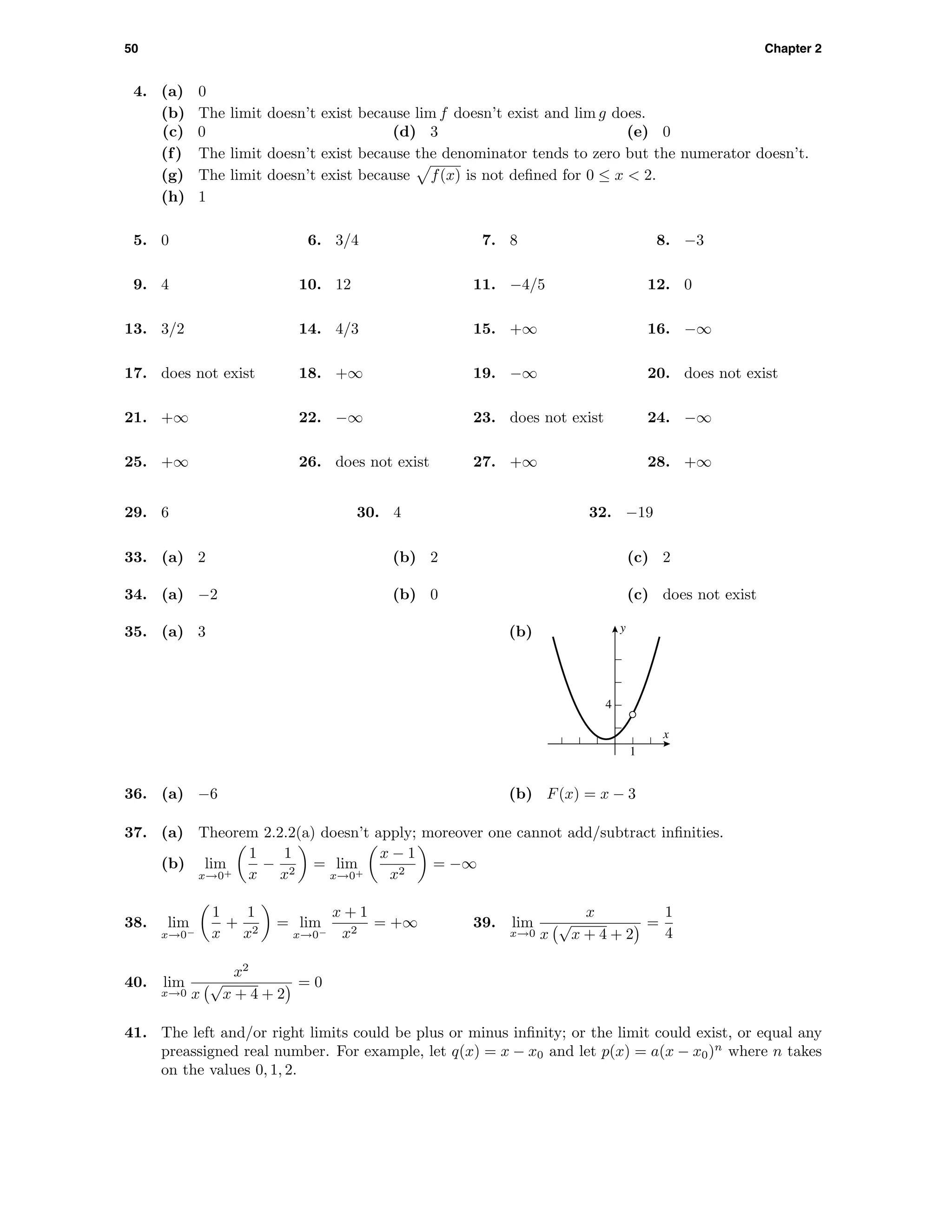 50 Chapter 2
4. (a) 0
(b) The limit doesn’t exist because lim f doesn’t exist and lim g does.
(c) 0 (d) 3 (e) 0
(f) The limit doesn’t exist because the denominator tends to zero but the numerator doesn’t.
(g) The limit doesn’t exist because f(x) is not deﬁned for 0 ≤ x < 2.
(h) 1
5. 0 6. 3/4 7. 8 8. −3
9. 4 10. 12 11. −4/5 12. 0
13. 3/2 14. 4/3 15. +∞ 16. −∞
17. does not exist 18. +∞ 19. −∞ 20. does not exist
21. +∞ 22. −∞ 23. does not exist 24. −∞
25. +∞ 26. does not exist 27. +∞ 28. +∞
29. 6 30. 4 32. −19
33. (a) 2 (b) 2 (c) 2
34. (a) −2 (b) 0 (c) does not exist
35. (a) 3 (b) y
x
4
1
36. (a) −6 (b) F(x) = x − 3
37. (a) Theorem 2.2.2(a) doesn’t apply; moreover one cannot add/subtract inﬁnities.
(b) lim
x→0+
1
x
−
1
x2
= lim
x→0+
x − 1
x2
= −∞
38. lim
x→0−
1
x
+
1
x2
= lim
x→0−
x + 1
x2
= +∞ 39. lim
x→0
x
x
√
x + 4 + 2
=
1
4
40. lim
x→0
x2
x
√
x + 4 + 2
= 0
41. The left and/or right limits could be plus or minus inﬁnity; or the limit could exist, or equal any
preassigned real number. For example, let q(x) = x − x0 and let p(x) = a(x − x0)n
where n takes
on the values 0, 1, 2.
 