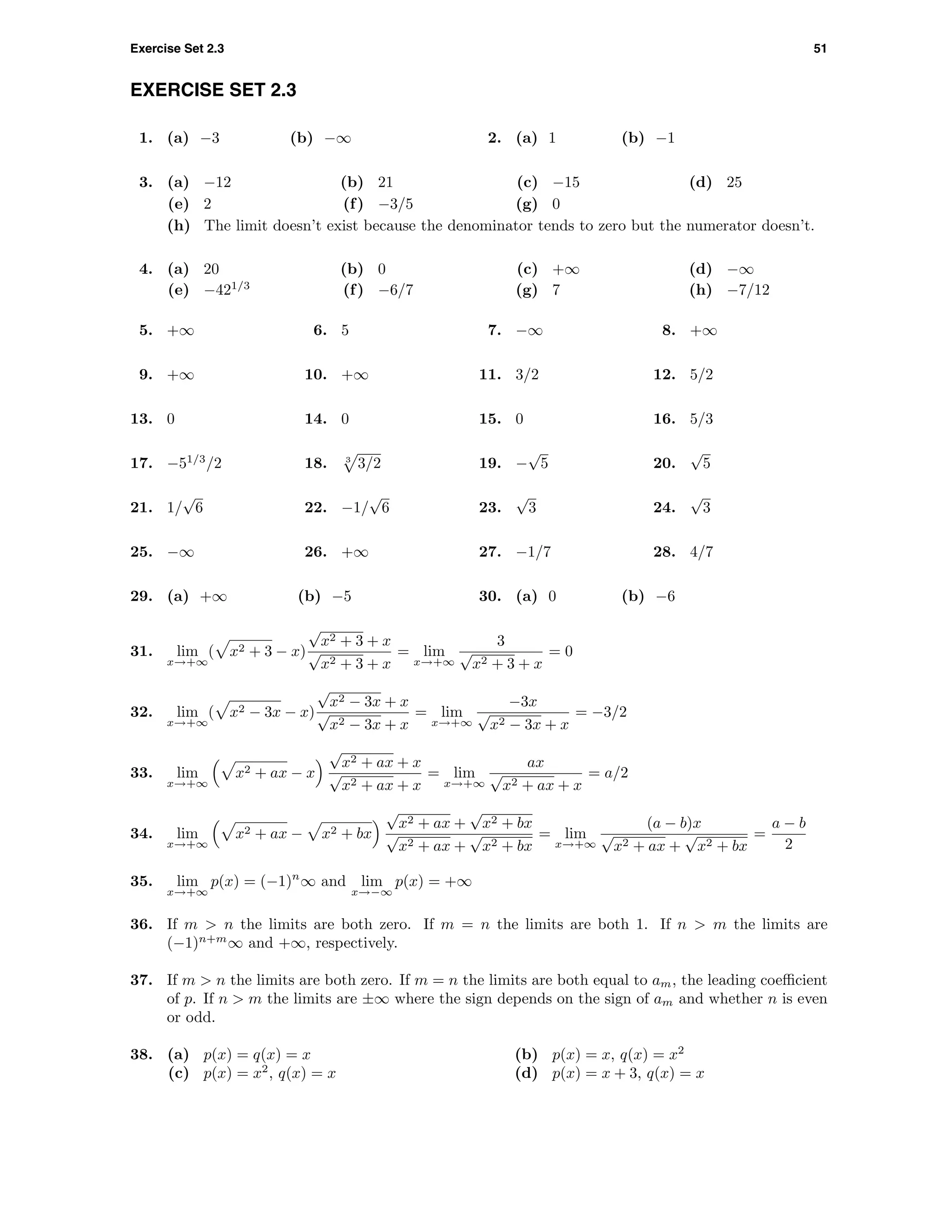 Exercise Set 2.3 51
EXERCISE SET 2.3
1. (a) −3 (b) −∞ 2. (a) 1 (b) −1
3. (a) −12 (b) 21 (c) −15 (d) 25
(e) 2 (f) −3/5 (g) 0
(h) The limit doesn’t exist because the denominator tends to zero but the numerator doesn’t.
4. (a) 20 (b) 0 (c) +∞ (d) −∞
(e) −421/3
(f) −6/7 (g) 7 (h) −7/12
5. +∞ 6. 5 7. −∞ 8. +∞
9. +∞ 10. +∞ 11. 3/2 12. 5/2
13. 0 14. 0 15. 0 16. 5/3
17. −51/3
/2 18. 3
3/2 19. −
√
5 20.
√
5
21. 1/
√
6 22. −1/
√
6 23.
√
3 24.
√
3
25. −∞ 26. +∞ 27. −1/7 28. 4/7
29. (a) +∞ (b) −5 30. (a) 0 (b) −6
31. lim
x→+∞
( x2 + 3 − x)
√
x2 + 3 + x
√
x2 + 3 + x
= lim
x→+∞
3
√
x2 + 3 + x
= 0
32. lim
x→+∞
( x2 − 3x − x)
√
x2 − 3x + x
√
x2 − 3x + x
= lim
x→+∞
−3x
√
x2 − 3x + x
= −3/2
33. lim
x→+∞
x2 + ax − x
√
x2 + ax + x
√
x2 + ax + x
= lim
x→+∞
ax
√
x2 + ax + x
= a/2
34. lim
x→+∞
x2 + ax − x2 + bx
√
x2 + ax +
√
x2 + bx
√
x2 + ax +
√
x2 + bx
= lim
x→+∞
(a − b)x
√
x2 + ax +
√
x2 + bx
=
a − b
2
35. lim
x→+∞
p(x) = (−1)n
∞ and lim
x→−∞
p(x) = +∞
36. If m > n the limits are both zero. If m = n the limits are both 1. If n > m the limits are
(−1)n+m
∞ and +∞, respectively.
37. If m > n the limits are both zero. If m = n the limits are both equal to am, the leading coeﬃcient
of p. If n > m the limits are ±∞ where the sign depends on the sign of am and whether n is even
or odd.
38. (a) p(x) = q(x) = x (b) p(x) = x, q(x) = x2
(c) p(x) = x2
, q(x) = x (d) p(x) = x + 3, q(x) = x
 