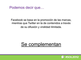 Podemos decir que…


Facebook se basa en la promoción de las marcas,
mientras que Twitter en la de contenidos a través
       de su difusión y viralidad ilimitada.




        Se complementan
 