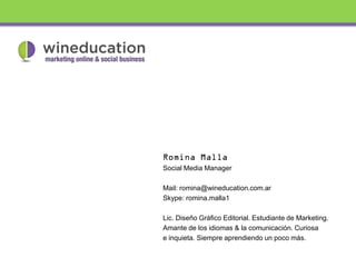 Social Media Manager

Mail: romina@wineducation.com.ar
Skype: romina.malla1

Lic. Diseño Gráfico Editorial. Estudiante de Marketing.
Amante de los idiomas & la comunicación. Curiosa
e inquieta. Siempre aprendiendo un poco más.
 
