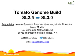 Tomato Genome Build
SL2.5 SL3.0
Surya Saha, Jeremy Edwards, Prashant Hosmani, Mirella Flores and
Lukas Mueller
Sol Genomics Network (SGN)
Boyce Thompson Institute, Ithaca, NY
ss2489@cornell.edu @SahaSurya
Slides: http://bit.ly/SOL15bld3
 