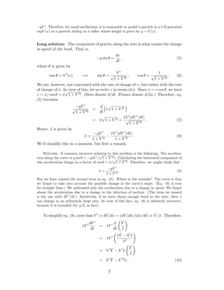 −gV . Therefore, for small oscillations, it is reasonable to model a particle in a 1-D potential
mgV (x) as a particle sliding in a valley whose height is given by y = V (x).
Long solution: The component of gravity along the wire is what causes the change
in speed of the bead. That is,
−g sin θ =
dv
dt
, (5)
where θ is given by
tan θ = V (x) =⇒ sin θ =
V
√
1 + V 2
, cos θ =
1
√
1 + V 2
. (6)
We are, however, not concerned with the rate of change of v, but rather with the rate
of change of ˙x. In view of this, let us write v in terms of ˙x. Since ˙x = v cos θ, we have
v = ˙x/ cos θ = ˙x
√
1 + V 2. (Dots denote d/dt. Primes denote d/dx.) Therefore, eq.
(5) becomes
−gV
√
1 + V 2
=
d
dt
˙x 1 + V 2
= ¨x 1 + V 2 +
˙xV (dV /dt)
√
1 + V 2
. (7)
Hence, ¨x is given by
¨x =
−gV
1 + V 2
−
˙xV (dV /dt)
1 + V 2
. (8)
We’ll simplify this in a moment, but ﬁrst a remark.
Remark: A common incorrect solution to this problem is the following. The accelera-
tion along the curve is g sin θ = −g(V /
√
1 + V 2). Calculating the horizontal component of
this acceleration brings in a factor of cos θ = 1/
√
1 + V 2. Therefore, we might think that
¨x =
−gV
1 + V 2
. (9)
But we have missed the second term in eq. (8). Where is the mistake? The error is that
we forgot to take into account the possible change in the curve’s slope. (Eq. (9) is true
for straight lines.) We addressed only the acceleration due to a change in speed. We forgot
about the acceleration due to a change in the direction of motion. (The term we missed
is the one with dV /dt.) Intuitively, if we have sharp enough bend in the wire, then ˙x
can change at an arbitrarily large rate. In view of this fact, eq. (9) is deﬁnitely incorrect,
because it is bounded (by g/2, in fact).
To simplify eq. (8), note that V ≡ dV/dx = (dV/dt)/(dx/dt) ≡ ˙V / ˙x. Therefore,
˙xV
dV
dt
= ˙xV
d
dt
˙V
˙x
= ˙xV
˙x ¨V − ˙V ¨x
˙x2
= V ¨V − V ¨x
˙V
˙x
= V ¨V − V 2
¨x. (10)
2
 