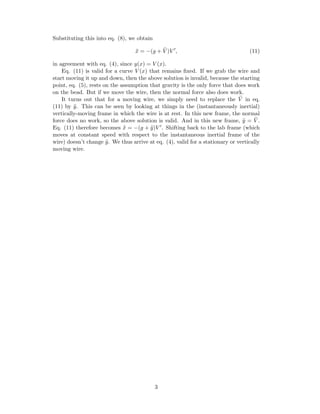 Substituting this into eq. (8), we obtain
¨x = −(g + ¨V )V , (11)
in agreement with eq. (4), since y(x) = V (x).
Eq. (11) is valid for a curve V (x) that remains ﬁxed. If we grab the wire and
start moving it up and down, then the above solution is invalid, because the starting
point, eq. (5), rests on the assumption that gravity is the only force that does work
on the bead. But if we move the wire, then the normal force also does work.
It turns out that for a moving wire, we simply need to replace the ¨V in eq.
(11) by ¨y. This can be seen by looking at things in the (instantaneously inertial)
vertically-moving frame in which the wire is at rest. In this new frame, the normal
force does no work, so the above solution is valid. And in this new frame, ¨y = ¨V .
Eq. (11) therefore becomes ¨x = −(g + ¨y)V . Shifting back to the lab frame (which
moves at constant speed with respect to the instantaneous inertial frame of the
wire) doesn’t change ¨y. We thus arrive at eq. (4), valid for a stationary or vertically
moving wire.
3
 