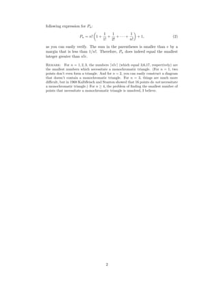 following expression for Pn:
Pn = n! 1 +
1
1!
+
1
2!
+ · · · +
1
n!
+ 1, (2)
as you can easily verify. The sum in the parentheses is smaller than e by a
margin that is less than 1/n!. Therefore, Pn does indeed equal the smallest
integer greater than n!e.
Remark: For n = 1, 2, 3, the numbers n!e (which equal 3,6,17, respectively) are
the smallest numbers which necessitate a monochromatic triangle. (For n = 1, two
points don’t even form a triangle. And for n = 2, you can easily construct a diagram
that doesn’t contain a monochromatic triangle. For n = 3, things are much more
diﬃcult, but in 1968 Kalbﬂeisch and Stanton showed that 16 points do not necessitate
a monochromatic triangle.) For n ≥ 4, the problem of ﬁnding the smallest number of
points that necessitate a monochromatic triangle is unsolved, I believe.
2
 