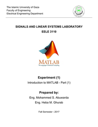 The Islamic University of Gaza
Faculty of Engineering
Electrical Engineering Department
SIGNALS AND LINEAR SYSTEMS LABORATORY
EELE 3110
Experiment (1)
Introduction to MATLAB - Part (1)
Prepared by:
Eng. Mohammed S. Abuwarda
Eng. Heba M. Ghurab
Fall Semester - 2017
 
