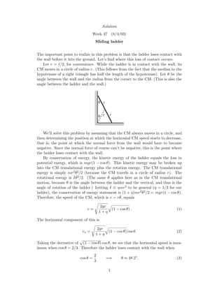 Solution
Week 47 (8/4/03)
Sliding ladder
The important point to realize in this problem is that the ladder loses contact with
the wall before it hits the ground. Let’s ﬁnd where this loss of contact occurs.
Let r = /2, for convenience. While the ladder is in contact with the wall, its
CM moves in a circle of radius r. (This follows from the fact that the median to the
hypotenuse of a right triangle has half the length of the hypotenuse). Let θ be the
angle between the wall and the radius from the corner to the CM. (This is also the
angle between the ladder and the wall.)
r
r r
θ
θ
We’ll solve this problem by assuming that the CM always moves in a circle, and
then determining the position at which the horizontal CM speed starts to decrease,
that is, the point at which the normal force from the wall would have to become
negative. Since the normal force of course can’t be negative, this is the point where
the ladder loses contact with the wall.
By conservation of energy, the kinetic energy of the ladder equals the loss in
potential energy, which is mgr(1 − cos θ). This kinetic energy may be broken up
into the CM translational energy plus the rotation energy. The CM translational
energy is simply mr2 ˙θ2/2 (because the CM travels in a circle of radius r). The
rotational energy is I ˙θ2/2. (The same ˙θ applies here as in the CM translational
motion, because θ is the angle between the ladder and the vertical, and thus is the
angle of rotation of the ladder.) Letting I ≡ ηmr2 to be general (η = 1/3 for our
ladder), the conservation of energy statement is (1 + η)mr2 ˙θ2/2 = mgr(1 − cos θ).
Therefore, the speed of the CM, which is v = r ˙θ, equals
v =
2gr
1 + η
(1 − cos θ) . (1)
The horizontal component of this is
vx =
2gr
1 + η
(1 − cos θ) cos θ. (2)
Taking the derivative of (1 − cos θ) cos θ, we see that the horizontal speed is max-
imum when cos θ = 2/3. Therefore the ladder loses contact with the wall when
cos θ =
2
3
=⇒ θ ≈ 48.2◦
. (3)
1
 