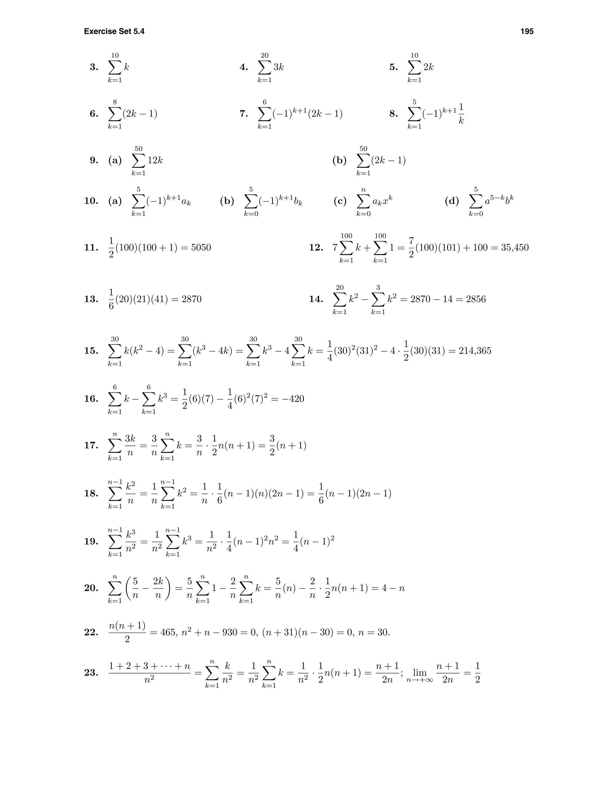 Exercise Set 5.4 195
3.
10
k=1
k 4.
20
k=1
3k 5.
10
k=1
2k
6.
8
k=1
(2k − 1) 7.
6
k=1
(−1)k+1
(2k − 1) 8.
5
k=1
(−1)k+1 1
k
9. (a)
50
k=1
12k (b)
50
k=1
(2k − 1)
10. (a)
5
k=1
(−1)k+1
ak (b)
5
k=0
(−1)k+1
bk (c)
n
k=0
akxk
(d)
5
k=0
a5−k
bk
11.
1
2
(100)(100 + 1) = 5050 12. 7
100
k=1
k +
100
k=1
1 =
7
2
(100)(101) + 100 = 35,450
13.
1
6
(20)(21)(41) = 2870 14.
20
k=1
k2
−
3
k=1
k2
= 2870 − 14 = 2856
15.
30
k=1
k(k2
− 4) =
30
k=1
(k3
− 4k) =
30
k=1
k3
− 4
30
k=1
k =
1
4
(30)2
(31)2
− 4 ·
1
2
(30)(31) = 214,365
16.
6
k=1
k −
6
k=1
k3
=
1
2
(6)(7) −
1
4
(6)2
(7)2
= −420
17.
n
k=1
3k
n
=
3
n
n
k=1
k =
3
n
·
1
2
n(n + 1) =
3
2
(n + 1)
18.
n−1
k=1
k2
n
=
1
n
n−1
k=1
k2
=
1
n
·
1
6
(n − 1)(n)(2n − 1) =
1
6
(n − 1)(2n − 1)
19.
n−1
k=1
k3
n2
=
1
n2
n−1
k=1
k3
=
1
n2
·
1
4
(n − 1)2
n2
=
1
4
(n − 1)2
20.
n
k=1
5
n
−
2k
n
=
5
n
n
k=1
1 −
2
n
n
k=1
k =
5
n
(n) −
2
n
·
1
2
n(n + 1) = 4 − n
22.
n(n + 1)
2
= 465, n2
+ n − 930 = 0, (n + 31)(n − 30) = 0, n = 30.
23.
1 + 2 + 3 + · · · + n
n2
=
n
k=1
k
n2
=
1
n2
n
k=1
k =
1
n2
·
1
2
n(n + 1) =
n + 1
2n
; lim
n→+∞
n + 1
2n
=
1
2
 