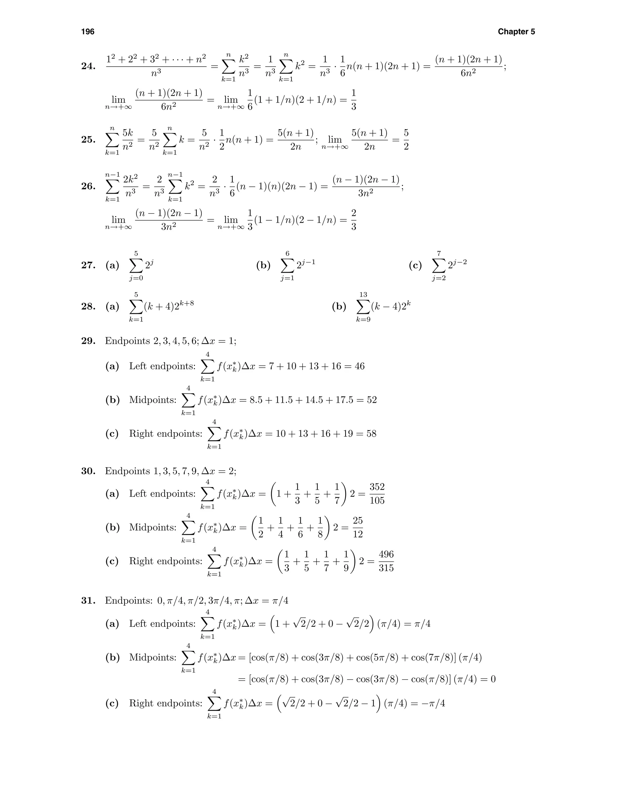 196 Chapter 5
24.
12
+ 22
+ 32
+ · · · + n2
n3
=
n
k=1
k2
n3
=
1
n3
n
k=1
k2
=
1
n3
·
1
6
n(n + 1)(2n + 1) =
(n + 1)(2n + 1)
6n2
;
lim
n→+∞
(n + 1)(2n + 1)
6n2
= lim
n→+∞
1
6
(1 + 1/n)(2 + 1/n) =
1
3
25.
n
k=1
5k
n2
=
5
n2
n
k=1
k =
5
n2
·
1
2
n(n + 1) =
5(n + 1)
2n
; lim
n→+∞
5(n + 1)
2n
=
5
2
26.
n−1
k=1
2k2
n3
=
2
n3
n−1
k=1
k2
=
2
n3
·
1
6
(n − 1)(n)(2n − 1) =
(n − 1)(2n − 1)
3n2
;
lim
n→+∞
(n − 1)(2n − 1)
3n2
= lim
n→+∞
1
3
(1 − 1/n)(2 − 1/n) =
2
3
27. (a)
5
j=0
2j
(b)
6
j=1
2j−1
(c)
7
j=2
2j−2
28. (a)
5
k=1
(k + 4)2k+8
(b)
13
k=9
(k − 4)2k
29. Endpoints 2, 3, 4, 5, 6; ∆x = 1;
(a) Left endpoints:
4
k=1
f(x∗
k)∆x = 7 + 10 + 13 + 16 = 46
(b) Midpoints:
4
k=1
f(x∗
k)∆x = 8.5 + 11.5 + 14.5 + 17.5 = 52
(c) Right endpoints:
4
k=1
f(x∗
k)∆x = 10 + 13 + 16 + 19 = 58
30. Endpoints 1, 3, 5, 7, 9, ∆x = 2;
(a) Left endpoints:
4
k=1
f(x∗
k)∆x = 1 +
1
3
+
1
5
+
1
7
2 =
352
105
(b) Midpoints:
4
k=1
f(x∗
k)∆x =
1
2
+
1
4
+
1
6
+
1
8
2 =
25
12
(c) Right endpoints:
4
k=1
f(x∗
k)∆x =
1
3
+
1
5
+
1
7
+
1
9
2 =
496
315
31. Endpoints: 0, π/4, π/2, 3π/4, π; ∆x = π/4
(a) Left endpoints:
4
k=1
f(x∗
k)∆x = 1 +
√
2/2 + 0 −
√
2/2 (π/4) = π/4
(b) Midpoints:
4
k=1
f(x∗
k)∆x = [cos(π/8) + cos(3π/8) + cos(5π/8) + cos(7π/8)] (π/4)
= [cos(π/8) + cos(3π/8) − cos(3π/8) − cos(π/8)] (π/4) = 0
(c) Right endpoints:
4
k=1
f(x∗
k)∆x =
√
2/2 + 0 −
√
2/2 − 1 (π/4) = −π/4
 