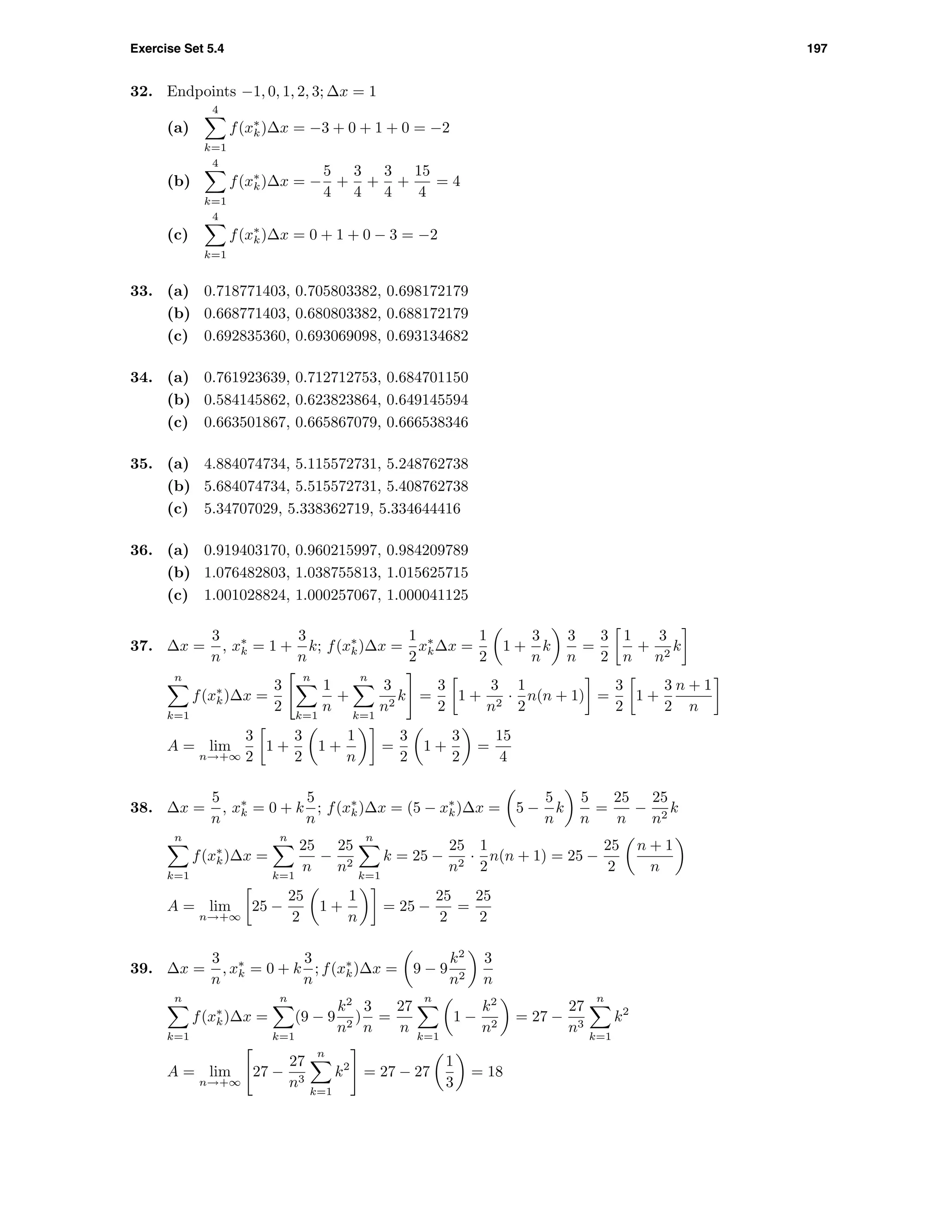 Exercise Set 5.4 197
32. Endpoints −1, 0, 1, 2, 3; ∆x = 1
(a)
4
k=1
f(x∗
k)∆x = −3 + 0 + 1 + 0 = −2
(b)
4
k=1
f(x∗
k)∆x = −
5
4
+
3
4
+
3
4
+
15
4
= 4
(c)
4
k=1
f(x∗
k)∆x = 0 + 1 + 0 − 3 = −2
33. (a) 0.718771403, 0.705803382, 0.698172179
(b) 0.668771403, 0.680803382, 0.688172179
(c) 0.692835360, 0.693069098, 0.693134682
34. (a) 0.761923639, 0.712712753, 0.684701150
(b) 0.584145862, 0.623823864, 0.649145594
(c) 0.663501867, 0.665867079, 0.666538346
35. (a) 4.884074734, 5.115572731, 5.248762738
(b) 5.684074734, 5.515572731, 5.408762738
(c) 5.34707029, 5.338362719, 5.334644416
36. (a) 0.919403170, 0.960215997, 0.984209789
(b) 1.076482803, 1.038755813, 1.015625715
(c) 1.001028824, 1.000257067, 1.000041125
37. ∆x =
3
n
, x∗
k = 1 +
3
n
k; f(x∗
k)∆x =
1
2
x∗
k∆x =
1
2
1 +
3
n
k
3
n
=
3
2
1
n
+
3
n2
k
n
k=1
f(x∗
k)∆x =
3
2
n
k=1
1
n
+
n
k=1
3
n2
k =
3
2
1 +
3
n2
·
1
2
n(n + 1) =
3
2
1 +
3
2
n + 1
n
A = lim
n→+∞
3
2
1 +
3
2
1 +
1
n
=
3
2
1 +
3
2
=
15
4
38. ∆x =
5
n
, x∗
k = 0 + k
5
n
; f(x∗
k)∆x = (5 − x∗
k)∆x = 5 −
5
n
k
5
n
=
25
n
−
25
n2
k
n
k=1
f(x∗
k)∆x =
n
k=1
25
n
−
25
n2
n
k=1
k = 25 −
25
n2
·
1
2
n(n + 1) = 25 −
25
2
n + 1
n
A = lim
n→+∞
25 −
25
2
1 +
1
n
= 25 −
25
2
=
25
2
39. ∆x =
3
n
, x∗
k = 0 + k
3
n
; f(x∗
k)∆x = 9 − 9
k2
n2
3
n
n
k=1
f(x∗
k)∆x =
n
k=1
(9 − 9
k2
n2
)
3
n
=
27
n
n
k=1
1 −
k2
n2
= 27 −
27
n3
n
k=1
k2
A = lim
n→+∞
27 −
27
n3
n
k=1
k2
= 27 − 27
1
3
= 18
 