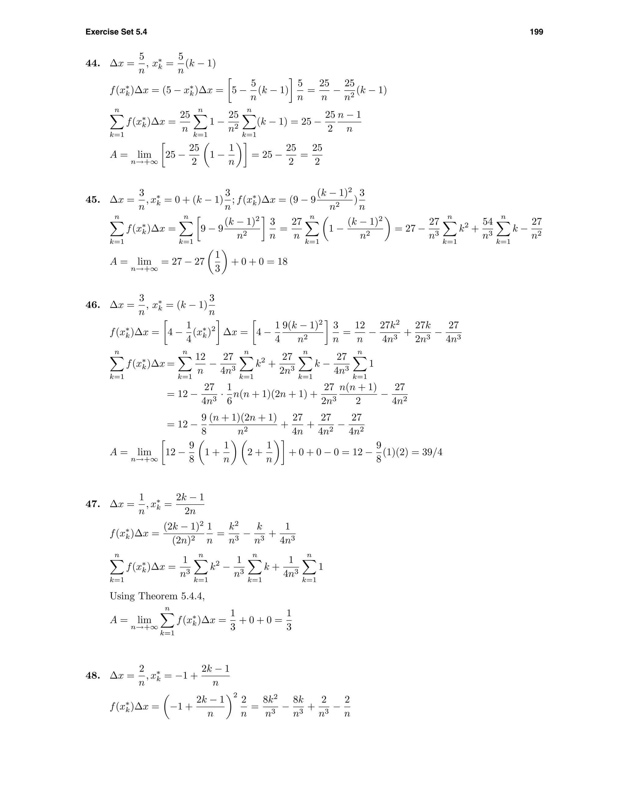 Exercise Set 5.4 199
44. ∆x =
5
n
, x∗
k =
5
n
(k − 1)
f(x∗
k)∆x = (5 − x∗
k)∆x = 5 −
5
n
(k − 1)
5
n
=
25
n
−
25
n2
(k − 1)
n
k=1
f(x∗
k)∆x =
25
n
n
k=1
1 −
25
n2
n
k=1
(k − 1) = 25 −
25
2
n − 1
n
A = lim
n→+∞
25 −
25
2
1 −
1
n
= 25 −
25
2
=
25
2
45. ∆x =
3
n
, x∗
k = 0 + (k − 1)
3
n
; f(x∗
k)∆x = (9 − 9
(k − 1)2
n2
)
3
n
n
k=1
f(x∗
k)∆x =
n
k=1
9 − 9
(k − 1)2
n2
3
n
=
27
n
n
k=1
1 −
(k − 1)2
n2
= 27 −
27
n3
n
k=1
k2
+
54
n3
n
k=1
k −
27
n2
A = lim
n→+∞
= 27 − 27
1
3
+ 0 + 0 = 18
46. ∆x =
3
n
, x∗
k = (k − 1)
3
n
f(x∗
k)∆x = 4 −
1
4
(x∗
k)2
∆x = 4 −
1
4
9(k − 1)2
n2
3
n
=
12
n
−
27k2
4n3
+
27k
2n3
−
27
4n3
n
k=1
f(x∗
k)∆x =
n
k=1
12
n
−
27
4n3
n
k=1
k2
+
27
2n3
n
k=1
k −
27
4n3
n
k=1
1
= 12 −
27
4n3
·
1
6
n(n + 1)(2n + 1) +
27
2n3
n(n + 1)
2
−
27
4n2
= 12 −
9
8
(n + 1)(2n + 1)
n2
+
27
4n
+
27
4n2
−
27
4n2
A = lim
n→+∞
12 −
9
8
1 +
1
n
2 +
1
n
+ 0 + 0 − 0 = 12 −
9
8
(1)(2) = 39/4
47. ∆x =
1
n
, x∗
k =
2k − 1
2n
f(x∗
k)∆x =
(2k − 1)2
(2n)2
1
n
=
k2
n3
−
k
n3
+
1
4n3
n
k=1
f(x∗
k)∆x =
1
n3
n
k=1
k2
−
1
n3
n
k=1
k +
1
4n3
n
k=1
1
Using Theorem 5.4.4,
A = lim
n→+∞
n
k=1
f(x∗
k)∆x =
1
3
+ 0 + 0 =
1
3
48. ∆x =
2
n
, x∗
k = −1 +
2k − 1
n
f(x∗
k)∆x = −1 +
2k − 1
n
2
2
n
=
8k2
n3
−
8k
n3
+
2
n3
−
2
n
 