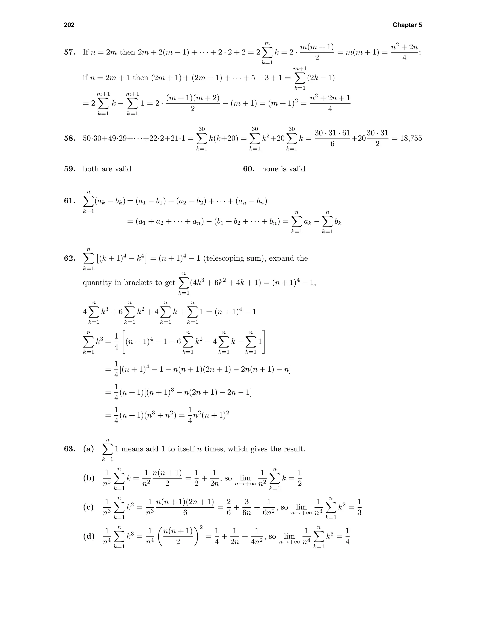 202 Chapter 5
57. If n = 2m then 2m + 2(m − 1) + · · · + 2 · 2 + 2 = 2
m
k=1
k = 2 ·
m(m + 1)
2
= m(m + 1) =
n2
+ 2n
4
;
if n = 2m + 1 then (2m + 1) + (2m − 1) + · · · + 5 + 3 + 1 =
m+1
k=1
(2k − 1)
= 2
m+1
k=1
k −
m+1
k=1
1 = 2 ·
(m + 1)(m + 2)
2
− (m + 1) = (m + 1)2
=
n2
+ 2n + 1
4
58. 50·30+49·29+· · ·+22·2+21·1 =
30
k=1
k(k+20) =
30
k=1
k2
+20
30
k=1
k =
30 · 31 · 61
6
+20
30 · 31
2
= 18,755
59. both are valid 60. none is valid
61.
n
k=1
(ak − bk) = (a1 − b1) + (a2 − b2) + · · · + (an − bn)
= (a1 + a2 + · · · + an) − (b1 + b2 + · · · + bn) =
n
k=1
ak −
n
k=1
bk
62.
n
k=1
(k + 1)4
− k4
= (n + 1)4
− 1 (telescoping sum), expand the
quantity in brackets to get
n
k=1
(4k3
+ 6k2
+ 4k + 1) = (n + 1)4
− 1,
4
n
k=1
k3
+ 6
n
k=1
k2
+ 4
n
k=1
k +
n
k=1
1 = (n + 1)4
− 1
n
k=1
k3
=
1
4
(n + 1)4
− 1 − 6
n
k=1
k2
− 4
n
k=1
k −
n
k=1
1
=
1
4
[(n + 1)4
− 1 − n(n + 1)(2n + 1) − 2n(n + 1) − n]
=
1
4
(n + 1)[(n + 1)3
− n(2n + 1) − 2n − 1]
=
1
4
(n + 1)(n3
+ n2
) =
1
4
n2
(n + 1)2
63. (a)
n
k=1
1 means add 1 to itself n times, which gives the result.
(b)
1
n2
n
k=1
k =
1
n2
n(n + 1)
2
=
1
2
+
1
2n
, so lim
n→+∞
1
n2
n
k=1
k =
1
2
(c)
1
n3
n
k=1
k2
=
1
n3
n(n + 1)(2n + 1)
6
=
2
6
+
3
6n
+
1
6n2
, so lim
n→+∞
1
n3
n
k=1
k2
=
1
3
(d)
1
n4
n
k=1
k3
=
1
n4
n(n + 1)
2
2
=
1
4
+
1
2n
+
1
4n2
, so lim
n→+∞
1
n4
n
k=1
k3
=
1
4
 