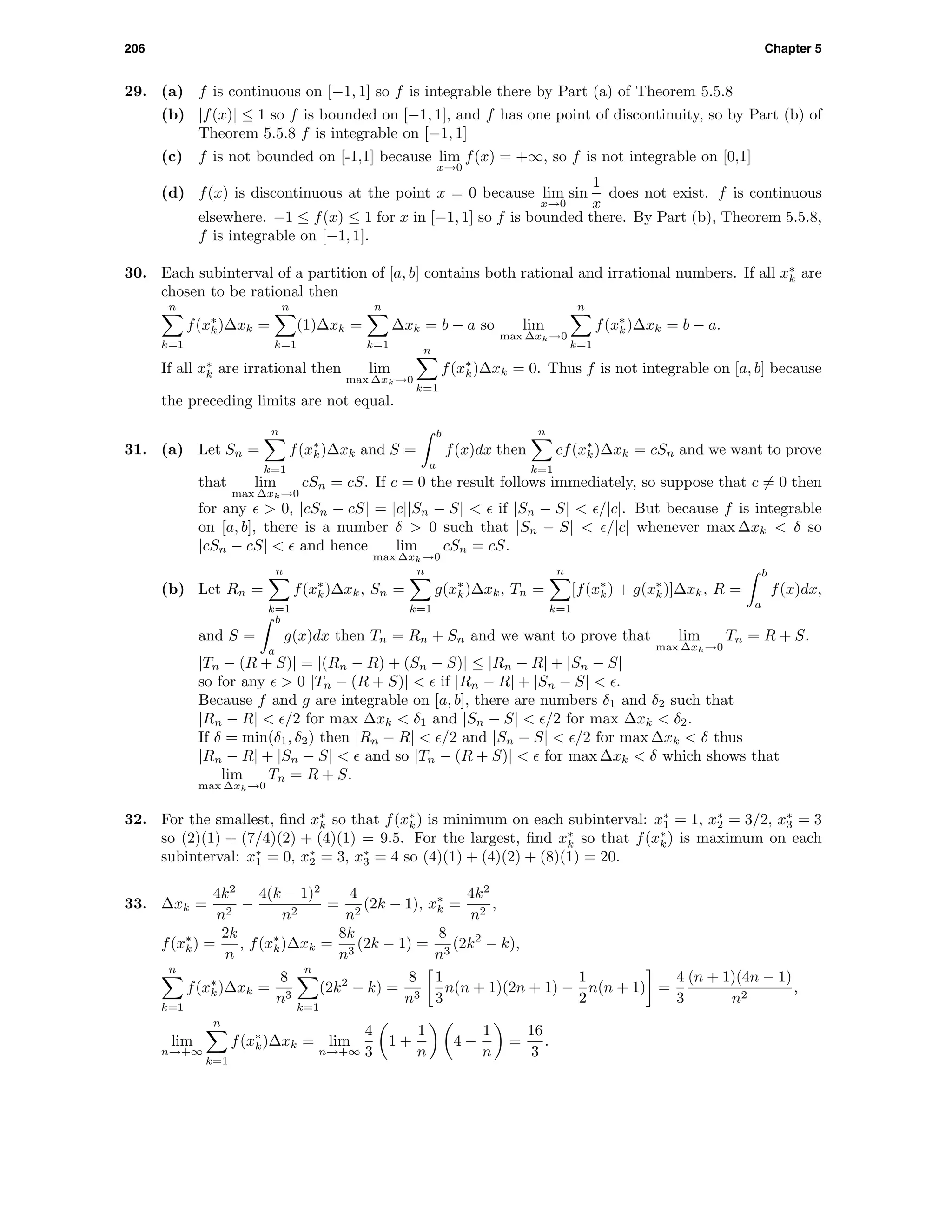 206 Chapter 5
29. (a) f is continuous on [−1, 1] so f is integrable there by Part (a) of Theorem 5.5.8
(b) |f(x)| ≤ 1 so f is bounded on [−1, 1], and f has one point of discontinuity, so by Part (b) of
Theorem 5.5.8 f is integrable on [−1, 1]
(c) f is not bounded on [-1,1] because lim
x→0
f(x) = +∞, so f is not integrable on [0,1]
(d) f(x) is discontinuous at the point x = 0 because lim
x→0
sin
1
x
does not exist. f is continuous
elsewhere. −1 ≤ f(x) ≤ 1 for x in [−1, 1] so f is bounded there. By Part (b), Theorem 5.5.8,
f is integrable on [−1, 1].
30. Each subinterval of a partition of [a, b] contains both rational and irrational numbers. If all x∗
k are
chosen to be rational then
n
k=1
f(x∗
k)∆xk =
n
k=1
(1)∆xk =
n
k=1
∆xk = b − a so lim
max ∆xk→0
n
k=1
f(x∗
k)∆xk = b − a.
If all x∗
k are irrational then lim
max ∆xk→0
n
k=1
f(x∗
k)∆xk = 0. Thus f is not integrable on [a, b] because
the preceding limits are not equal.
31. (a) Let Sn =
n
k=1
f(x∗
k)∆xk and S =
b
a
f(x)dx then
n
k=1
cf(x∗
k)∆xk = cSn and we want to prove
that lim
max ∆xk→0
cSn = cS. If c = 0 the result follows immediately, so suppose that c = 0 then
for any > 0, |cSn − cS| = |c||Sn − S| < if |Sn − S| < /|c|. But because f is integrable
on [a, b], there is a number δ > 0 such that |Sn − S| < /|c| whenever max ∆xk < δ so
|cSn − cS| < and hence lim
max ∆xk→0
cSn = cS.
(b) Let Rn =
n
k=1
f(x∗
k)∆xk, Sn =
n
k=1
g(x∗
k)∆xk, Tn =
n
k=1
[f(x∗
k) + g(x∗
k)]∆xk, R =
b
a
f(x)dx,
and S =
b
a
g(x)dx then Tn = Rn + Sn and we want to prove that lim
max ∆xk→0
Tn = R + S.
|Tn − (R + S)| = |(Rn − R) + (Sn − S)| ≤ |Rn − R| + |Sn − S|
so for any > 0 |Tn − (R + S)| < if |Rn − R| + |Sn − S| < .
Because f and g are integrable on [a, b], there are numbers δ1 and δ2 such that
|Rn − R| < /2 for max ∆xk < δ1 and |Sn − S| < /2 for max ∆xk < δ2.
If δ = min(δ1, δ2) then |Rn − R| < /2 and |Sn − S| < /2 for max ∆xk < δ thus
|Rn − R| + |Sn − S| < and so |Tn − (R + S)| < for max ∆xk < δ which shows that
lim
max ∆xk→0
Tn = R + S.
32. For the smallest, ﬁnd x∗
k so that f(x∗
k) is minimum on each subinterval: x∗
1 = 1, x∗
2 = 3/2, x∗
3 = 3
so (2)(1) + (7/4)(2) + (4)(1) = 9.5. For the largest, ﬁnd x∗
k so that f(x∗
k) is maximum on each
subinterval: x∗
1 = 0, x∗
2 = 3, x∗
3 = 4 so (4)(1) + (4)(2) + (8)(1) = 20.
33. ∆xk =
4k2
n2
−
4(k − 1)2
n2
=
4
n2
(2k − 1), x∗
k =
4k2
n2
,
f(x∗
k) =
2k
n
, f(x∗
k)∆xk =
8k
n3
(2k − 1) =
8
n3
(2k2
− k),
n
k=1
f(x∗
k)∆xk =
8
n3
n
k=1
(2k2
− k) =
8
n3
1
3
n(n + 1)(2n + 1) −
1
2
n(n + 1) =
4
3
(n + 1)(4n − 1)
n2
,
lim
n→+∞
n
k=1
f(x∗
k)∆xk = lim
n→+∞
4
3
1 +
1
n
4 −
1
n
=
16
3
.
 