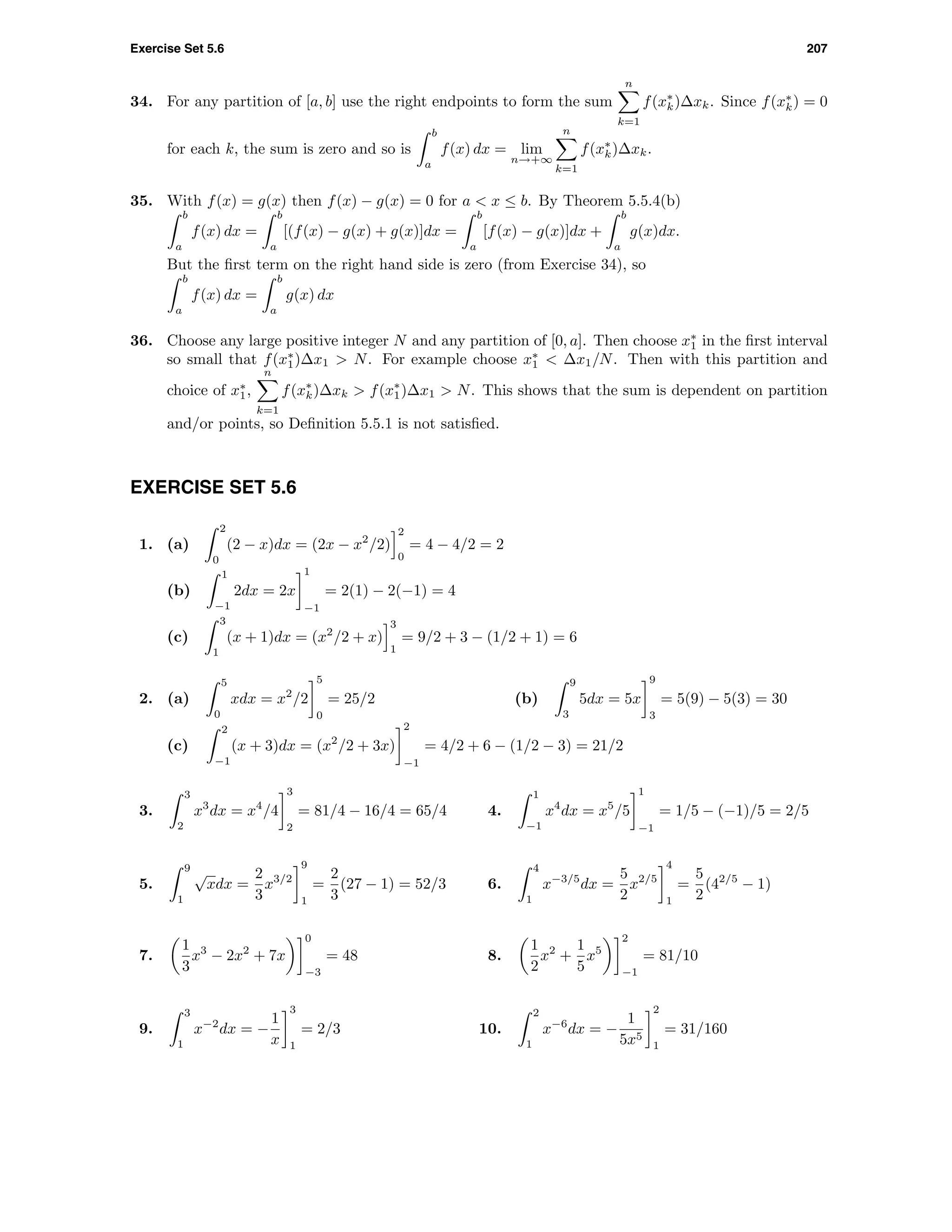 Exercise Set 5.6 207
34. For any partition of [a, b] use the right endpoints to form the sum
n
k=1
f(x∗
k)∆xk. Since f(x∗
k) = 0
for each k, the sum is zero and so is
b
a
f(x) dx = lim
n→+∞
n
k=1
f(x∗
k)∆xk.
35. With f(x) = g(x) then f(x) − g(x) = 0 for a < x ≤ b. By Theorem 5.5.4(b)
b
a
f(x) dx =
b
a
[(f(x) − g(x) + g(x)]dx =
b
a
[f(x) − g(x)]dx +
b
a
g(x)dx.
But the ﬁrst term on the right hand side is zero (from Exercise 34), so
b
a
f(x) dx =
b
a
g(x) dx
36. Choose any large positive integer N and any partition of [0, a]. Then choose x∗
1 in the ﬁrst interval
so small that f(x∗
1)∆x1 > N. For example choose x∗
1 < ∆x1/N. Then with this partition and
choice of x∗
1,
n
k=1
f(x∗
k)∆xk > f(x∗
1)∆x1 > N. This shows that the sum is dependent on partition
and/or points, so Deﬁnition 5.5.1 is not satisﬁed.
EXERCISE SET 5.6
1. (a)
2
0
(2 − x)dx = (2x − x2
/2)
2
0
= 4 − 4/2 = 2
(b)
1
−1
2dx = 2x
1
−1
= 2(1) − 2(−1) = 4
(c)
3
1
(x + 1)dx = (x2
/2 + x)
3
1
= 9/2 + 3 − (1/2 + 1) = 6
2. (a)
5
0
xdx = x2
/2
5
0
= 25/2 (b)
9
3
5dx = 5x
9
3
= 5(9) − 5(3) = 30
(c)
2
−1
(x + 3)dx = (x2
/2 + 3x)
2
−1
= 4/2 + 6 − (1/2 − 3) = 21/2
3.
3
2
x3
dx = x4
/4
3
2
= 81/4 − 16/4 = 65/4 4.
1
−1
x4
dx = x5
/5
1
−1
= 1/5 − (−1)/5 = 2/5
5.
9
1
√
xdx =
2
3
x3/2
9
1
=
2
3
(27 − 1) = 52/3 6.
4
1
x−3/5
dx =
5
2
x2/5
4
1
=
5
2
(42/5
− 1)
7.
1
3
x3
− 2x2
+ 7x
0
−3
= 48 8.
1
2
x2
+
1
5
x5
2
−1
= 81/10
9.
3
1
x−2
dx = −
1
x
3
1
= 2/3 10.
2
1
x−6
dx = −
1
5x5
2
1
= 31/160
 