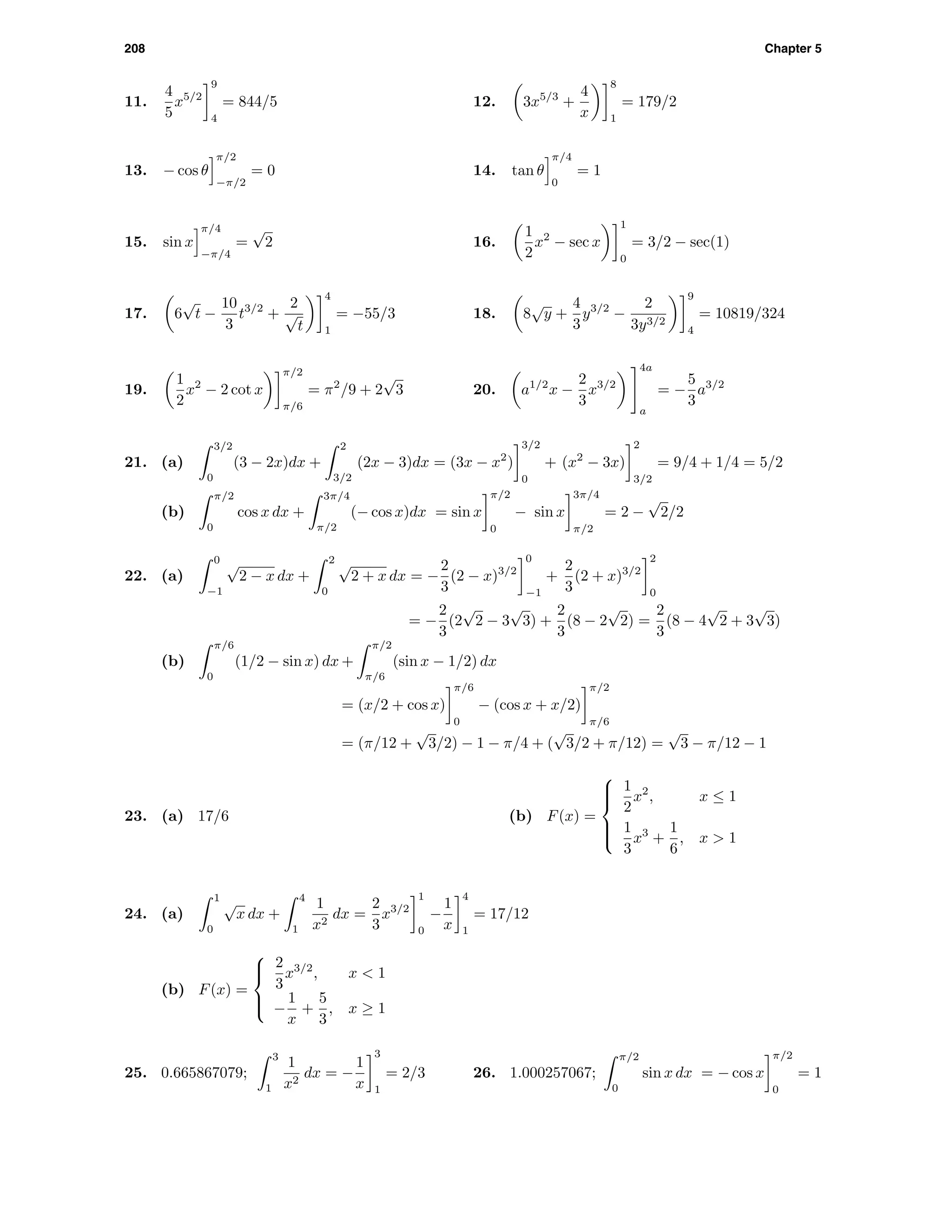 208 Chapter 5
11.
4
5
x5/2
9
4
= 844/5 12. 3x5/3
+
4
x
8
1
= 179/2
13. − cos θ
π/2
−π/2
= 0 14. tan θ
π/4
0
= 1
15. sin x
π/4
−π/4
=
√
2 16.
1
2
x2
− sec x
1
0
= 3/2 − sec(1)
17. 6
√
t −
10
3
t3/2
+
2
√
t
4
1
= −55/3 18. 8
√
y +
4
3
y3/2
−
2
3y3/2
9
4
= 10819/324
19.
1
2
x2
− 2 cot x
π/2
π/6
= π2
/9 + 2
√
3 20. a1/2
x −
2
3
x3/2
4a
a
= −
5
3
a3/2
21. (a)
3/2
0
(3 − 2x)dx +
2
3/2
(2x − 3)dx = (3x − x2
)
3/2
0
+ (x2
− 3x)
2
3/2
= 9/4 + 1/4 = 5/2
(b)
π/2
0
cos x dx +
3π/4
π/2
(− cos x)dx = sin x
π/2
0
− sin x
3π/4
π/2
= 2 −
√
2/2
22. (a)
0
−1
√
2 − x dx +
2
0
√
2 + x dx = −
2
3
(2 − x)3/2
0
−1
+
2
3
(2 + x)3/2
2
0
= −
2
3
(2
√
2 − 3
√
3) +
2
3
(8 − 2
√
2) =
2
3
(8 − 4
√
2 + 3
√
3)
(b)
π/6
0
(1/2 − sin x) dx +
π/2
π/6
(sin x − 1/2) dx
= (x/2 + cos x)
π/6
0
− (cos x + x/2)
π/2
π/6
= (π/12 +
√
3/2) − 1 − π/4 + (
√
3/2 + π/12) =
√
3 − π/12 − 1
23. (a) 17/6 (b) F(x) =



1
2
x2
, x ≤ 1
1
3
x3
+
1
6
, x > 1
24. (a)
1
0
√
x dx +
4
1
1
x2
dx =
2
3
x3/2
1
0
−
1
x
4
1
= 17/12
(b) F(x) =



2
3
x3/2
, x < 1
−
1
x
+
5
3
, x ≥ 1
25. 0.665867079;
3
1
1
x2
dx = −
1
x
3
1
= 2/3 26. 1.000257067;
π/2
0
sin x dx = − cos x
π/2
0
= 1
 