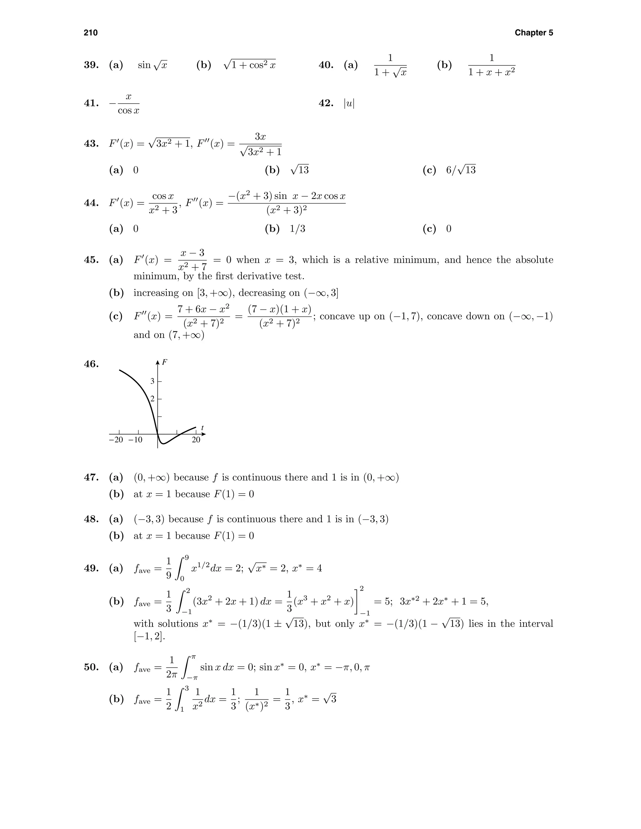 210 Chapter 5
39. (a) sin
√
x (b)
√
1 + cos2 x 40. (a)
1
1 +
√
x
(b)
1
1 + x + x2
41. −
x
cos x
42. |u|
43. F (x) =
√
3x2 + 1, F (x) =
3x
√
3x2 + 1
(a) 0 (b)
√
13 (c) 6/
√
13
44. F (x) =
cos x
x2 + 3
, F (x) =
−(x2
+ 3) sin x − 2x cos x
(x2 + 3)2
(a) 0 (b) 1/3 (c) 0
45. (a) F (x) =
x − 3
x2 + 7
= 0 when x = 3, which is a relative minimum, and hence the absolute
minimum, by the ﬁrst derivative test.
(b) increasing on [3, +∞), decreasing on (−∞, 3]
(c) F (x) =
7 + 6x − x2
(x2 + 7)2
=
(7 − x)(1 + x)
(x2 + 7)2
; concave up on (−1, 7), concave down on (−∞, −1)
and on (7, +∞)
46. F
t
2
3
-20 -10 20
47. (a) (0, +∞) because f is continuous there and 1 is in (0, +∞)
(b) at x = 1 because F(1) = 0
48. (a) (−3, 3) because f is continuous there and 1 is in (−3, 3)
(b) at x = 1 because F(1) = 0
49. (a) fave =
1
9
9
0
x1/2
dx = 2;
√
x∗ = 2, x∗
= 4
(b) fave =
1
3
2
−1
(3x2
+ 2x + 1) dx =
1
3
(x3
+ x2
+ x)
2
−1
= 5; 3x∗2
+ 2x∗
+ 1 = 5,
with solutions x∗
= −(1/3)(1 ±
√
13), but only x∗
= −(1/3)(1 −
√
13) lies in the interval
[−1, 2].
50. (a) fave =
1
2π
π
−π
sin x dx = 0; sin x∗
= 0, x∗
= −π, 0, π
(b) fave =
1
2
3
1
1
x2
dx =
1
3
;
1
(x∗)2
=
1
3
, x∗
=
√
3
 