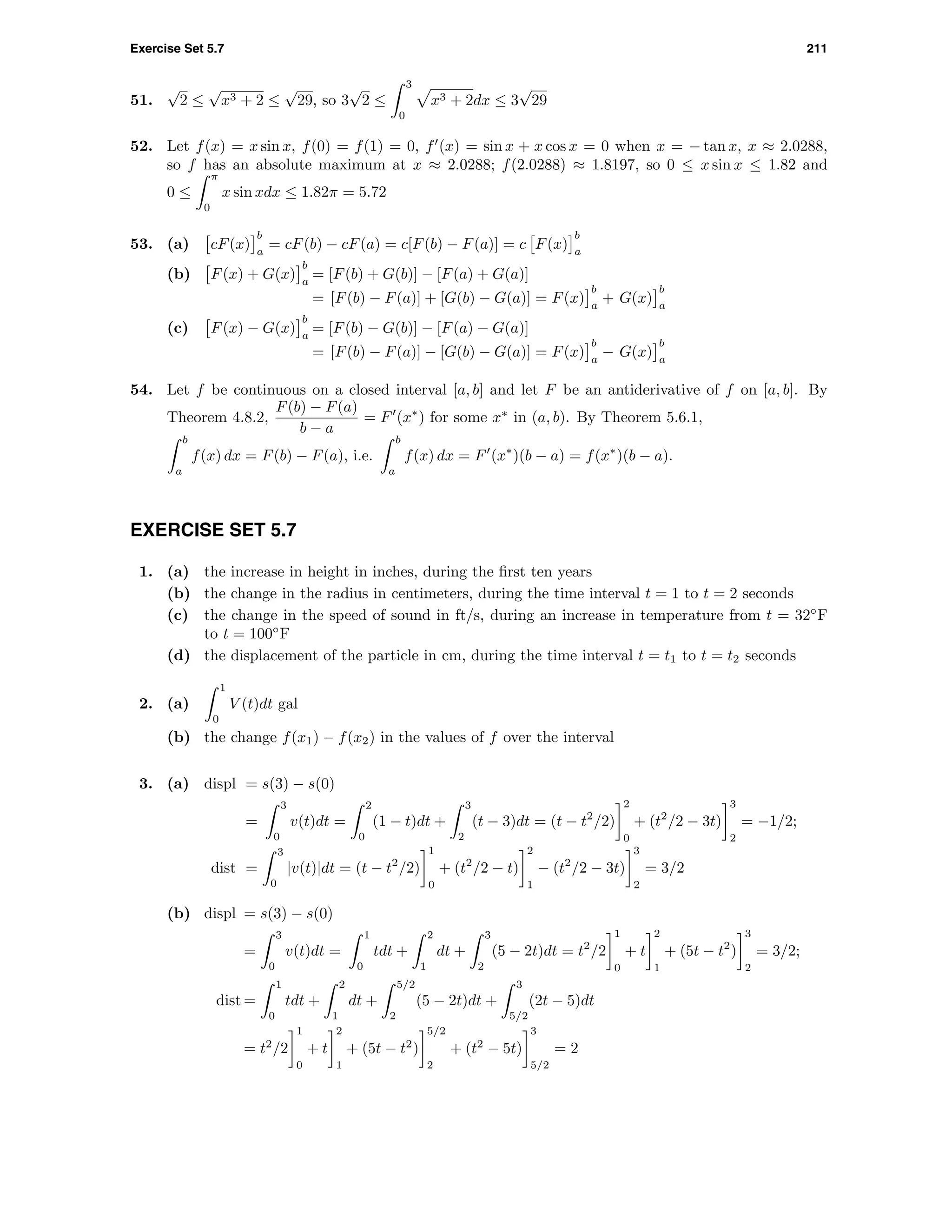 Exercise Set 5.7 211
51.
√
2 ≤
√
x3 + 2 ≤
√
29, so 3
√
2 ≤
3
0
x3 + 2dx ≤ 3
√
29
52. Let f(x) = x sin x, f(0) = f(1) = 0, f (x) = sin x + x cos x = 0 when x = − tan x, x ≈ 2.0288,
so f has an absolute maximum at x ≈ 2.0288; f(2.0288) ≈ 1.8197, so 0 ≤ x sin x ≤ 1.82 and
0 ≤
π
0
x sin xdx ≤ 1.82π = 5.72
53. (a) cF(x)
b
a
= cF(b) − cF(a) = c[F(b) − F(a)] = c F(x)
b
a
(b) F(x) + G(x)
b
a
= [F(b) + G(b)] − [F(a) + G(a)]
= [F(b) − F(a)] + [G(b) − G(a)] = F(x)
b
a
+ G(x)
b
a
(c) F(x) − G(x)
b
a
= [F(b) − G(b)] − [F(a) − G(a)]
= [F(b) − F(a)] − [G(b) − G(a)] = F(x)
b
a
− G(x)
b
a
54. Let f be continuous on a closed interval [a, b] and let F be an antiderivative of f on [a, b]. By
Theorem 4.8.2,
F(b) − F(a)
b − a
= F (x∗
) for some x∗
in (a, b). By Theorem 5.6.1,
b
a
f(x) dx = F(b) − F(a), i.e.
b
a
f(x) dx = F (x∗
)(b − a) = f(x∗
)(b − a).
EXERCISE SET 5.7
1. (a) the increase in height in inches, during the ﬁrst ten years
(b) the change in the radius in centimeters, during the time interval t = 1 to t = 2 seconds
(c) the change in the speed of sound in ft/s, during an increase in temperature from t = 32◦
F
to t = 100◦
F
(d) the displacement of the particle in cm, during the time interval t = t1 to t = t2 seconds
2. (a)
1
0
V (t)dt gal
(b) the change f(x1) − f(x2) in the values of f over the interval
3. (a) displ = s(3) − s(0)
=
3
0
v(t)dt =
2
0
(1 − t)dt +
3
2
(t − 3)dt = (t − t2
/2)
2
0
+ (t2
/2 − 3t)
3
2
= −1/2;
dist =
3
0
|v(t)|dt = (t − t2
/2)
1
0
+ (t2
/2 − t)
2
1
− (t2
/2 − 3t)
3
2
= 3/2
(b) displ = s(3) − s(0)
=
3
0
v(t)dt =
1
0
tdt +
2
1
dt +
3
2
(5 − 2t)dt = t2
/2
1
0
+ t
2
1
+ (5t − t2
)
3
2
= 3/2;
dist =
1
0
tdt +
2
1
dt +
5/2
2
(5 − 2t)dt +
3
5/2
(2t − 5)dt
= t2
/2
1
0
+ t
2
1
+ (5t − t2
)
5/2
2
+ (t2
− 5t)
3
5/2
= 2
 