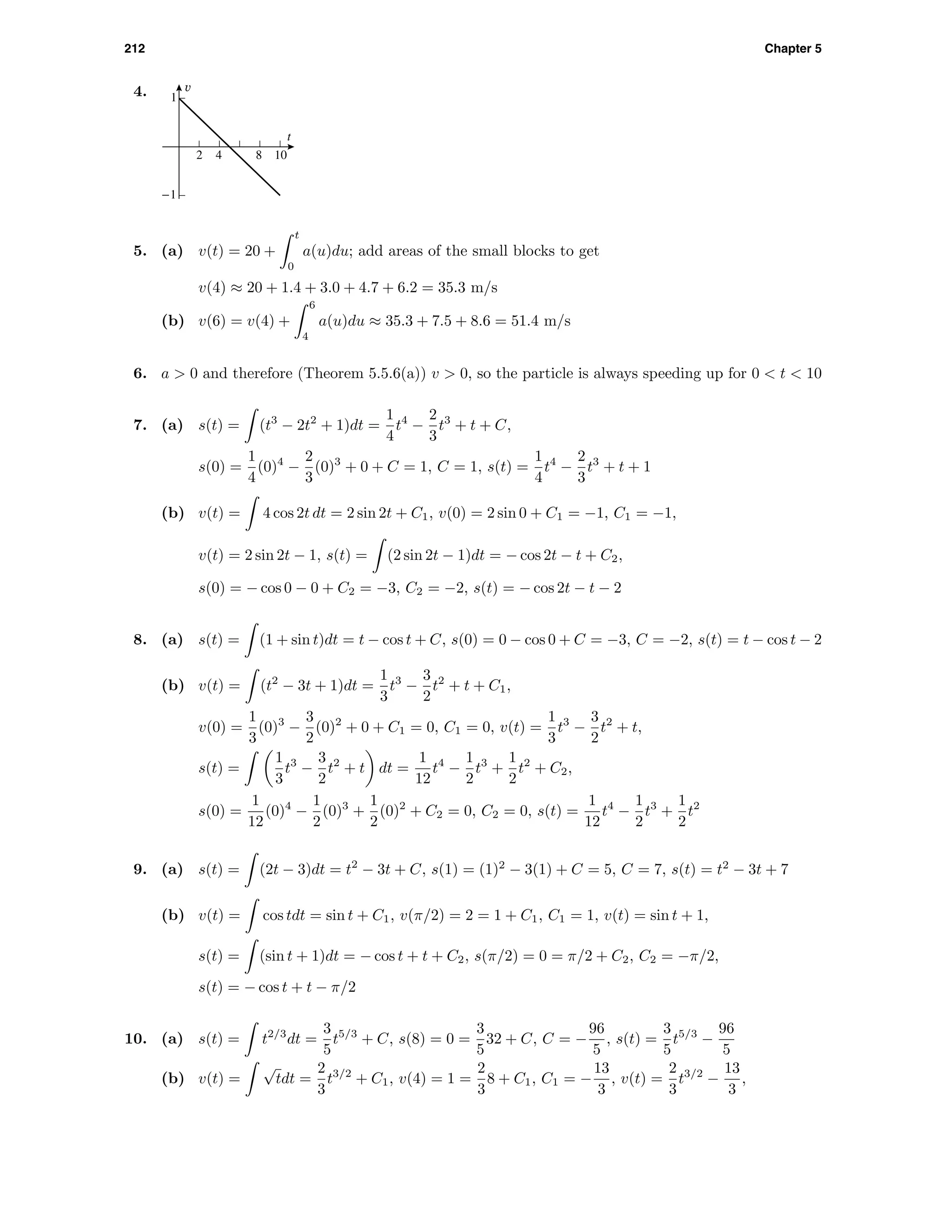 212 Chapter 5
4. v
t
-1
1
2 4 8 10
5. (a) v(t) = 20 +
t
0
a(u)du; add areas of the small blocks to get
v(4) ≈ 20 + 1.4 + 3.0 + 4.7 + 6.2 = 35.3 m/s
(b) v(6) = v(4) +
6
4
a(u)du ≈ 35.3 + 7.5 + 8.6 = 51.4 m/s
6. a > 0 and therefore (Theorem 5.5.6(a)) v > 0, so the particle is always speeding up for 0 < t < 10
7. (a) s(t) = (t3
− 2t2
+ 1)dt =
1
4
t4
−
2
3
t3
+ t + C,
s(0) =
1
4
(0)4
−
2
3
(0)3
+ 0 + C = 1, C = 1, s(t) =
1
4
t4
−
2
3
t3
+ t + 1
(b) v(t) = 4 cos 2t dt = 2 sin 2t + C1, v(0) = 2 sin 0 + C1 = −1, C1 = −1,
v(t) = 2 sin 2t − 1, s(t) = (2 sin 2t − 1)dt = − cos 2t − t + C2,
s(0) = − cos 0 − 0 + C2 = −3, C2 = −2, s(t) = − cos 2t − t − 2
8. (a) s(t) = (1 + sin t)dt = t − cos t + C, s(0) = 0 − cos 0 + C = −3, C = −2, s(t) = t − cos t − 2
(b) v(t) = (t2
− 3t + 1)dt =
1
3
t3
−
3
2
t2
+ t + C1,
v(0) =
1
3
(0)3
−
3
2
(0)2
+ 0 + C1 = 0, C1 = 0, v(t) =
1
3
t3
−
3
2
t2
+ t,
s(t) =
1
3
t3
−
3
2
t2
+ t dt =
1
12
t4
−
1
2
t3
+
1
2
t2
+ C2,
s(0) =
1
12
(0)4
−
1
2
(0)3
+
1
2
(0)2
+ C2 = 0, C2 = 0, s(t) =
1
12
t4
−
1
2
t3
+
1
2
t2
9. (a) s(t) = (2t − 3)dt = t2
− 3t + C, s(1) = (1)2
− 3(1) + C = 5, C = 7, s(t) = t2
− 3t + 7
(b) v(t) = cos tdt = sin t + C1, v(π/2) = 2 = 1 + C1, C1 = 1, v(t) = sin t + 1,
s(t) = (sin t + 1)dt = − cos t + t + C2, s(π/2) = 0 = π/2 + C2, C2 = −π/2,
s(t) = − cos t + t − π/2
10. (a) s(t) = t2/3
dt =
3
5
t5/3
+ C, s(8) = 0 =
3
5
32 + C, C = −
96
5
, s(t) =
3
5
t5/3
−
96
5
(b) v(t) =
√
tdt =
2
3
t3/2
+ C1, v(4) = 1 =
2
3
8 + C1, C1 = −
13
3
, v(t) =
2
3
t3/2
−
13
3
,
 