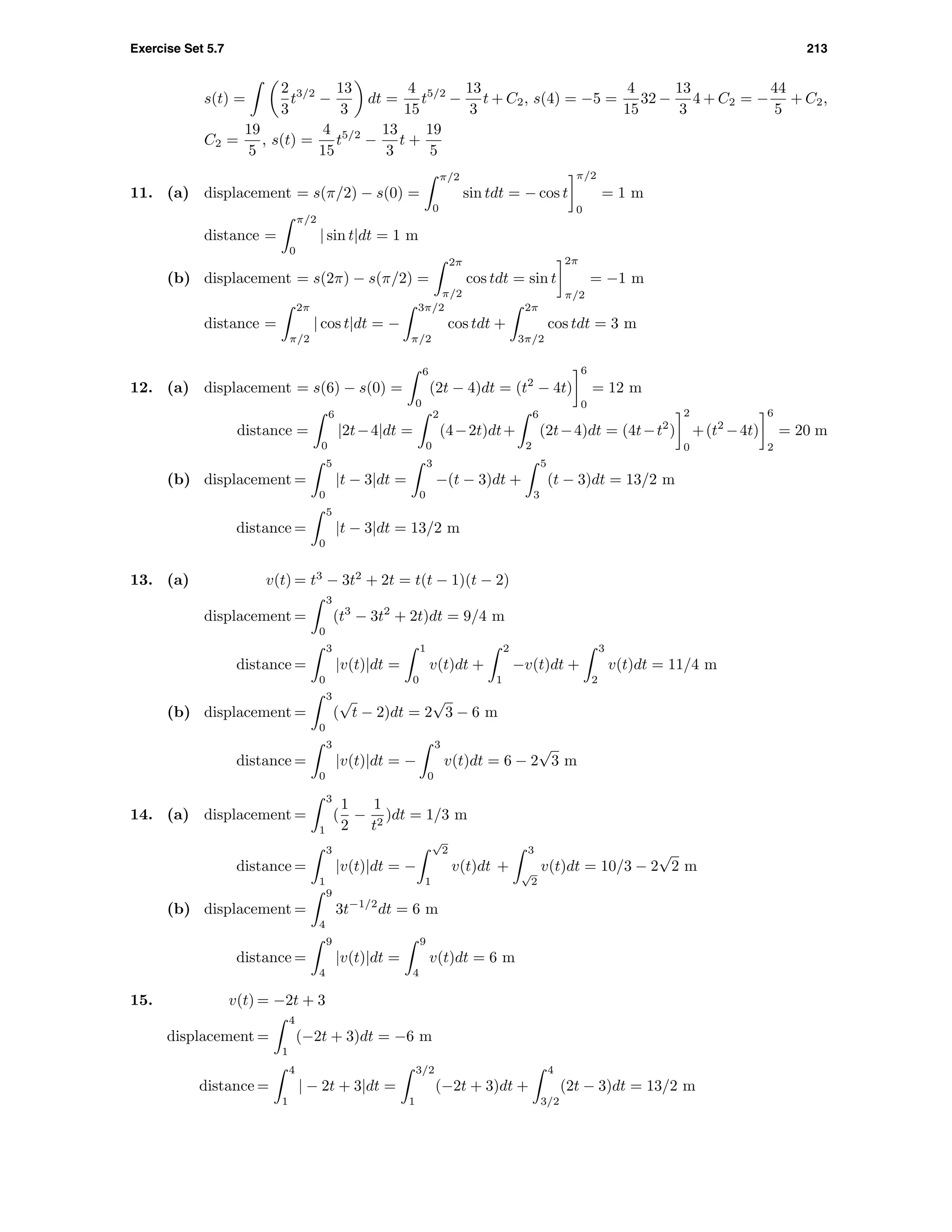 Exercise Set 5.7 213
s(t) =
2
3
t3/2
−
13
3
dt =
4
15
t5/2
−
13
3
t + C2, s(4) = −5 =
4
15
32 −
13
3
4 + C2 = −
44
5
+ C2,
C2 =
19
5
, s(t) =
4
15
t5/2
−
13
3
t +
19
5
11. (a) displacement = s(π/2) − s(0) =
π/2
0
sin tdt = − cos t
π/2
0
= 1 m
distance =
π/2
0
| sin t|dt = 1 m
(b) displacement = s(2π) − s(π/2) =
2π
π/2
cos tdt = sin t
2π
π/2
= −1 m
distance =
2π
π/2
| cos t|dt = −
3π/2
π/2
cos tdt +
2π
3π/2
cos tdt = 3 m
12. (a) displacement = s(6) − s(0) =
6
0
(2t − 4)dt = (t2
− 4t)
6
0
= 12 m
distance =
6
0
|2t−4|dt =
2
0
(4−2t)dt+
6
2
(2t−4)dt = (4t−t2
)
2
0
+(t2
−4t)
6
2
= 20 m
(b) displacement =
5
0
|t − 3|dt =
3
0
−(t − 3)dt +
5
3
(t − 3)dt = 13/2 m
distance =
5
0
|t − 3|dt = 13/2 m
13. (a) v(t) = t3
− 3t2
+ 2t = t(t − 1)(t − 2)
displacement =
3
0
(t3
− 3t2
+ 2t)dt = 9/4 m
distance =
3
0
|v(t)|dt =
1
0
v(t)dt +
2
1
−v(t)dt +
3
2
v(t)dt = 11/4 m
(b) displacement =
3
0
(
√
t − 2)dt = 2
√
3 − 6 m
distance =
3
0
|v(t)|dt = −
3
0
v(t)dt = 6 − 2
√
3 m
14. (a) displacement =
3
1
(
1
2
−
1
t2
)dt = 1/3 m
distance =
3
1
|v(t)|dt = −
√
2
1
v(t)dt +
3
√
2
v(t)dt = 10/3 − 2
√
2 m
(b) displacement =
9
4
3t−1/2
dt = 6 m
distance =
9
4
|v(t)|dt =
9
4
v(t)dt = 6 m
15. v(t) = −2t + 3
displacement =
4
1
(−2t + 3)dt = −6 m
distance =
4
1
| − 2t + 3|dt =
3/2
1
(−2t + 3)dt +
4
3/2
(2t − 3)dt = 13/2 m
 