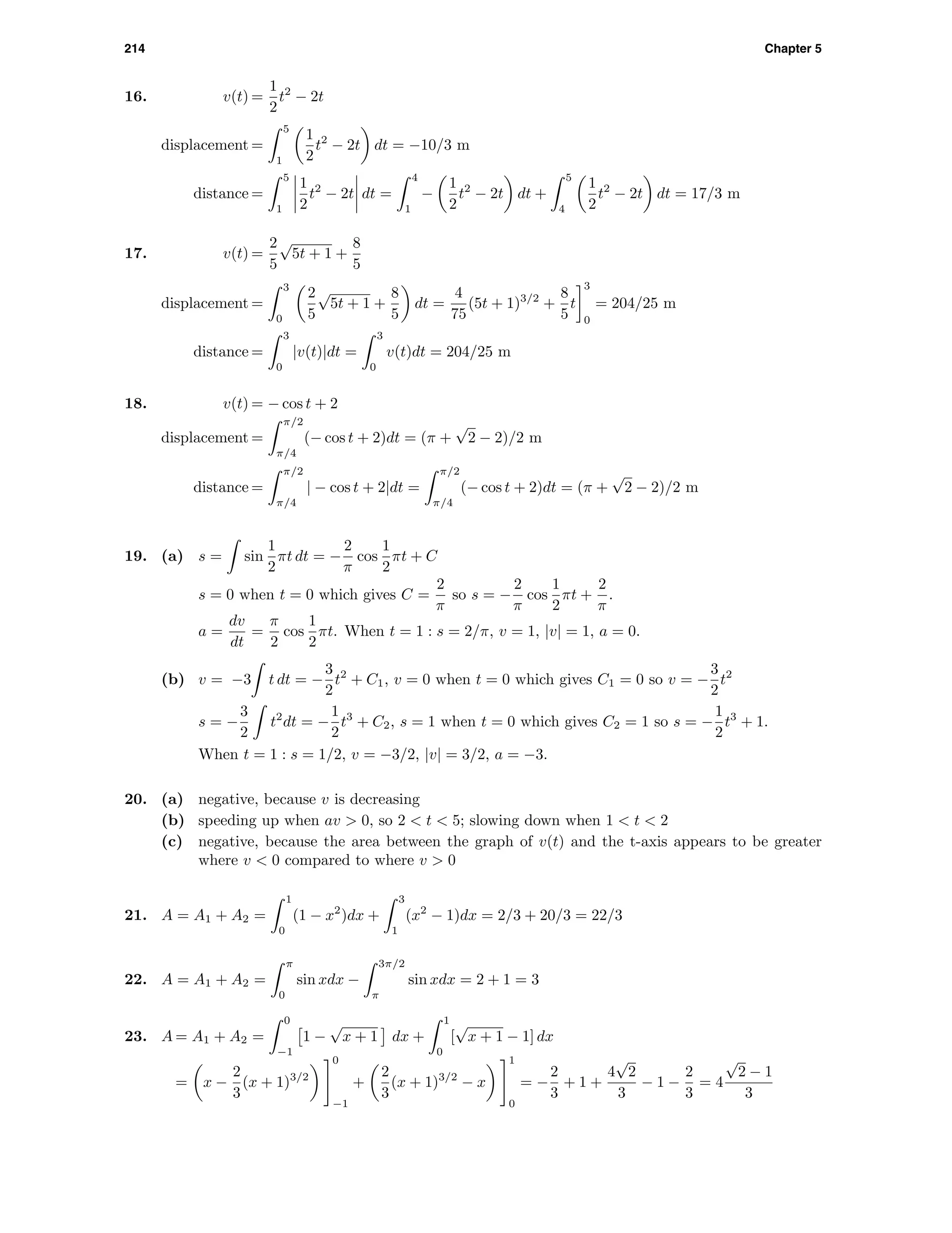214 Chapter 5
16. v(t) =
1
2
t2
− 2t
displacement =
5
1
1
2
t2
− 2t dt = −10/3 m
distance =
5
1
1
2
t2
− 2t dt =
4
1
−
1
2
t2
− 2t dt +
5
4
1
2
t2
− 2t dt = 17/3 m
17. v(t) =
2
5
√
5t + 1 +
8
5
displacement =
3
0
2
5
√
5t + 1 +
8
5
dt =
4
75
(5t + 1)3/2
+
8
5
t
3
0
= 204/25 m
distance =
3
0
|v(t)|dt =
3
0
v(t)dt = 204/25 m
18. v(t) = − cos t + 2
displacement =
π/2
π/4
(− cos t + 2)dt = (π +
√
2 − 2)/2 m
distance =
π/2
π/4
| − cos t + 2|dt =
π/2
π/4
(− cos t + 2)dt = (π +
√
2 − 2)/2 m
19. (a) s = sin
1
2
πt dt = −
2
π
cos
1
2
πt + C
s = 0 when t = 0 which gives C =
2
π
so s = −
2
π
cos
1
2
πt +
2
π
.
a =
dv
dt
=
π
2
cos
1
2
πt. When t = 1 : s = 2/π, v = 1, |v| = 1, a = 0.
(b) v = −3 t dt = −
3
2
t2
+ C1, v = 0 when t = 0 which gives C1 = 0 so v = −
3
2
t2
s = −
3
2
t2
dt = −
1
2
t3
+ C2, s = 1 when t = 0 which gives C2 = 1 so s = −
1
2
t3
+ 1.
When t = 1 : s = 1/2, v = −3/2, |v| = 3/2, a = −3.
20. (a) negative, because v is decreasing
(b) speeding up when av > 0, so 2 < t < 5; slowing down when 1 < t < 2
(c) negative, because the area between the graph of v(t) and the t-axis appears to be greater
where v < 0 compared to where v > 0
21. A = A1 + A2 =
1
0
(1 − x2
)dx +
3
1
(x2
− 1)dx = 2/3 + 20/3 = 22/3
22. A = A1 + A2 =
π
0
sin xdx −
3π/2
π
sin xdx = 2 + 1 = 3
23. A = A1 + A2 =
0
−1
1 −
√
x + 1 dx +
1
0
[
√
x + 1 − 1] dx
= x −
2
3
(x + 1)3/2
0
−1
+
2
3
(x + 1)3/2
− x
1
0
= −
2
3
+ 1 +
4
√
2
3
− 1 −
2
3
= 4
√
2 − 1
3
 