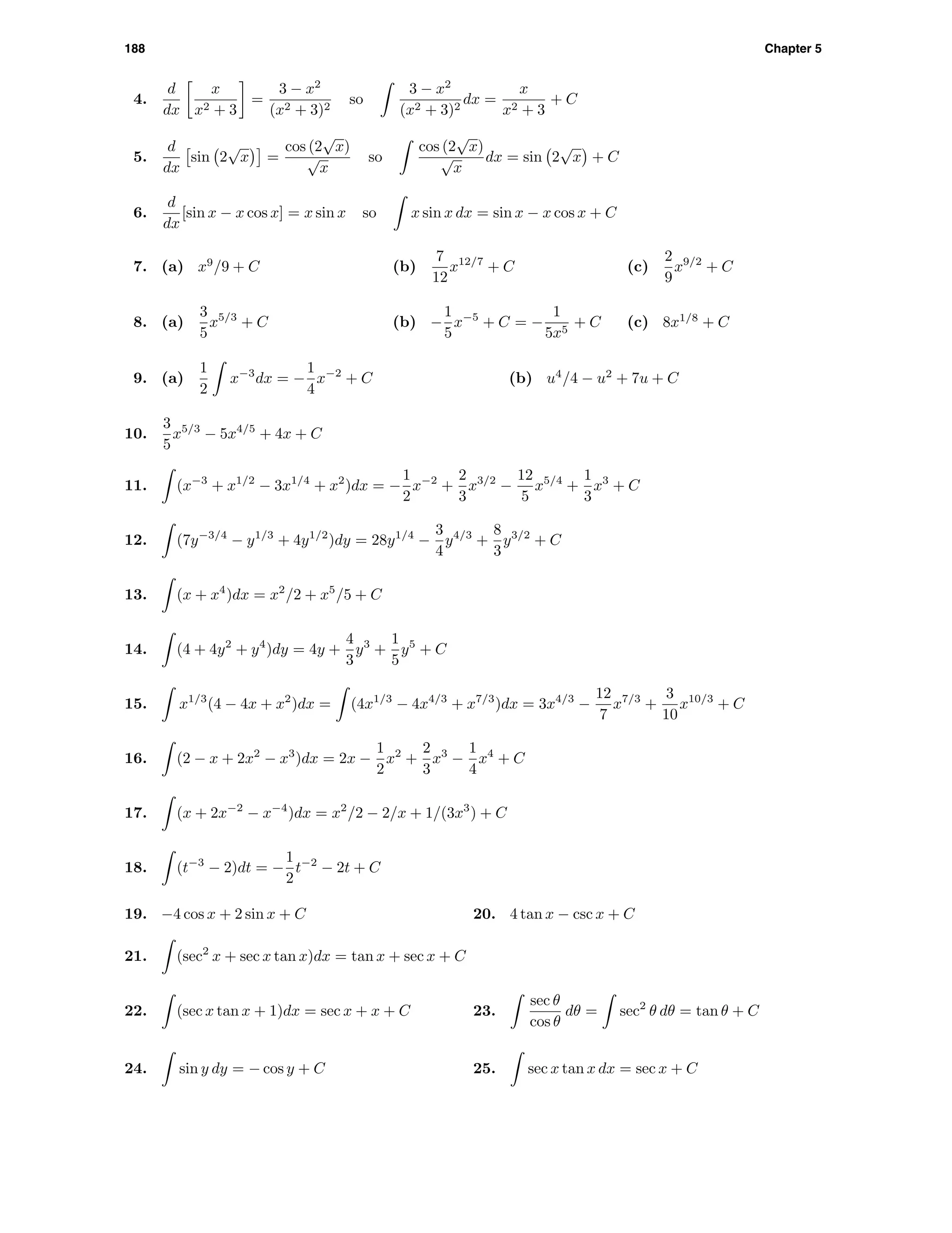 188 Chapter 5
4.
d
dx
x
x2 + 3
=
3 − x2
(x2 + 3)2
so
3 − x2
(x2 + 3)2
dx =
x
x2 + 3
+ C
5.
d
dx
sin 2
√
x =
cos (2
√
x)
√
x
so
cos (2
√
x)
√
x
dx = sin 2
√
x + C
6.
d
dx
[sin x − x cos x] = x sin x so x sin x dx = sin x − x cos x + C
7. (a) x9
/9 + C (b)
7
12
x12/7
+ C (c)
2
9
x9/2
+ C
8. (a)
3
5
x5/3
+ C (b) −
1
5
x−5
+ C = −
1
5x5
+ C (c) 8x1/8
+ C
9. (a)
1
2
x−3
dx = −
1
4
x−2
+ C (b) u4
/4 − u2
+ 7u + C
10.
3
5
x5/3
− 5x4/5
+ 4x + C
11. (x−3
+ x1/2
− 3x1/4
+ x2
)dx = −
1
2
x−2
+
2
3
x3/2
−
12
5
x5/4
+
1
3
x3
+ C
12. (7y−3/4
− y1/3
+ 4y1/2
)dy = 28y1/4
−
3
4
y4/3
+
8
3
y3/2
+ C
13. (x + x4
)dx = x2
/2 + x5
/5 + C
14. (4 + 4y2
+ y4
)dy = 4y +
4
3
y3
+
1
5
y5
+ C
15. x1/3
(4 − 4x + x2
)dx = (4x1/3
− 4x4/3
+ x7/3
)dx = 3x4/3
−
12
7
x7/3
+
3
10
x10/3
+ C
16. (2 − x + 2x2
− x3
)dx = 2x −
1
2
x2
+
2
3
x3
−
1
4
x4
+ C
17. (x + 2x−2
− x−4
)dx = x2
/2 − 2/x + 1/(3x3
) + C
18. (t−3
− 2)dt = −
1
2
t−2
− 2t + C
19. −4 cos x + 2 sin x + C 20. 4 tan x − csc x + C
21. (sec2
x + sec x tan x)dx = tan x + sec x + C
22. (sec x tan x + 1)dx = sec x + x + C 23.
sec θ
cos θ
dθ = sec2
θ dθ = tan θ + C
24. sin y dy = − cos y + C 25. sec x tan x dx = sec x + C
 