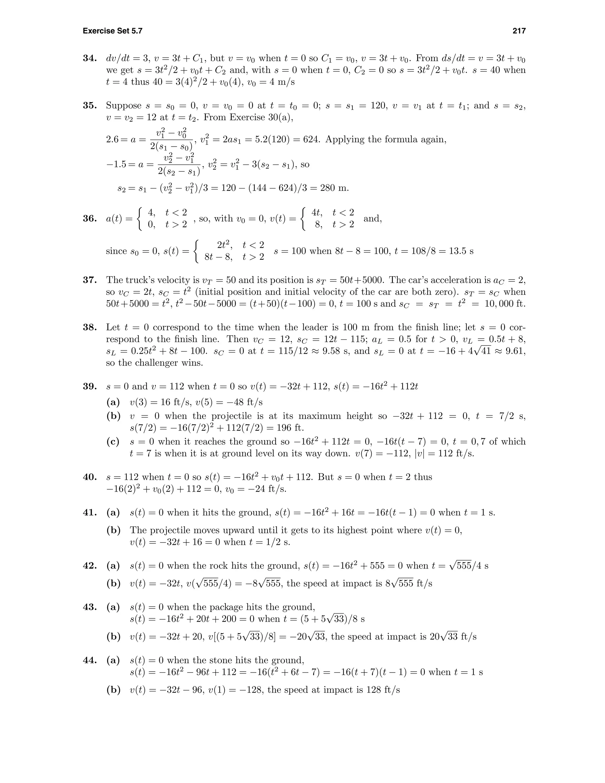 Exercise Set 5.7 217
34. dv/dt = 3, v = 3t + C1, but v = v0 when t = 0 so C1 = v0, v = 3t + v0. From ds/dt = v = 3t + v0
we get s = 3t2
/2 + v0t + C2 and, with s = 0 when t = 0, C2 = 0 so s = 3t2
/2 + v0t. s = 40 when
t = 4 thus 40 = 3(4)2
/2 + v0(4), v0 = 4 m/s
35. Suppose s = s0 = 0, v = v0 = 0 at t = t0 = 0; s = s1 = 120, v = v1 at t = t1; and s = s2,
v = v2 = 12 at t = t2. From Exercise 30(a),
2.6 = a =
v2
1 − v2
0
2(s1 − s0)
, v2
1 = 2as1 = 5.2(120) = 624. Applying the formula again,
−1.5 = a =
v2
2 − v2
1
2(s2 − s1)
, v2
2 = v2
1 − 3(s2 − s1), so
s2 = s1 − (v2
2 − v2
1)/3 = 120 − (144 − 624)/3 = 280 m.
36. a(t) =
4, t < 2
0, t > 2
, so, with v0 = 0, v(t) =
4t, t < 2
8, t > 2
and,
since s0 = 0, s(t) =
2t2
, t < 2
8t − 8, t > 2
s = 100 when 8t − 8 = 100, t = 108/8 = 13.5 s
37. The truck’s velocity is vT = 50 and its position is sT = 50t+5000. The car’s acceleration is aC = 2,
so vC = 2t, sC = t2
(initial position and initial velocity of the car are both zero). sT = sC when
50t+5000 = t2
, t2
−50t−5000 = (t+50)(t−100) = 0, t = 100 s and sC = sT = t2
= 10, 000 ft.
38. Let t = 0 correspond to the time when the leader is 100 m from the ﬁnish line; let s = 0 cor-
respond to the ﬁnish line. Then vC = 12, sC = 12t − 115; aL = 0.5 for t > 0, vL = 0.5t + 8,
sL = 0.25t2
+ 8t − 100. sC = 0 at t = 115/12 ≈ 9.58 s, and sL = 0 at t = −16 + 4
√
41 ≈ 9.61,
so the challenger wins.
39. s = 0 and v = 112 when t = 0 so v(t) = −32t + 112, s(t) = −16t2
+ 112t
(a) v(3) = 16 ft/s, v(5) = −48 ft/s
(b) v = 0 when the projectile is at its maximum height so −32t + 112 = 0, t = 7/2 s,
s(7/2) = −16(7/2)2
+ 112(7/2) = 196 ft.
(c) s = 0 when it reaches the ground so −16t2
+ 112t = 0, −16t(t − 7) = 0, t = 0, 7 of which
t = 7 is when it is at ground level on its way down. v(7) = −112, |v| = 112 ft/s.
40. s = 112 when t = 0 so s(t) = −16t2
+ v0t + 112. But s = 0 when t = 2 thus
−16(2)2
+ v0(2) + 112 = 0, v0 = −24 ft/s.
41. (a) s(t) = 0 when it hits the ground, s(t) = −16t2
+ 16t = −16t(t − 1) = 0 when t = 1 s.
(b) The projectile moves upward until it gets to its highest point where v(t) = 0,
v(t) = −32t + 16 = 0 when t = 1/2 s.
42. (a) s(t) = 0 when the rock hits the ground, s(t) = −16t2
+ 555 = 0 when t =
√
555/4 s
(b) v(t) = −32t, v(
√
555/4) = −8
√
555, the speed at impact is 8
√
555 ft/s
43. (a) s(t) = 0 when the package hits the ground,
s(t) = −16t2
+ 20t + 200 = 0 when t = (5 + 5
√
33)/8 s
(b) v(t) = −32t + 20, v[(5 + 5
√
33)/8] = −20
√
33, the speed at impact is 20
√
33 ft/s
44. (a) s(t) = 0 when the stone hits the ground,
s(t) = −16t2
− 96t + 112 = −16(t2
+ 6t − 7) = −16(t + 7)(t − 1) = 0 when t = 1 s
(b) v(t) = −32t − 96, v(1) = −128, the speed at impact is 128 ft/s
 