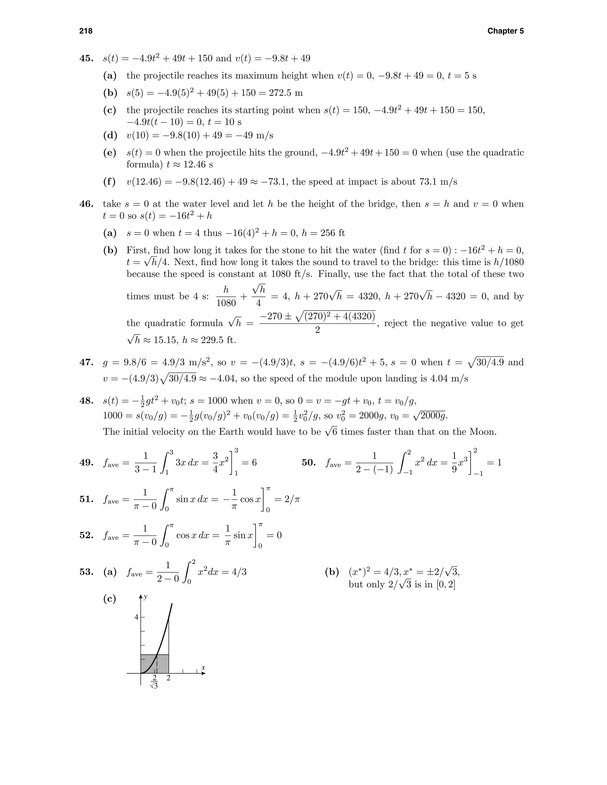 218 Chapter 5
45. s(t) = −4.9t2
+ 49t + 150 and v(t) = −9.8t + 49
(a) the projectile reaches its maximum height when v(t) = 0, −9.8t + 49 = 0, t = 5 s
(b) s(5) = −4.9(5)2
+ 49(5) + 150 = 272.5 m
(c) the projectile reaches its starting point when s(t) = 150, −4.9t2
+ 49t + 150 = 150,
−4.9t(t − 10) = 0, t = 10 s
(d) v(10) = −9.8(10) + 49 = −49 m/s
(e) s(t) = 0 when the projectile hits the ground, −4.9t2
+ 49t + 150 = 0 when (use the quadratic
formula) t ≈ 12.46 s
(f) v(12.46) = −9.8(12.46) + 49 ≈ −73.1, the speed at impact is about 73.1 m/s
46. take s = 0 at the water level and let h be the height of the bridge, then s = h and v = 0 when
t = 0 so s(t) = −16t2
+ h
(a) s = 0 when t = 4 thus −16(4)2
+ h = 0, h = 256 ft
(b) First, ﬁnd how long it takes for the stone to hit the water (ﬁnd t for s = 0) : −16t2
+ h = 0,
t =
√
h/4. Next, ﬁnd how long it takes the sound to travel to the bridge: this time is h/1080
because the speed is constant at 1080 ft/s. Finally, use the fact that the total of these two
times must be 4 s:
h
1080
+
√
h
4
= 4, h + 270
√
h = 4320, h + 270
√
h − 4320 = 0, and by
the quadratic formula
√
h =
−270 ± (270)2 + 4(4320)
2
, reject the negative value to get
√
h ≈ 15.15, h ≈ 229.5 ft.
47. g = 9.8/6 = 4.9/3 m/s2
, so v = −(4.9/3)t, s = −(4.9/6)t2
+ 5, s = 0 when t = 30/4.9 and
v = −(4.9/3) 30/4.9 ≈ −4.04, so the speed of the module upon landing is 4.04 m/s
48. s(t) = −1
2 gt2
+ v0t; s = 1000 when v = 0, so 0 = v = −gt + v0, t = v0/g,
1000 = s(v0/g) = −1
2 g(v0/g)2
+ v0(v0/g) = 1
2 v2
0/g, so v2
0 = 2000g, v0 =
√
2000g.
The initial velocity on the Earth would have to be
√
6 times faster than that on the Moon.
49. fave =
1
3 − 1
3
1
3x dx =
3
4
x2
3
1
= 6 50. fave =
1
2 − (−1)
2
−1
x2
dx =
1
9
x3
2
−1
= 1
51. fave =
1
π − 0
π
0
sin x dx = −
1
π
cos x
π
0
= 2/π
52. fave =
1
π − 0
π
0
cos x dx =
1
π
sin x
π
0
= 0
53. (a) fave =
1
2 − 0
2
0
x2
dx = 4/3 (b) (x∗
)2
= 4/3, x∗
= ±2/
√
3,
but only 2/
√
3 is in [0, 2]
(c)
2
4
x
y
2
3
 