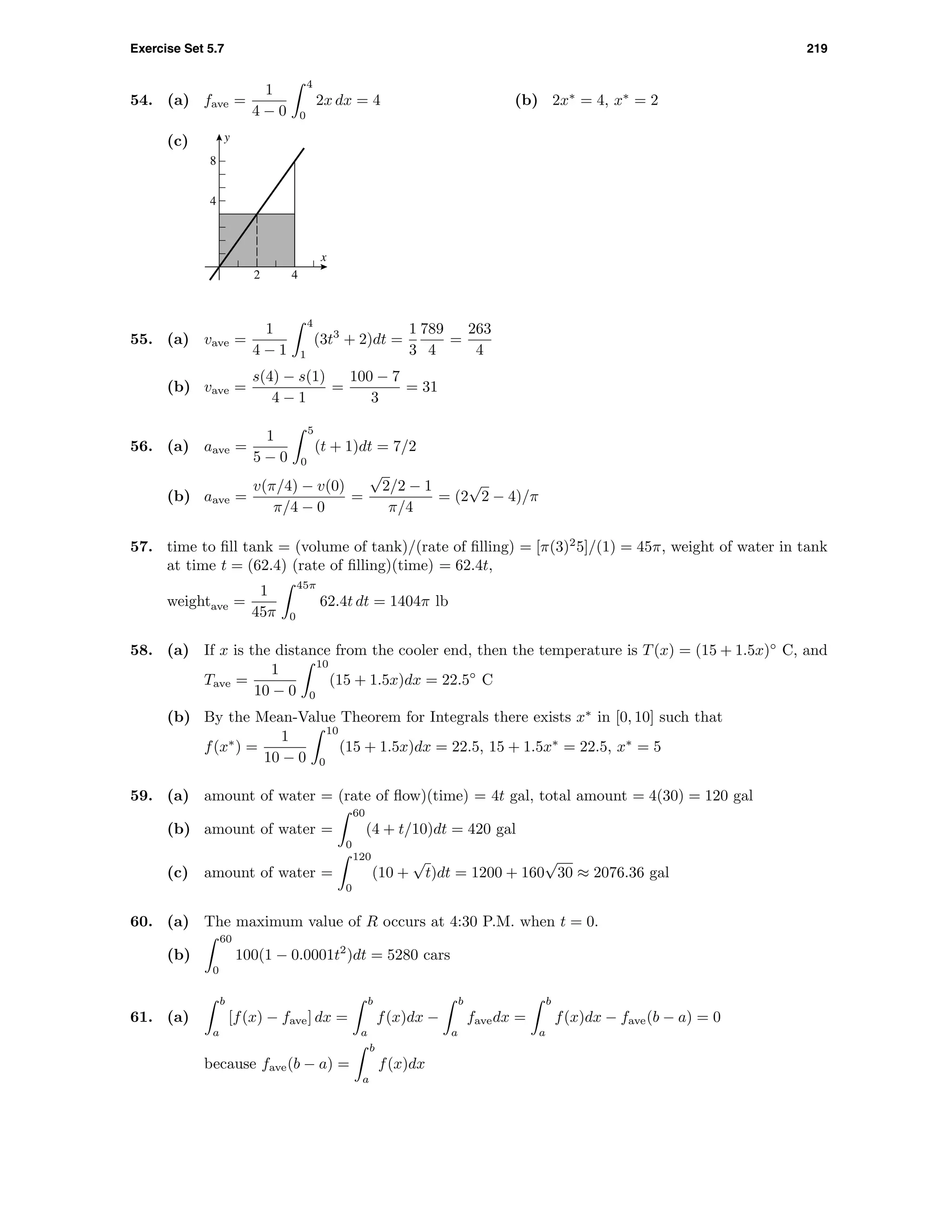 Exercise Set 5.7 219
54. (a) fave =
1
4 − 0
4
0
2x dx = 4 (b) 2x∗
= 4, x∗
= 2
(c)
2 4
4
8
x
y
55. (a) vave =
1
4 − 1
4
1
(3t3
+ 2)dt =
1
3
789
4
=
263
4
(b) vave =
s(4) − s(1)
4 − 1
=
100 − 7
3
= 31
56. (a) aave =
1
5 − 0
5
0
(t + 1)dt = 7/2
(b) aave =
v(π/4) − v(0)
π/4 − 0
=
√
2/2 − 1
π/4
= (2
√
2 − 4)/π
57. time to ﬁll tank = (volume of tank)/(rate of ﬁlling) = [π(3)2
5]/(1) = 45π, weight of water in tank
at time t = (62.4) (rate of ﬁlling)(time) = 62.4t,
weightave =
1
45π
45π
0
62.4t dt = 1404π lb
58. (a) If x is the distance from the cooler end, then the temperature is T(x) = (15 + 1.5x)◦
C, and
Tave =
1
10 − 0
10
0
(15 + 1.5x)dx = 22.5◦
C
(b) By the Mean-Value Theorem for Integrals there exists x∗
in [0, 10] such that
f(x∗
) =
1
10 − 0
10
0
(15 + 1.5x)dx = 22.5, 15 + 1.5x∗
= 22.5, x∗
= 5
59. (a) amount of water = (rate of ﬂow)(time) = 4t gal, total amount = 4(30) = 120 gal
(b) amount of water =
60
0
(4 + t/10)dt = 420 gal
(c) amount of water =
120
0
(10 +
√
t)dt = 1200 + 160
√
30 ≈ 2076.36 gal
60. (a) The maximum value of R occurs at 4:30 P.M. when t = 0.
(b)
60
0
100(1 − 0.0001t2
)dt = 5280 cars
61. (a)
b
a
[f(x) − fave] dx =
b
a
f(x)dx −
b
a
favedx =
b
a
f(x)dx − fave(b − a) = 0
because fave(b − a) =
b
a
f(x)dx
 