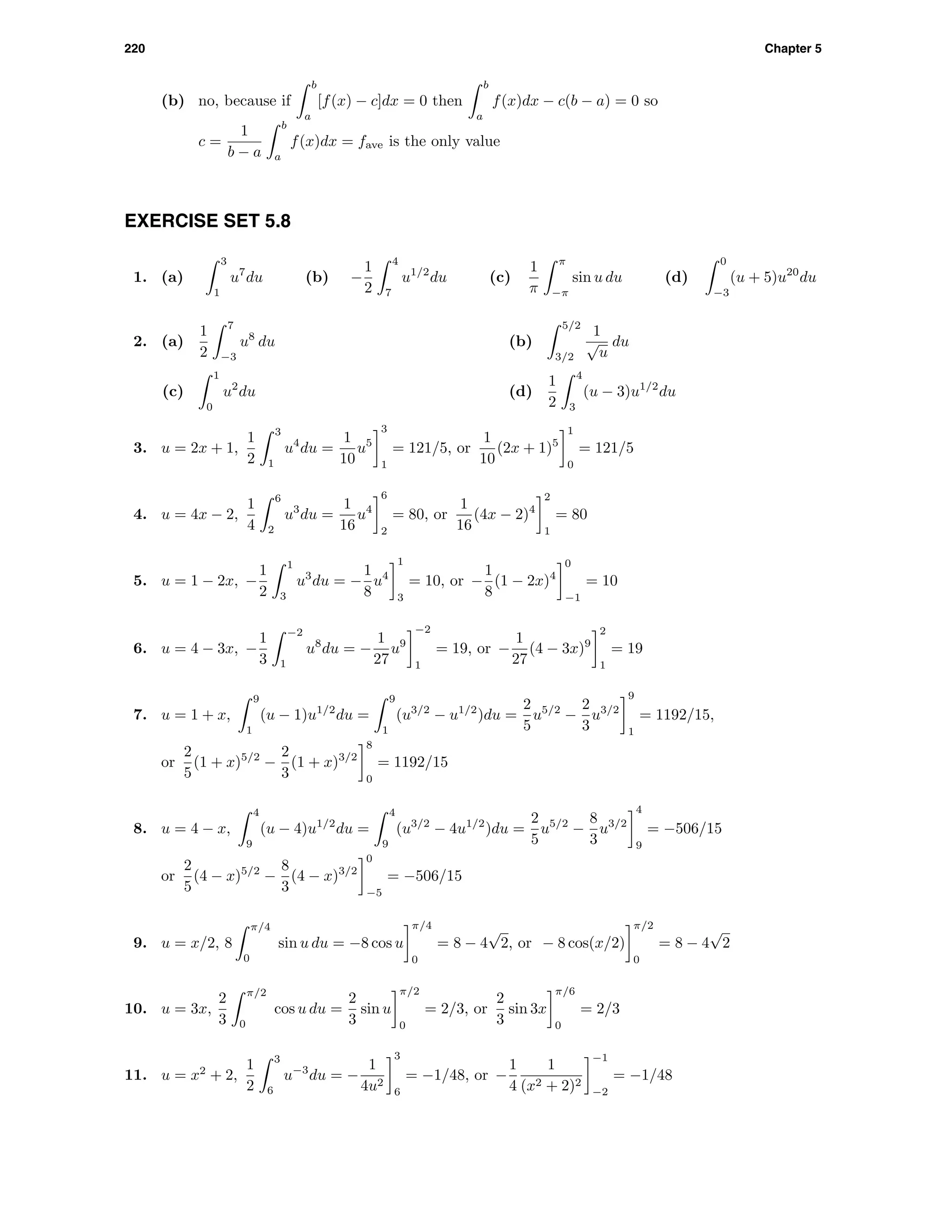 220 Chapter 5
(b) no, because if
b
a
[f(x) − c]dx = 0 then
b
a
f(x)dx − c(b − a) = 0 so
c =
1
b − a
b
a
f(x)dx = fave is the only value
EXERCISE SET 5.8
1. (a)
3
1
u7
du (b) −
1
2
4
7
u1/2
du (c)
1
π
π
−π
sin u du (d)
0
−3
(u + 5)u20
du
2. (a)
1
2
7
−3
u8
du (b)
5/2
3/2
1
√
u
du
(c)
1
0
u2
du (d)
1
2
4
3
(u − 3)u1/2
du
3. u = 2x + 1,
1
2
3
1
u4
du =
1
10
u5
3
1
= 121/5, or
1
10
(2x + 1)5
1
0
= 121/5
4. u = 4x − 2,
1
4
6
2
u3
du =
1
16
u4
6
2
= 80, or
1
16
(4x − 2)4
2
1
= 80
5. u = 1 − 2x, −
1
2
1
3
u3
du = −
1
8
u4
1
3
= 10, or −
1
8
(1 − 2x)4
0
−1
= 10
6. u = 4 − 3x, −
1
3
−2
1
u8
du = −
1
27
u9
−2
1
= 19, or −
1
27
(4 − 3x)9
2
1
= 19
7. u = 1 + x,
9
1
(u − 1)u1/2
du =
9
1
(u3/2
− u1/2
)du =
2
5
u5/2
−
2
3
u3/2
9
1
= 1192/15,
or
2
5
(1 + x)5/2
−
2
3
(1 + x)3/2
8
0
= 1192/15
8. u = 4 − x,
4
9
(u − 4)u1/2
du =
4
9
(u3/2
− 4u1/2
)du =
2
5
u5/2
−
8
3
u3/2
4
9
= −506/15
or
2
5
(4 − x)5/2
−
8
3
(4 − x)3/2
0
−5
= −506/15
9. u = x/2, 8
π/4
0
sin u du = −8 cos u
π/4
0
= 8 − 4
√
2, or − 8 cos(x/2)
π/2
0
= 8 − 4
√
2
10. u = 3x,
2
3
π/2
0
cos u du =
2
3
sin u
π/2
0
= 2/3, or
2
3
sin 3x
π/6
0
= 2/3
11. u = x2
+ 2,
1
2
3
6
u−3
du = −
1
4u2
3
6
= −1/48, or −
1
4
1
(x2 + 2)2
−1
−2
= −1/48
 