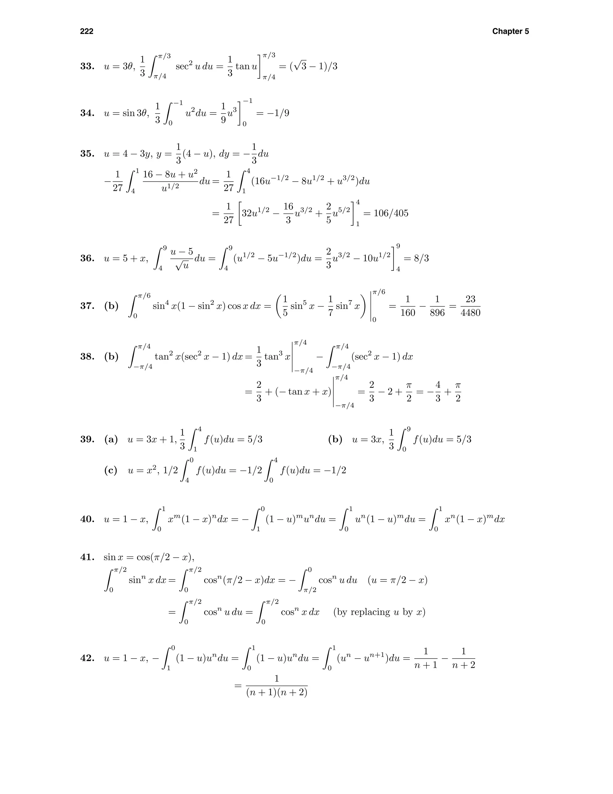222 Chapter 5
33. u = 3θ,
1
3
π/3
π/4
sec2
u du =
1
3
tan u
π/3
π/4
= (
√
3 − 1)/3
34. u = sin 3θ,
1
3
−1
0
u2
du =
1
9
u3
−1
0
= −1/9
35. u = 4 − 3y, y =
1
3
(4 − u), dy = −
1
3
du
−
1
27
1
4
16 − 8u + u2
u1/2
du =
1
27
4
1
(16u−1/2
− 8u1/2
+ u3/2
)du
=
1
27
32u1/2
−
16
3
u3/2
+
2
5
u5/2
4
1
= 106/405
36. u = 5 + x,
9
4
u − 5
√
u
du =
9
4
(u1/2
− 5u−1/2
)du =
2
3
u3/2
− 10u1/2
9
4
= 8/3
37. (b)
π/6
0
sin4
x(1 − sin2
x) cos x dx =
1
5
sin5
x −
1
7
sin7
x
π/6
0
=
1
160
−
1
896
=
23
4480
38. (b)
π/4
−π/4
tan2
x(sec2
x − 1) dx =
1
3
tan3
x
π/4
−π/4
−
π/4
−π/4
(sec2
x − 1) dx
=
2
3
+ (− tan x + x)
π/4
−π/4
=
2
3
− 2 +
π
2
= −
4
3
+
π
2
39. (a) u = 3x + 1,
1
3
4
1
f(u)du = 5/3 (b) u = 3x,
1
3
9
0
f(u)du = 5/3
(c) u = x2
, 1/2
0
4
f(u)du = −1/2
4
0
f(u)du = −1/2
40. u = 1 − x,
1
0
xm
(1 − x)n
dx = −
0
1
(1 − u)m
un
du =
1
0
un
(1 − u)m
du =
1
0
xn
(1 − x)m
dx
41. sin x = cos(π/2 − x),
π/2
0
sinn
x dx =
π/2
0
cosn
(π/2 − x)dx = −
0
π/2
cosn
u du (u = π/2 − x)
=
π/2
0
cosn
u du =
π/2
0
cosn
x dx (by replacing u by x)
42. u = 1 − x, −
0
1
(1 − u)un
du =
1
0
(1 − u)un
du =
1
0
(un
− un+1
)du =
1
n + 1
−
1
n + 2
=
1
(n + 1)(n + 2)
 