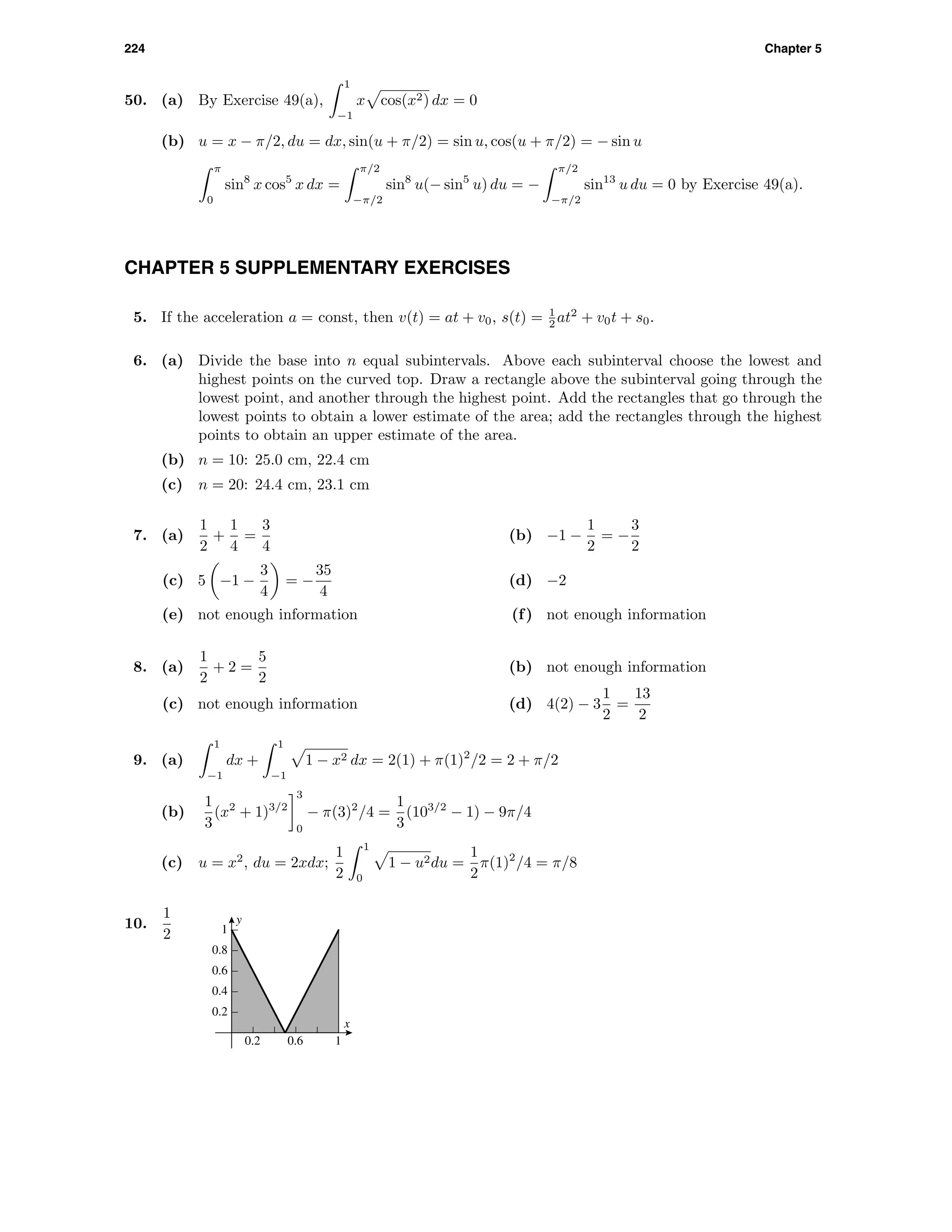 224 Chapter 5
50. (a) By Exercise 49(a),
1
−1
x cos(x2) dx = 0
(b) u = x − π/2, du = dx, sin(u + π/2) = sin u, cos(u + π/2) = − sin u
π
0
sin8
x cos5
x dx =
π/2
−π/2
sin8
u(− sin5
u) du = −
π/2
−π/2
sin13
u du = 0 by Exercise 49(a).
CHAPTER 5 SUPPLEMENTARY EXERCISES
5. If the acceleration a = const, then v(t) = at + v0, s(t) = 1
2 at2
+ v0t + s0.
6. (a) Divide the base into n equal subintervals. Above each subinterval choose the lowest and
highest points on the curved top. Draw a rectangle above the subinterval going through the
lowest point, and another through the highest point. Add the rectangles that go through the
lowest points to obtain a lower estimate of the area; add the rectangles through the highest
points to obtain an upper estimate of the area.
(b) n = 10: 25.0 cm, 22.4 cm
(c) n = 20: 24.4 cm, 23.1 cm
7. (a)
1
2
+
1
4
=
3
4
(b) −1 −
1
2
= −
3
2
(c) 5 −1 −
3
4
= −
35
4
(d) −2
(e) not enough information (f) not enough information
8. (a)
1
2
+ 2 =
5
2
(b) not enough information
(c) not enough information (d) 4(2) − 3
1
2
=
13
2
9. (a)
1
−1
dx +
1
−1
1 − x2 dx = 2(1) + π(1)2
/2 = 2 + π/2
(b)
1
3
(x2
+ 1)3/2
3
0
− π(3)2
/4 =
1
3
(103/2
− 1) − 9π/4
(c) u = x2
, du = 2xdx;
1
2
1
0
1 − u2du =
1
2
π(1)2
/4 = π/8
10.
1
2
y
x
0.2
0.4
0.6
0.8
1
0.2 0.6 1
 