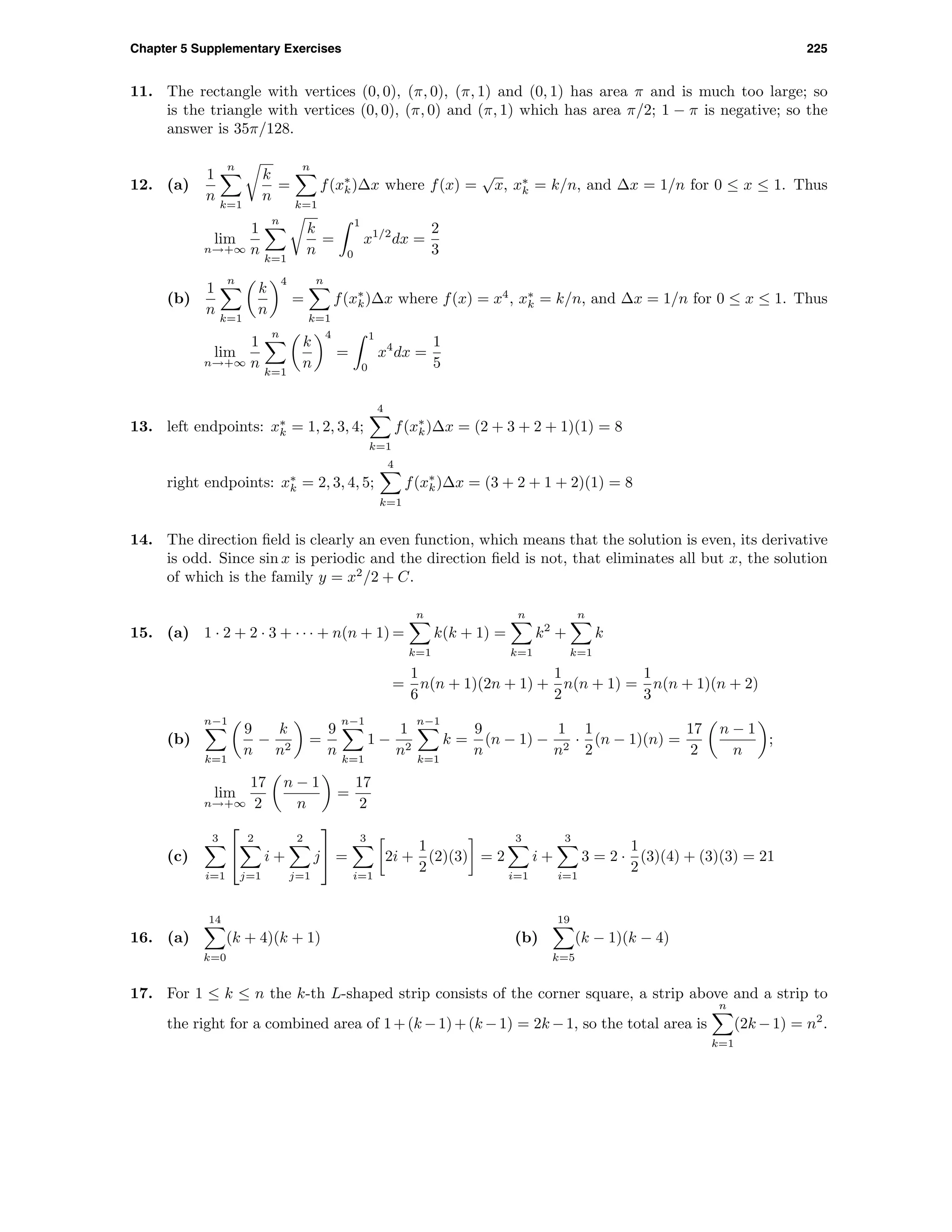 Chapter 5 Supplementary Exercises 225
11. The rectangle with vertices (0, 0), (π, 0), (π, 1) and (0, 1) has area π and is much too large; so
is the triangle with vertices (0, 0), (π, 0) and (π, 1) which has area π/2; 1 − π is negative; so the
answer is 35π/128.
12. (a)
1
n
n
k=1
k
n
=
n
k=1
f(x∗
k)∆x where f(x) =
√
x, x∗
k = k/n, and ∆x = 1/n for 0 ≤ x ≤ 1. Thus
lim
n→+∞
1
n
n
k=1
k
n
=
1
0
x1/2
dx =
2
3
(b)
1
n
n
k=1
k
n
4
=
n
k=1
f(x∗
k)∆x where f(x) = x4
, x∗
k = k/n, and ∆x = 1/n for 0 ≤ x ≤ 1. Thus
lim
n→+∞
1
n
n
k=1
k
n
4
=
1
0
x4
dx =
1
5
13. left endpoints: x∗
k = 1, 2, 3, 4;
4
k=1
f(x∗
k)∆x = (2 + 3 + 2 + 1)(1) = 8
right endpoints: x∗
k = 2, 3, 4, 5;
4
k=1
f(x∗
k)∆x = (3 + 2 + 1 + 2)(1) = 8
14. The direction ﬁeld is clearly an even function, which means that the solution is even, its derivative
is odd. Since sin x is periodic and the direction ﬁeld is not, that eliminates all but x, the solution
of which is the family y = x2
/2 + C.
15. (a) 1 · 2 + 2 · 3 + · · · + n(n + 1) =
n
k=1
k(k + 1) =
n
k=1
k2
+
n
k=1
k
=
1
6
n(n + 1)(2n + 1) +
1
2
n(n + 1) =
1
3
n(n + 1)(n + 2)
(b)
n−1
k=1
9
n
−
k
n2
=
9
n
n−1
k=1
1 −
1
n2
n−1
k=1
k =
9
n
(n − 1) −
1
n2
·
1
2
(n − 1)(n) =
17
2
n − 1
n
;
lim
n→+∞
17
2
n − 1
n
=
17
2
(c)
3
i=1


2
j=1
i +
2
j=1
j

 =
3
i=1
2i +
1
2
(2)(3) = 2
3
i=1
i +
3
i=1
3 = 2 ·
1
2
(3)(4) + (3)(3) = 21
16. (a)
14
k=0
(k + 4)(k + 1) (b)
19
k=5
(k − 1)(k − 4)
17. For 1 ≤ k ≤ n the k-th L-shaped strip consists of the corner square, a strip above and a strip to
the right for a combined area of 1+(k −1)+(k −1) = 2k −1, so the total area is
n
k=1
(2k −1) = n2
.
 