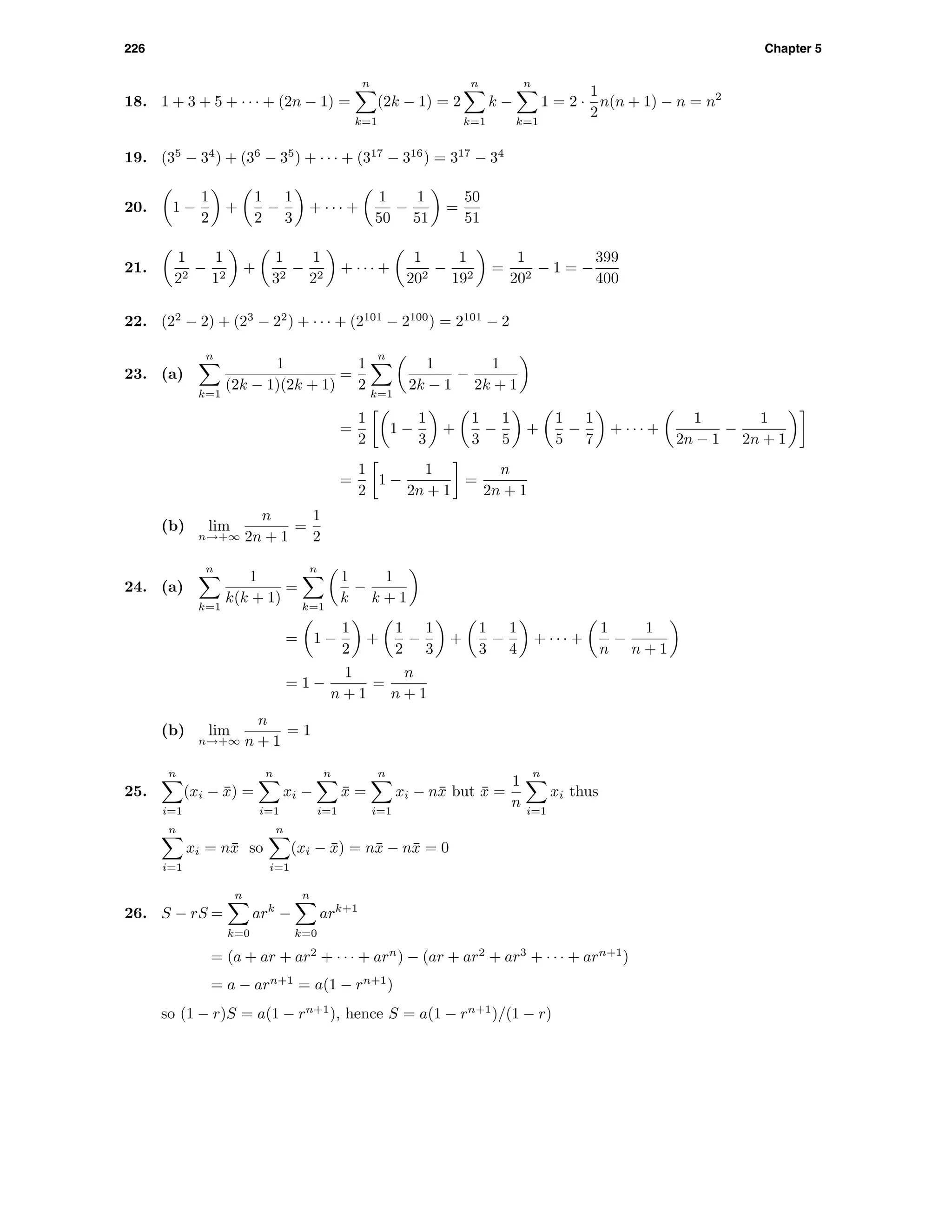 226 Chapter 5
18. 1 + 3 + 5 + · · · + (2n − 1) =
n
k=1
(2k − 1) = 2
n
k=1
k −
n
k=1
1 = 2 ·
1
2
n(n + 1) − n = n2
19. (35
− 34
) + (36
− 35
) + · · · + (317
− 316
) = 317
− 34
20. 1 −
1
2
+
1
2
−
1
3
+ · · · +
1
50
−
1
51
=
50
51
21.
1
22
−
1
12
+
1
32
−
1
22
+ · · · +
1
202
−
1
192
=
1
202
− 1 = −
399
400
22. (22
− 2) + (23
− 22
) + · · · + (2101
− 2100
) = 2101
− 2
23. (a)
n
k=1
1
(2k − 1)(2k + 1)
=
1
2
n
k=1
1
2k − 1
−
1
2k + 1
=
1
2
1 −
1
3
+
1
3
−
1
5
+
1
5
−
1
7
+ · · · +
1
2n − 1
−
1
2n + 1
=
1
2
1 −
1
2n + 1
=
n
2n + 1
(b) lim
n→+∞
n
2n + 1
=
1
2
24. (a)
n
k=1
1
k(k + 1)
=
n
k=1
1
k
−
1
k + 1
= 1 −
1
2
+
1
2
−
1
3
+
1
3
−
1
4
+ · · · +
1
n
−
1
n + 1
= 1 −
1
n + 1
=
n
n + 1
(b) lim
n→+∞
n
n + 1
= 1
25.
n
i=1
(xi − ¯x) =
n
i=1
xi −
n
i=1
¯x =
n
i=1
xi − n¯x but ¯x =
1
n
n
i=1
xi thus
n
i=1
xi = n¯x so
n
i=1
(xi − ¯x) = n¯x − n¯x = 0
26. S − rS =
n
k=0
ark
−
n
k=0
ark+1
= (a + ar + ar2
+ · · · + arn
) − (ar + ar2
+ ar3
+ · · · + arn+1
)
= a − arn+1
= a(1 − rn+1
)
so (1 − r)S = a(1 − rn+1
), hence S = a(1 − rn+1
)/(1 − r)
 