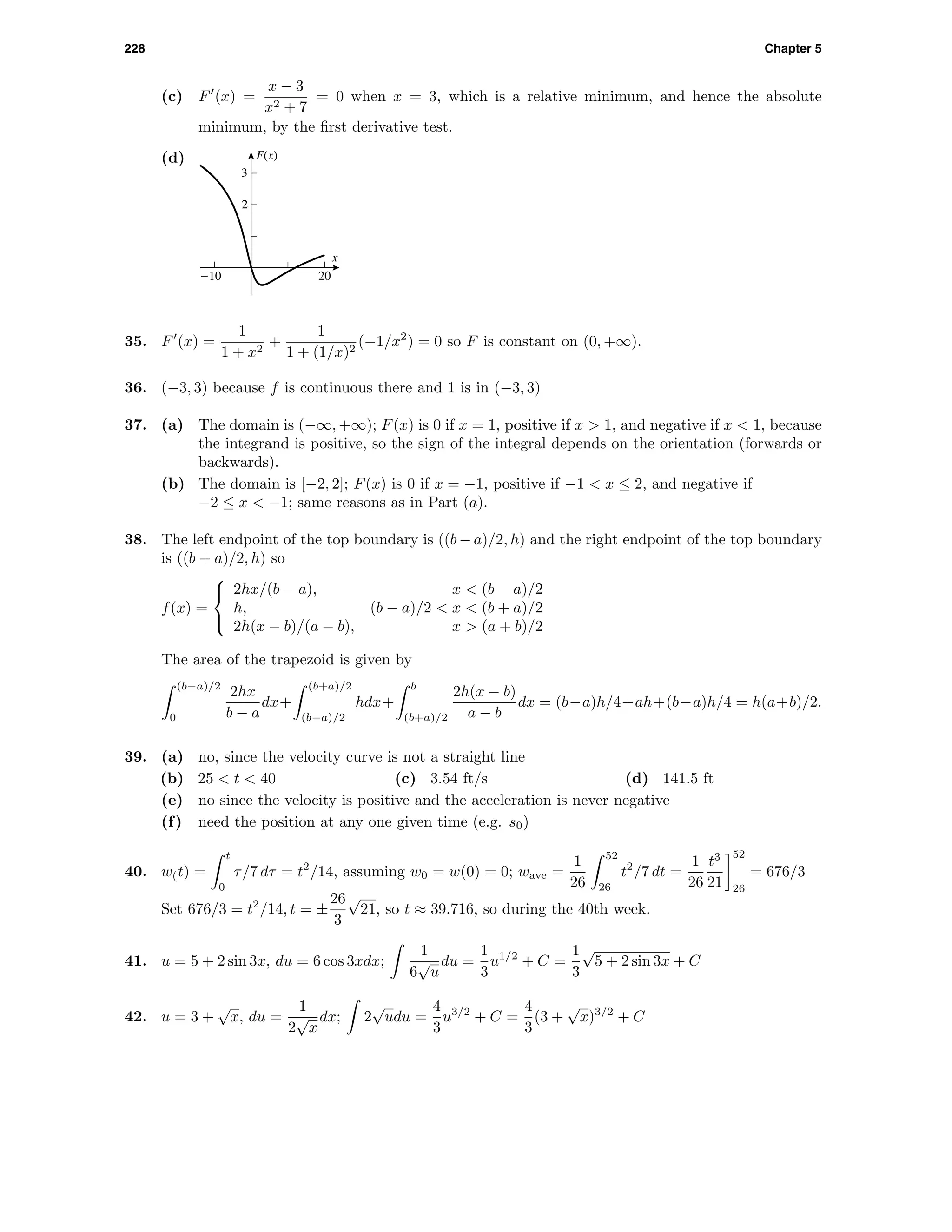 228 Chapter 5
(c) F (x) =
x − 3
x2 + 7
= 0 when x = 3, which is a relative minimum, and hence the absolute
minimum, by the ﬁrst derivative test.
(d) F(x)
x
2
3
-10 20
35. F (x) =
1
1 + x2
+
1
1 + (1/x)2
(−1/x2
) = 0 so F is constant on (0, +∞).
36. (−3, 3) because f is continuous there and 1 is in (−3, 3)
37. (a) The domain is (−∞, +∞); F(x) is 0 if x = 1, positive if x > 1, and negative if x < 1, because
the integrand is positive, so the sign of the integral depends on the orientation (forwards or
backwards).
(b) The domain is [−2, 2]; F(x) is 0 if x = −1, positive if −1 < x ≤ 2, and negative if
−2 ≤ x < −1; same reasons as in Part (a).
38. The left endpoint of the top boundary is ((b − a)/2, h) and the right endpoint of the top boundary
is ((b + a)/2, h) so
f(x) =



2hx/(b − a), x < (b − a)/2
h, (b − a)/2 < x < (b + a)/2
2h(x − b)/(a − b), x > (a + b)/2
The area of the trapezoid is given by
(b−a)/2
0
2hx
b − a
dx+
(b+a)/2
(b−a)/2
hdx+
b
(b+a)/2
2h(x − b)
a − b
dx = (b−a)h/4+ah+(b−a)h/4 = h(a+b)/2.
39. (a) no, since the velocity curve is not a straight line
(b) 25 < t < 40 (c) 3.54 ft/s (d) 141.5 ft
(e) no since the velocity is positive and the acceleration is never negative
(f) need the position at any one given time (e.g. s0)
40. w(t) =
t
0
τ/7 dτ = t2
/14, assuming w0 = w(0) = 0; wave =
1
26
52
26
t2
/7 dt =
1
26
t3
21
52
26
= 676/3
Set 676/3 = t2
/14, t = ±
26
3
√
21, so t ≈ 39.716, so during the 40th week.
41. u = 5 + 2 sin 3x, du = 6 cos 3xdx;
1
6
√
u
du =
1
3
u1/2
+ C =
1
3
√
5 + 2 sin 3x + C
42. u = 3 +
√
x, du =
1
2
√
x
dx; 2
√
udu =
4
3
u3/2
+ C =
4
3
(3 +
√
x)3/2
+ C
 