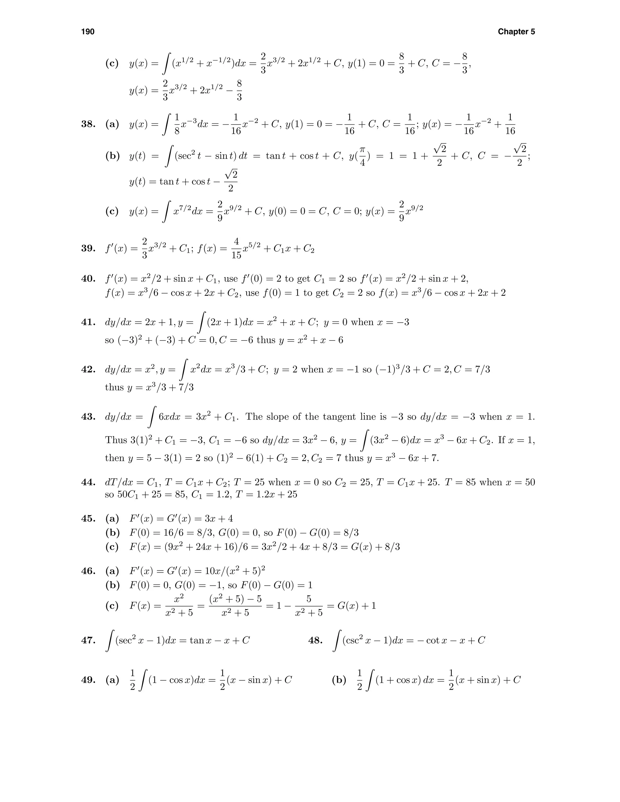 190 Chapter 5
(c) y(x) = (x1/2
+ x−1/2
)dx =
2
3
x3/2
+ 2x1/2
+ C, y(1) = 0 =
8
3
+ C, C = −
8
3
,
y(x) =
2
3
x3/2
+ 2x1/2
−
8
3
38. (a) y(x) =
1
8
x−3
dx = −
1
16
x−2
+ C, y(1) = 0 = −
1
16
+ C, C =
1
16
; y(x) = −
1
16
x−2
+
1
16
(b) y(t) = (sec2
t − sin t) dt = tan t + cos t + C, y(
π
4
) = 1 = 1 +
√
2
2
+ C, C = −
√
2
2
;
y(t) = tan t + cos t −
√
2
2
(c) y(x) = x7/2
dx =
2
9
x9/2
+ C, y(0) = 0 = C, C = 0; y(x) =
2
9
x9/2
39. f (x) =
2
3
x3/2
+ C1; f(x) =
4
15
x5/2
+ C1x + C2
40. f (x) = x2
/2 + sin x + C1, use f (0) = 2 to get C1 = 2 so f (x) = x2
/2 + sin x + 2,
f(x) = x3
/6 − cos x + 2x + C2, use f(0) = 1 to get C2 = 2 so f(x) = x3
/6 − cos x + 2x + 2
41. dy/dx = 2x + 1, y = (2x + 1)dx = x2
+ x + C; y = 0 when x = −3
so (−3)2
+ (−3) + C = 0, C = −6 thus y = x2
+ x − 6
42. dy/dx = x2
, y = x2
dx = x3
/3 + C; y = 2 when x = −1 so (−1)3
/3 + C = 2, C = 7/3
thus y = x3
/3 + 7/3
43. dy/dx = 6xdx = 3x2
+ C1. The slope of the tangent line is −3 so dy/dx = −3 when x = 1.
Thus 3(1)2
+ C1 = −3, C1 = −6 so dy/dx = 3x2
− 6, y = (3x2
− 6)dx = x3
− 6x + C2. If x = 1,
then y = 5 − 3(1) = 2 so (1)2
− 6(1) + C2 = 2, C2 = 7 thus y = x3
− 6x + 7.
44. dT/dx = C1, T = C1x + C2; T = 25 when x = 0 so C2 = 25, T = C1x + 25. T = 85 when x = 50
so 50C1 + 25 = 85, C1 = 1.2, T = 1.2x + 25
45. (a) F (x) = G (x) = 3x + 4
(b) F(0) = 16/6 = 8/3, G(0) = 0, so F(0) − G(0) = 8/3
(c) F(x) = (9x2
+ 24x + 16)/6 = 3x2
/2 + 4x + 8/3 = G(x) + 8/3
46. (a) F (x) = G (x) = 10x/(x2
+ 5)2
(b) F(0) = 0, G(0) = −1, so F(0) − G(0) = 1
(c) F(x) =
x2
x2 + 5
=
(x2
+ 5) − 5
x2 + 5
= 1 −
5
x2 + 5
= G(x) + 1
47. (sec2
x − 1)dx = tan x − x + C 48. (csc2
x − 1)dx = − cot x − x + C
49. (a)
1
2
(1 − cos x)dx =
1
2
(x − sin x) + C (b)
1
2
(1 + cos x) dx =
1
2
(x + sin x) + C
 