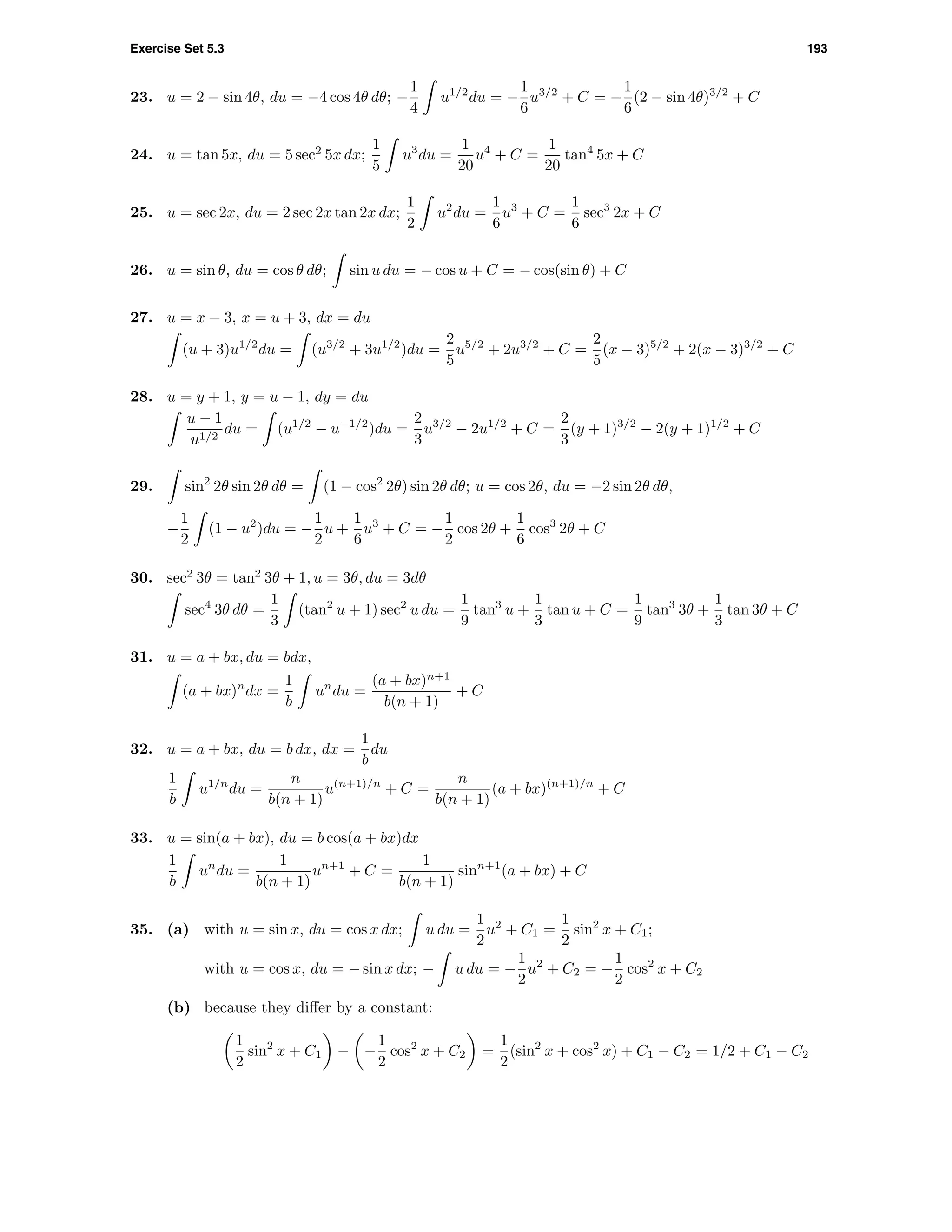 Exercise Set 5.3 193
23. u = 2 − sin 4θ, du = −4 cos 4θ dθ; −
1
4
u1/2
du = −
1
6
u3/2
+ C = −
1
6
(2 − sin 4θ)3/2
+ C
24. u = tan 5x, du = 5 sec2
5x dx;
1
5
u3
du =
1
20
u4
+ C =
1
20
tan4
5x + C
25. u = sec 2x, du = 2 sec 2x tan 2x dx;
1
2
u2
du =
1
6
u3
+ C =
1
6
sec3
2x + C
26. u = sin θ, du = cos θ dθ; sin u du = − cos u + C = − cos(sin θ) + C
27. u = x − 3, x = u + 3, dx = du
(u + 3)u1/2
du = (u3/2
+ 3u1/2
)du =
2
5
u5/2
+ 2u3/2
+ C =
2
5
(x − 3)5/2
+ 2(x − 3)3/2
+ C
28. u = y + 1, y = u − 1, dy = du
u − 1
u1/2
du = (u1/2
− u−1/2
)du =
2
3
u3/2
− 2u1/2
+ C =
2
3
(y + 1)3/2
− 2(y + 1)1/2
+ C
29. sin2
2θ sin 2θ dθ = (1 − cos2
2θ) sin 2θ dθ; u = cos 2θ, du = −2 sin 2θ dθ,
−
1
2
(1 − u2
)du = −
1
2
u +
1
6
u3
+ C = −
1
2
cos 2θ +
1
6
cos3
2θ + C
30. sec2
3θ = tan2
3θ + 1, u = 3θ, du = 3dθ
sec4
3θ dθ =
1
3
(tan2
u + 1) sec2
u du =
1
9
tan3
u +
1
3
tan u + C =
1
9
tan3
3θ +
1
3
tan 3θ + C
31. u = a + bx, du = bdx,
(a + bx)n
dx =
1
b
un
du =
(a + bx)n+1
b(n + 1)
+ C
32. u = a + bx, du = b dx, dx =
1
b
du
1
b
u1/n
du =
n
b(n + 1)
u(n+1)/n
+ C =
n
b(n + 1)
(a + bx)(n+1)/n
+ C
33. u = sin(a + bx), du = b cos(a + bx)dx
1
b
un
du =
1
b(n + 1)
un+1
+ C =
1
b(n + 1)
sinn+1
(a + bx) + C
35. (a) with u = sin x, du = cos x dx; u du =
1
2
u2
+ C1 =
1
2
sin2
x + C1;
with u = cos x, du = − sin x dx; − u du = −
1
2
u2
+ C2 = −
1
2
cos2
x + C2
(b) because they diﬀer by a constant:
1
2
sin2
x + C1 − −
1
2
cos2
x + C2 =
1
2
(sin2
x + cos2
x) + C1 − C2 = 1/2 + C1 − C2
 