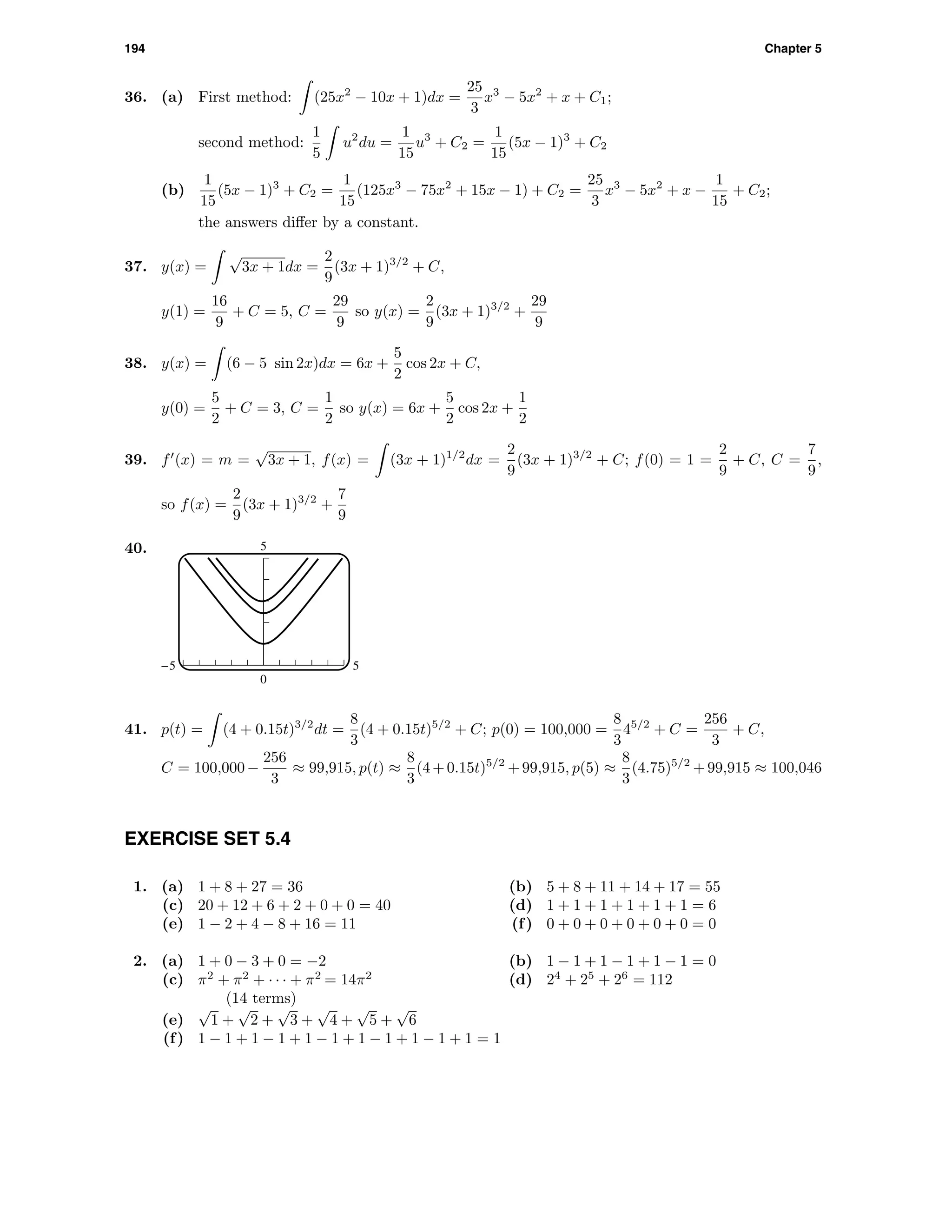 194 Chapter 5
36. (a) First method: (25x2
− 10x + 1)dx =
25
3
x3
− 5x2
+ x + C1;
second method:
1
5
u2
du =
1
15
u3
+ C2 =
1
15
(5x − 1)3
+ C2
(b)
1
15
(5x − 1)3
+ C2 =
1
15
(125x3
− 75x2
+ 15x − 1) + C2 =
25
3
x3
− 5x2
+ x −
1
15
+ C2;
the answers diﬀer by a constant.
37. y(x) =
√
3x + 1dx =
2
9
(3x + 1)3/2
+ C,
y(1) =
16
9
+ C = 5, C =
29
9
so y(x) =
2
9
(3x + 1)3/2
+
29
9
38. y(x) = (6 − 5 sin 2x)dx = 6x +
5
2
cos 2x + C,
y(0) =
5
2
+ C = 3, C =
1
2
so y(x) = 6x +
5
2
cos 2x +
1
2
39. f (x) = m =
√
3x + 1, f(x) = (3x + 1)1/2
dx =
2
9
(3x + 1)3/2
+ C; f(0) = 1 =
2
9
+ C, C =
7
9
,
so f(x) =
2
9
(3x + 1)3/2
+
7
9
40. 5
0
-5 5
41. p(t) = (4 + 0.15t)3/2
dt =
8
3
(4 + 0.15t)5/2
+ C; p(0) = 100,000 =
8
3
45/2
+ C =
256
3
+ C,
C = 100,000−
256
3
≈ 99,915, p(t) ≈
8
3
(4+0.15t)5/2
+99,915, p(5) ≈
8
3
(4.75)5/2
+99,915 ≈ 100,046
EXERCISE SET 5.4
1. (a) 1 + 8 + 27 = 36 (b) 5 + 8 + 11 + 14 + 17 = 55
(c) 20 + 12 + 6 + 2 + 0 + 0 = 40 (d) 1 + 1 + 1 + 1 + 1 + 1 = 6
(e) 1 − 2 + 4 − 8 + 16 = 11 (f) 0 + 0 + 0 + 0 + 0 + 0 = 0
2. (a) 1 + 0 − 3 + 0 = −2 (b) 1 − 1 + 1 − 1 + 1 − 1 = 0
(c) π2
+ π2
+ · · · + π2
= 14π2
(14 terms)
(d) 24
+ 25
+ 26
= 112
(e)
√
1 +
√
2 +
√
3 +
√
4 +
√
5 +
√
6
(f) 1 − 1 + 1 − 1 + 1 − 1 + 1 − 1 + 1 − 1 + 1 = 1
 